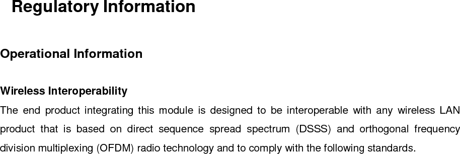 Regulatory InformationOperational InformationWireless InteroperabilityThe end product integrating this module is designed to be interoperable with any wireless LANproduct that is based on direct sequence spread spectrum (DSSS) and orthogonal frequencydivision multiplexing (OFDM) radio technology and to comply with the following standards.・IEEE Std 802.11b Standard on 2.4GHz Wireless LAN・IEEE Std 802.11g Standard on 2.4GHz Wireless LAN・IEEE Std 802.11 Standard on 2.4GHz Wireless LANSafetyThe end product integrating this module, like other radio devices, emits radio frequencyelectromagnetic energy. The level of energy emitted by this device, however, is less than theelectromagnetic energy emitted by other wireless devices such as mobile phones. The end productintegrating this module operates within the guidelines found in radio frequency safety standards andrecommendations. These standards and recommendations reflect the consensus of the scientificcommunity and result from deliberations of panels and committees of scientists who continuallyreview and interpret the extensive research literature. In some situations or environments, the use ofthe end product integrating this module may be restricted by the proprietor of the building orresponsible representatives of the applicable organization. Examples of such situations include thefollowing:・Using the end product integrating this module onboard airplanes, or・Using the end product integrating this module in any other environment where the risk ofinterference with other devices or services is perceived or identified as being harmful.If uncertain of the policy that applies to the use of wireless devices in a specific organization orenvironment (an airplane, for example), ask for authorization to use the end product integrated intothis module before turning it on.