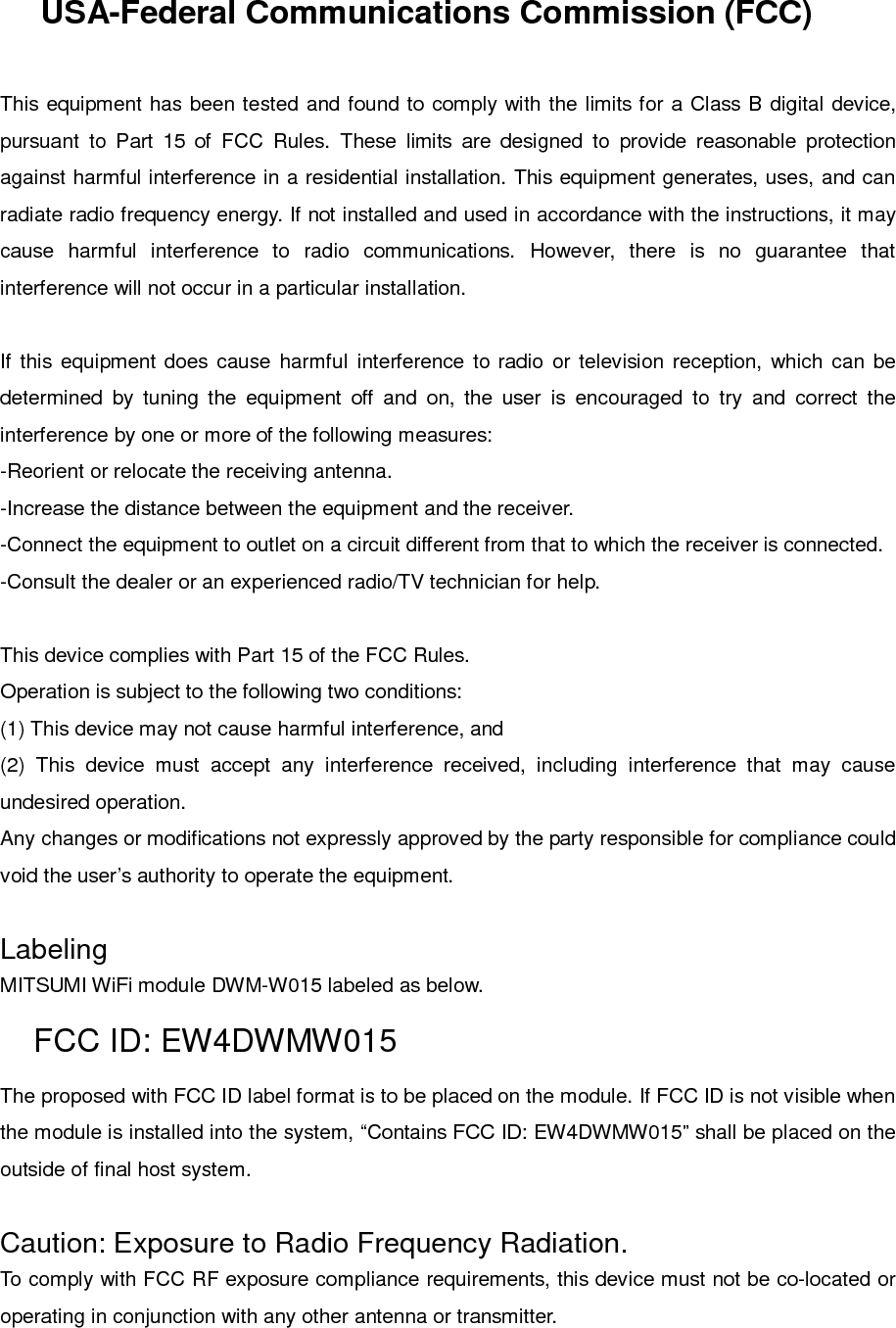 USA-Federal Communications Commission (FCC)This equipment has been tested and found to comply with the limits for a Class B digital device,pursuant to Part 15 of FCC Rules. These limits are designed to provide reasonable protectionagainst harmful interference in a residential installation. This equipment generates, uses, and canradiate radio frequency energy. If not installed and used in accordance with the instructions, it maycause harmful interference to radio communications. However, there is no guarantee thatinterference will not occur in a particular installation.If this equipment does cause harmful interference to radio or television reception, which can bedetermined by tuning the equipment off and on, the user is encouraged to try and correct theinterference by one or more of the following measures:-Reorient or relocate the receiving antenna.-Increase the distance between the equipment and the receiver.-Connect the equipment to outlet on a circuit different from that to which the receiver is connected.-Consult the dealer or an experienced radio/TV technician for help.This device complies with Part 15 of the FCC Rules.Operation is subject to the following two conditions:(1) This device may not cause harmful interference, and(2) This device must accept any interference received, including interference that may causeundesired operation.Any changes or modifications not expressly approved by the party responsible for compliance couldvoid the user’s authority to operate the equipment.LabelingMITSUMI WiFi module DWM-W015 labeled as below.FCC ID: EW4DWMW015The proposed with FCC ID label format is to be placed on the module. If FCC ID is not visible whenthe module is installed into the system, “Contains FCC ID: EW4DWMW015” shall be placed on theoutside of final host system.Caution: Exposure to Radio Frequency Radiation.To comply with FCC RF exposure compliance requirements, this device must not be co-located oroperating in conjunction with any other antenna or transmitter.
