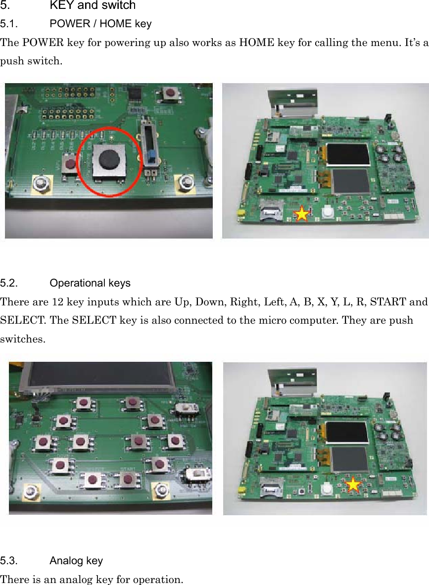 5.  KEY and switch 5.1.  POWER / HOME key The POWER key for powering up also works as HOME key for calling the menu. It’s a push switch. 5.2. Operational keys There are 12 key inputs which are Up, Down, Right, Left, A, B, X, Y, L, R, START and SELECT. The SELECT key is also connected to the micro computer. They are push switches.5.3. Analog key There is an analog key for operation. 