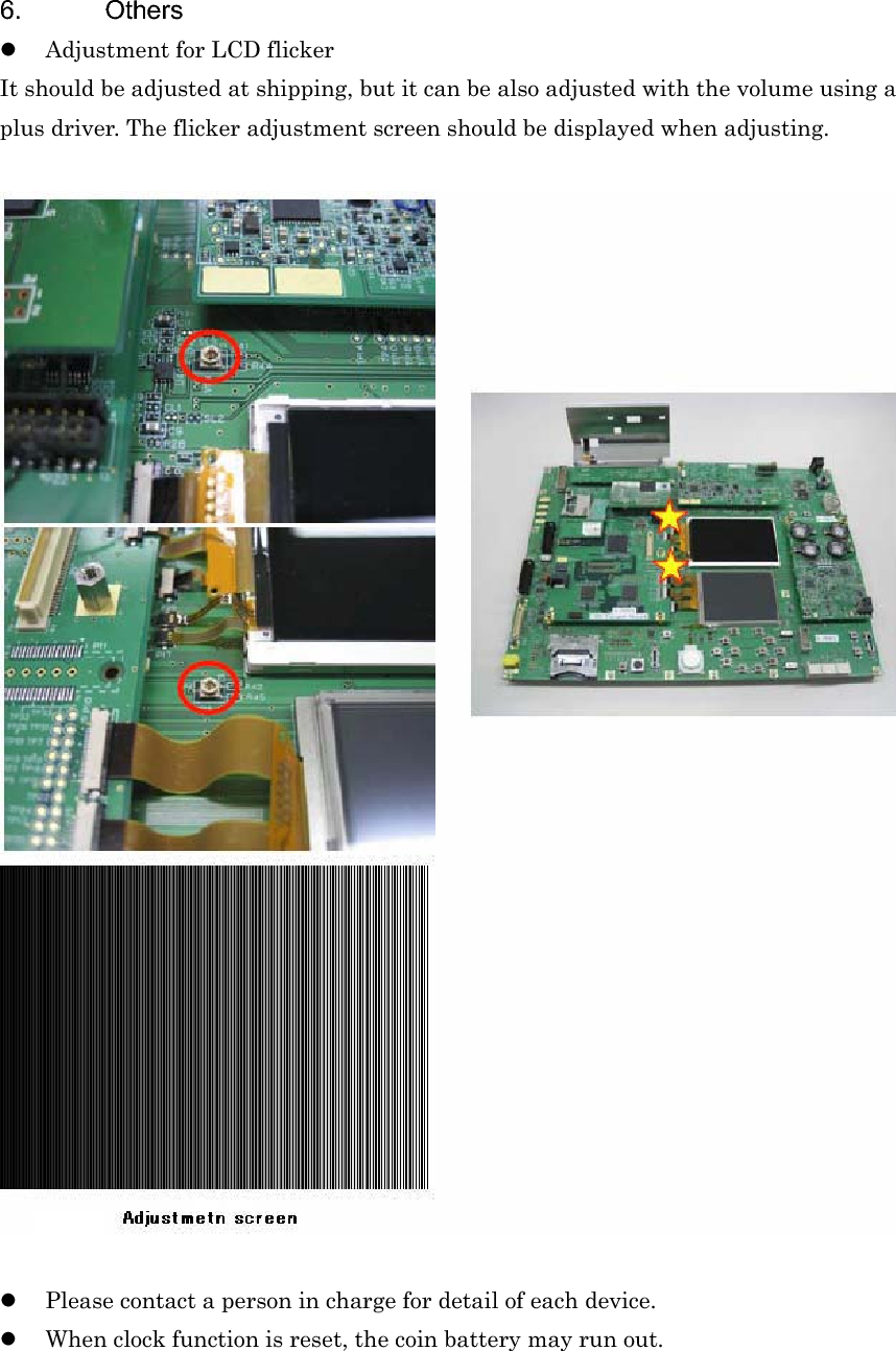 6. Others zAdjustment for LCD flicker It should be adjusted at shipping, but it can be also adjusted with the volume using a plus driver. The flicker adjustment screen should be displayed when adjusting. zPlease contact a person in charge for detail of each device. zWhen clock function is reset, the coin battery may run out. 