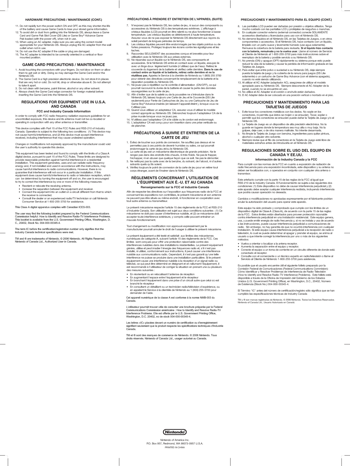 HARDWARE PRECAUTIONS / MAINTENANCE (CONT.)11. Do not rapidly turn the power switch ON and OFF, as this may shorten the life  of the battery and cause Game Cards to lose your stored game information.12. To avoid dirt or dust from getting into the Nintendo DS, always leave a Game  Card and Game Pak Slot Cover (DS Lite) or Game Boy® Advance Game  Pak loaded (with the power off), when not in use.13. When using an AC adapter, make sure you are using the correct model  appropriate for your Nintendo DS. Always unplug the AC adapter from the wall  outlet when not in use.14. Do not use the AC adapter if the cable or plug are damaged.15. The AC adapter is intended to be correctly oriented in a vertical or floor mounted position.GAME CARD PRECAUTIONS / MAINTENANCE1.  Avoid touching the connectors with your fingers. Do not blow on them or allow  them to get wet or dirty. Doing so may damage the Game Card and/or the Nintendo DS.2.  The Game Card is a high precision electronic device. Do not store it in places  that are very hot or cold. Do not hit, drop or otherwise abuse it. Do not attempt  to take it apart.3.  Do not clean with benzene, paint thinner, alcohol or any other solvent.4.  Always check the Game Card edge connector for foreign material before  inserting the Game Card into the Nintendo DS.REGULATIONS FOR EQUIPMENT USE IN U.S.A.AND CANADAFCC and Industry Canada InformationIn order to comply with FCC radio-frequency radiation exposure guidelines for an uncontrolled exposure, this device and its antenna must not be co-located or operating in conjunction with any other antenna or transmitter.This device complies with Part 15 of the FCC Rules and RSS-210 of Industry Canada. Operation is subject to the following two conditions:  (1) This device may not cause harmful interference, and (2) this device must accept interference received, including interference that may cause undesired operation.Changes or modifications not expressly approved by the manufacturer could void the user&apos;s authority to operate this device.This equipment has been tested and found to comply with the limits of a Class Bdigital device, pursuant to part 15 of the FCC Rules. These limits are designed to provide reasonable protection against harmful interference in a residential installation. This equipment generates, uses and can radiate radio frequency energy and, if not installed and used in accordance with the instructions, may cause harmful interference to radio communications. However, there is no guarantee that interference will not occur in a particular installation. If this equipment does cause harmful interference to radio or television reception, which can  be determined by turning the equipment off and on, the user is encouraged to try to correct the interference by one or more of the following measures:  9LVYPLU[VYYLSVJH[L[OLYLJLP]PUNHU[LUUH  0UJYLHZL[OLZLWHYH[PVUIL[^LLU[OLLX\PWTLU[HUKYLJLP]LY  *VUULJ[[OLLX\PWTLU[PU[VHUV\[SL[VUHJPYJ\P[KPMMLYLU[MYVT[OH[[V^OPJO    the receiver is connected.  *VUZ\S[[OLKLHSLYVYHUL_WLYPLUJLKYHKPV;=[LJOUPJPHUVYJHSS5PU[LUKV    Consumer Service at 1-800-255-3700 for assistance.The user may find the following booklet prepared by the Federal Communications *VTTPZZPVUOLSWM\S!/V^[V0KLU[PM`HUK9LZVS]L9HKPV;=0U[LYMLYLUJL7YVISLTZThis booklet is available from the U.S. Government Printing Office, Washington, D.C., 20402, Stock No. 004-000-00345-4.The term IC before the certification/registration number only signifies that the Industry Canada technical specifications were met.TM and ® are trademarks of Nintendo. © 2006 Nintendo. All Rights Reserved.Nintendo of Canada Ltd., Authorized User in Canada.PRECAUCIONES Y MANTENIMIENTO PARA EL EQUIPO (CONT.)8.  Las pantallas LCD pueden ser dañadas por presión u objetos afilados. Tenga  mucho cuidado con las pantallas LCD y protéjalas de rasguños o manchas.9.  En cualquier conector externo (external connector) conecte SOLAMENTE  accesorios diseñados y licenciados para uso con el Nintendo DS. 10. No derrame líquidos en el Nintendo DS, en las Tarjetas de Juegos, o en otros  componentes o accesorios. Si el Nintendo DS, hace contacto con un liquido,  límpielo con un paño suave y levemente húmedo (use agua solamente).  Remueva la cobertura de la batería para revisarla. Si el líquido hizo contacto  con la batería, remuévala y no la vuelva usar. Llame al número de Servicio  al Cliente de Nintendo al 1-800-255-3700 para más instrucciones sobre el  reemplazo de la batería y posible servicio a su Nintendo DS.11. No prenda (ON) y apague (OFF) rápidamente su sistema porque esto puede  reducir la vida de la batería y causar la perdida de información grabada en las  Tarjetas de Juegos.12. Para evitar que entre polvo o suciedad a su Nintendo DS, deje siempre  puesta la tarjeta de juego y la cubierta de la ranura para juegos (DS Lite  solamente) o un cartucho de Game Boy Advance (con el sistema apagado),  cuando no esté siendo utilizando.13. Al utilizar el AC Adapter (adaptador AC), asegúrese de utilizar el modelo  apropiado para su Nintendo DS.  Siempre desconecte el AC Adapter de la  pared, cuando no se encuentre en uso.14. No utilice el AC Adapter si el cordón o enchufe están dañados.15.El AC Adapter debe de ser colocado en una posición vertical o montado en el piso.PRECAUCIONES Y MANTENIMIENTO PARA LAS TARJETAS DE JUEGOS1.  Evite tocar los conectores metálicos con los dedos. No sople en los  conectores, ni permita que éstos se mojen o se ensucien. Tocar, soplar o  permitir que los conectores se ensucien puede dañar la Tarjeta de Juego y/o el Nintendo DS.2.  La Tarjeta de Juego es un dispositivo de alta precisión electrónica. No la  guarde en lugares donde la temperatura sea muy alta o muy baja. No la  golpee, deje caer, o de otra manera maltrate. No intente desarmarla.3.  No limpie la Tarjeta de Juego con bencina, ingredientes para quitar pintura,  alcohol o cualquier otro solvente.4.  Siempre revise que el filo de conectores en la Tarjeta de Juego esté libre de  materiales extraños antes de introducirla en el Nintendo DS.REGULACIONES SOBRE EL USO DEL EQUIPO EN CANADA Y EE.UU.Información de la Industry Canada y la FCCPara cumplir con las normas de la FCC en cuanto a exposición de radiación deradio frecuencia para una exposición incontrolada, este dispositivo y su antena no deben ser localizados con, o operados en conjunto con cualquier otra antena o transmisor. Este artefacto cumple con la parte 15 de las reglas de la FCC al igual que RSS-210 de la Industry Canada. El funcionamiento se sujeta a las siguientes dos condiciones: (1) Este dispositivo no debe de causar interferencia perjudicial y (2) este aparato debe aceptar cualquier interferencia recibida, incluyendo interferencia que podría causar operación no deseada.Cambios o modificaciones no aprobadas expresamente por el fabricante podrían anular la autorización del usuario para operar este aparato.Este equipo ha sido probado y comprobado que cumple con los límites de un dispositivo digital de Clase B (Class B), de acuerdo con la parte 15 de las reglas de la FCC.  Estos limites están diseñados para proveer protección razonable contra interferencia perjudicial en una instalación residencial.  Este equipo genera, usa, y puede emitir energía de radio frecuencia y, si no se instala y usa de acuerdo a las instrucciones, puede causar interferencia perjudicial a comunicaciones de radio.  Sin embargo, no hay garantía de que no ocurrirá interferencia con cualquier instalación. Si este equipo causa interferencia perjudicial a la recepción de radio o televisión, lo cual se puede determinar al apagar y prender el equipo, se anima al usuario a que intente corregir la interferencia por uno o más de los siguientes métodos: =\LS]HHVYPLU[HYVSVJHSPaHYHSHHU[LUHYLJLW[VY (\TLU[HSHZLWHYHJP}ULU[YLLSLX\PWV`YLJLW[VY *VULJ[LLSLX\PWVH\U[VTHKLJVYYPLU[LLU\UJPYJ\P[VKPMLYLU[LKLKVUKLLZ[m  conectado el receptor.    *VUZ\S[LJVULSJVTLYJPHU[LV\U[tJUPJVL_WLY[VLUYHKPV[LSL]PZP}UVSSHTLHS  Servicio al Cliente de Nintendo 1-800-255-3700 para asistencia. Es posible que el usuario encuentre útil el siguiente folleto preparado por laComisión Federal de Comunicaciones (Federal Communications Commision):Cómo Identificar y Resolver Problemas de Interferencia de Radio-Televisión/V^[V0KLU[PM`HUK9LZVS]L9HKPV;=0U[LYMLYLUJL7YVISLTZ,Z[LMVSSL[VLZ[mdisponible a través de la Oficina de Impresión del Gobierno de los EstadosUnidos (U.S. Government Printing Office), en Washington, D.C., 20402, Númerode Existencia (Stock No.) 004-000-00345-4.El Término &quot;IC&quot; antes del número de certificación/registro sólo significa que se han cumplido las especificaciones técnicas de Industry CanadaTM y ® son marcas registradas de Nintendo. © 2006 Nintendo. Todos los Derechos Reservados. Nintendo of Canada Ltd., Usuario Autorizado en Canadá.PRÉCAUTIONS À PRENDRE ET ENTRETIEN DE L&apos;APPAREIL (SUITE)7.  N&apos;exposez pas le Nintendo DS, les cartes de jeu, ni aucun des composants ou  accessoires du Nintendo DS à des températures extrêmes. L&apos;affichage à  cristaux liquides (LCD) pourrait en être ralenti ou ne plus fonctionner à basse  température. Les cristaux liquides se détérioreront à haute température.  Assurez-vous de ne pas exposer le Nintendo DS directement aux rayons du  soleil pendant de longues périodes de temps.8.  Les cristaux liquides peuvent être endommagés par les objets pointus ou de  fortes pressions. Protégez toujours les écrans contre les égratignures et les taches.9.  Raccordez SEULEMENT des accessoires conçus et brevetés pour leur  utilisation avec le Nintendo DS aux prises externes.10. Ne répandez aucun liquide sur le Nintendo DS, ses composants et  accessoires. Si le Nintendo DS entre en contact avec un liquide, essuyez-le  avec un linge doux  légèrement humide (n&apos;utilisez que de l&apos;eau). Retirez le  couvercle du logement de la batterie et vérifiez cette dernière. Dans le cas de  contact entre un liquide et la batterie, retirez cette dernière et ne laréutilisez pas. Appelez le Service à la clientèle de Nintendo au 1 (800) 255 3700  pour obtenir des directives concernant le remplacement de la batterie et la  réparation possible du Nintendo DS.11. Ne jouez pas à répétition sur le contrôle d&apos;alimentation  (ON/OFF), ce qui  pourrait raccourcir la durée de la batterie et causer la perte des données  sauvegardées sur la carte de jeu.12. Afin d&apos;éviter que de la saleté ou de la poussière ne s&apos;introduise dans le  Nintendo DS, laissez toujours une Carte de Jeu et le Couvercle (DS Lite  seulement) pour Fente de Cartouches de Jeu ou une Cartouche de Jeu de Game Boy®Advance insérés (en laissant l&apos;appareil éteint ), lorsque vous ne l&apos;utilisez pas.13. Quand vous utilisez un adaptateur CA, assurez-vous d&apos;utiliser le modèle  correct approprié au Nintendo DS. Débranchez toujours l&apos;adaptateur CA de la  prise murale lorsque vous ne jouez pas.14. N&apos;utilisez pas l&apos;adaptateur CA si le câble ou le cordon est endommagé.15. L&apos;adaptateur CA est conçu pour son insertion dans une prise verticale ou de plancher.PRÉCAUTIONS À SUIVRE ET ENTRETIEN DE LA CARTE DE JEU1.  Évitez de toucher aux points de connexion. Ne soufflez pas dessus et ne  permettez pas à ces points de devenir humides ou sales, ce qui pourrait  endommager la carte de jeu et/ou le Nintendo DS.2.  La carte de jeu est un mécanisme électronique de grande précision. Ne le  rangez pas dans des endroits très chauds, ni très froids. Ne pas le frapper,  l&apos;échapper, ni en abuser que quelque façon que ce soit. Ne pas le démonter.3.  Ne nettoyez pas la carte avec de la benzine, du solvant, de l&apos;alcool, ni d&apos;autres  solvants quels qu&apos;ils soient. =tYPMPLa[V\QV\YZSLWVPU[KLJVUUL_PVUKLSHJHY[LKLQL\WV\YLUYL[PYLY[V\[  corps étranger, avant de l&apos;insérer dans le Nintendo DS.RÈGLEMENTS CONCERNANT L&apos;UTILISATION DE L&apos;ÉQUIPEMENT AUX É.-U. ET AU CANADARenseignements sur la FCC et Industrie CanadaAfin de respecter les directives sur l&apos;exposition aux fréquences radio de la FCC etconcernant les expositions non contrôlées, le présent mécanisme et son antenne ne peuvent pas être situés au même endroit, ni fonctionner en coopération avec tout autre antenne ou transmetteur.Le présent mécanisme respecte l&apos;article 15 des règlements de la FCC et RSS-210 d&apos;Industrie Canada. Son utilisation est sujet aux deux conditions suivantes : (1) Ce mécanisme ne doit pas causer d&apos;interférence nuisible, et (2) ce mécanisme doit accepter toute interférence extérieure, y compris celle pouvant entraîner un mauvais fonctionnement.Tout changement ou modification non approuvé expressément par le manufacturier pourrait annuler le droit de l&apos;usager à utiliser le présent mécanisme.Le présent équipement a été testé et satisfait  aux limites des mécanismes numériques de catégorie B, suivant l&apos;article 15 des règlements de la FCC. Ces limites  sont conçues pour offrir une protection raisonnable contre des interférences nuisibles dans des installations résidentielles. Le présent équipement génère, utilise et peut irradier l&apos;énergie des fréquences radio et, s&apos;il n&apos;est pas installé, ni utilisé, conformément aux instructions, il peut causer une interférence nuisible aux communications radio. Cependant, il n&apos;est pas garanti qu&apos;une telle interférence ne puisse se produire dans une installation particulière. Si le présent équipement cause une interférence nuisible à la réception d&apos;un signal radio ou télévisé, ce qui peut être déterminé en éteignant et en rallumant l&apos;équipement, il est recommandé à l&apos;utilisateur de corriger la situation en prenant une ou plusieurs des mesures suivantes : ,UYtVYPLU[HU[V\LUYLSVJHSPZHU[SHU[LUULKLYtJLW[PVU ,UH\NTLU[HU[SLZWHJLLU[YLStX\PWLTLU[L[SLYtJLW[L\Y ,UIYHUJOHU[StX\PWLTLU[KHUZ\ULWYPZLK\UJPYJ\P[H\[YLX\LJLS\PVLZ[  branché le récepteur ,UJVUZ\S[HU[\UKt[HPSSHU[V\\U[LJOUPJPLUYHKPV[tSt]PZPVUKL_WtYPLUJLV\  en appelant le Service à la clientèle de Nintendo au 1 (800) 255-3700 pour  demander de l&apos;aide.L&apos;utilisateur pourrait trouver utile de consulter une brochure préparée par la Federal Communications Commission américaine : How to Identify and Resolve 9HKPV;=0U[LYMLYLUJL7YVISLTZ,SSLLZ[VMMLY[LWHYSL&lt;:.V]LYUTLU[7YPU[PUNOffice, Washington, D.C. 20402, no de stock 004-000-00345-4.Les lettres «IC» placées devant un numéro de certification ou d&apos;enregistrement signifient seulement que le produit respecte les spécifications techniques d&apos;Industrie Canada.TM et ® sont des marques de commerce de Nintendo. © 2006 Nintendo. Tous droits réservés. Nintendo of Canada Ltd., usager autorisé au Canada.Nintendo of America Inc.P.O. Box 957, Redmond, WA 98073-0957 U.S.A.PRINTED IN CHINAAThis Class A digital apparatus complies with Canadian ICES-003.The user may find the following booklet prepared by the Federal CommunicationsCommission helpful: How to Identify and Resolve Radio-TV Interference Problems.This booklet is available from the U.S. Government Printing Office, Washington, D.C., 20402, Stock No. 004-000-00345-4.The term IC before the certification/registration number only signifies that theIndustry Canada technical specifications were met.TM and ® are trademarks of Nintendo. © 2006 Nintendo. All Rights Reserved.Nintendo of Canada Ltd., Authorized User in Canada.AAACet appareil numérique de la classe A est conforme à la norme NMB-003 duCanada.L&apos;utilisateur pourrait trouver utile de consulter une brochure préparée par la FederalCommunications Commission américaine : How to Identify and Resolve Radio-TVInterference Problems. Elle est offerte par le U.S. Government Printing Office,Washington, D.C. 20402, no de stock 004-000-00345-4.Les lettres «IC» placées devant un numéro de certification ou d&apos;enregistrementsignifient seulement que le produit respecte les spécifications techniques d&apos;IndustrieCanada.TM et ® sont des marques de commerce de Nintendo. © 2006 Nintendo. Tousdroits réservés. Nintendo of Canada Ltd., usager autorisé au Canada.