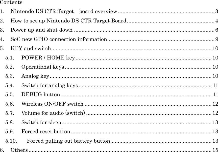 Contents 1.  Nintendo DS CTR Target    board overview................................................................3 2.  How to set up Nintendo DS CTR Target Board..........................................................4 3.  Power up and shut down .............................................................................................6 4.  SoC new GPIO connection information.......................................................................9 5. KEY and switch..........................................................................................................10 5.1.  POWER / HOME key..........................................................................................10 5.2. Operational keys .................................................................................................10 5.3. Analog key...........................................................................................................10 5.4.  Switch for analog keys........................................................................................ 11 5.5. DEBUG button.................................................................................................... 11 5.6. Wireless ON/OFF switch .................................................................................... 12 5.7. Volume for audio (switch) ................................................................................... 12 5.8. Switch for sleep...................................................................................................13 5.9.  Forced reset button.............................................................................................13 5.10.  Forced pulling out battery button...................................................................13 6. Others .........................................................................................................................15 