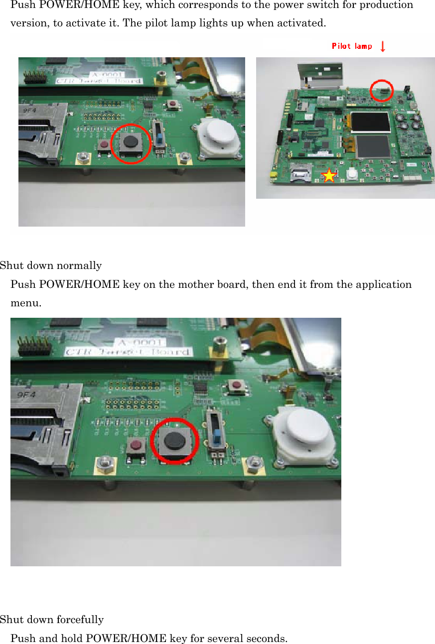 Push POWER/HOME key, which corresponds to the power switch for production version, to activate it. The pilot lamp lights up when activated. Shut down normally Push POWER/HOME key on the mother board, then end it from the application menu.Shut down forcefully Push and hold POWER/HOME key for several seconds. 