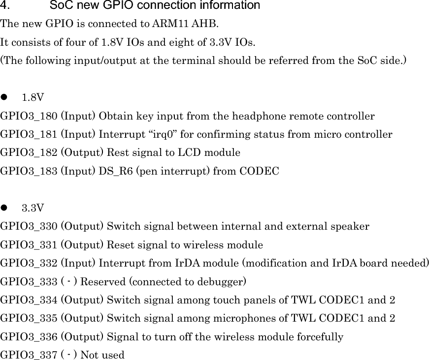 4.  SoC new GPIO connection information The new GPIO is connected to ARM11 AHB. It consists of four of 1.8V IOs and eight of 3.3V IOs. (The following input/output at the terminal should be referred from the SoC side.) z1.8VGPIO3_180 (Input) Obtain key input from the headphone remote controller GPIO3_181 (Input) Interrupt “irq0” for confirming status from micro controller GPIO3_182 (Output) Rest signal to LCD module GPIO3_183 (Input) DS_R6 (pen interrupt) from CODEC z3.3VGPIO3_330 (Output) Switch signal between internal and external speaker GPIO3_331 (Output) Reset signal to wireless module GPIO3_332 (Input) Interrupt from IrDA module (modification and IrDA board needed) GPIO3_333 ( - ) Reserved (connected to debugger) GPIO3_334 (Output) Switch signal among touch panels of TWL CODEC1 and 2 GPIO3_335 (Output) Switch signal among microphones of TWL CODEC1 and 2 GPIO3_336 (Output) Signal to turn off the wireless module forcefully GPIO3_337 ( - ) Not used 