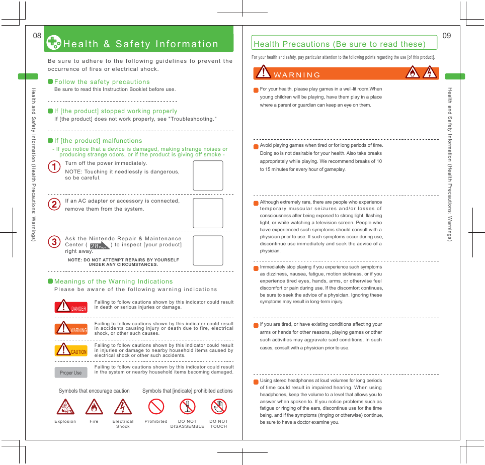 Health and Safety Information (Health Precautions: Warnings) Health and Safety Information (Health Precautions: Warnings) 08  09Health &amp; Safety Information Be sure to adhere to the following guidelines to prevent the occurrence of fires or electrical shock.For your health and safety, pay particular attention to the following points regarding the use [of this product].Failing to follow cautions shown by this indicator could result in accidents causing injury or death due to fire, electrical shock, or other such causes.Failing to follow cautions shown by this indicator could result in death or serious injuries or damage.Failing to follow cautions shown by this indicator could result in injuries or damage to nearby household items caused by electrical shock or other such accidents.Failing to follow cautions shown by this indicator could result in the system or nearby household items becoming damaged.Symbols that [indicate] prohibited actions Symbols that encourage caution Prohibited DO NOT TOUCH DO NOT DISASSEMBLE Fire  Electrical Shock Explosion Proper Use CAUTION WARNING DANGER Health Precautions (Be sure to read these) Follow the safety precautions Be sure to read this Instruction Booklet before use.If [the product] stopped working properly If [the product] does not work properly, see &quot;Troubleshooting.&quot;Meanings of the Warning Indications Please be aware of the following warning indications If [the product] malfunctions - If you notice that a device is damaged, making strange noises or producing strange odors, or if the product is giving off smoke -Turn off the power immediately.NOTE: Touching it needlessly is dangerous, so be careful.If an AC adapter or accessory is connected, remove them from the system.Ask the Nintendo Repair &amp; Maintenance Center (            ) to inspect [your product] right away.NOTE: DO NOT ATTEMPT REPAIRS BY YOURSELF UNDER ANY CIRCUMSTANCES.WARNING For your health, please play games in a well-lit room.When young children will be playing, have them play in a place where a parent or guardian can keep an eye on them.Avoid playing games when tired or for long periods of time. Doing so is not desirable for your health. Also take breaks appropriately while playing. We recommend breaks of 10 to 15 minutes for every hour of gameplay.Although extremely rare, there are people who experience temporary muscular seizures and/or losses of consciousness after being exposed to strong light, flashing light, or while watching a television screen. People who have experienced such symptoms should consult with a physician prior to use. If such symptoms occur during use, discontinue use immediately and seek the advice of a physician.Immediately stop playing if you experience such symptoms as dizziness, nausea, fatigue, motion sickness, or if you experience tired eyes, hands, arms, or otherwise feel discomfort or pain during use. If the discomfort continues, be sure to seek the advice of a physician. Ignoring these symptoms may result in long-term injury.If you are tired, or have existing conditions affecting your arms or hands for other reasons, playing games or other such activities may aggravate said conditions. In such cases, consult with a physician prior to use.Using stereo headphones at loud volumes for long periods of time could result in impaired hearing. When using headphones, keep the volume to a level that allows you to answer when spoken to. If you notice problems such as fatigue or ringing of the ears, discontinue use for the time being, and if the symptoms (ringing or otherwise) continue, be sure to have a doctor examine you.28 Page 