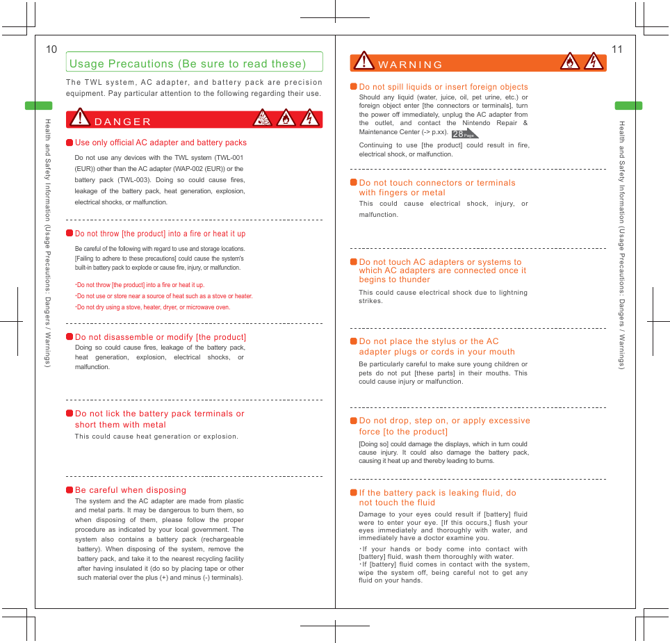 Health and Safety Information (Usage Precautions: Dangers / Warnings) Health and Safety Information (Usage Precautions: Dangers / Warnings) 10  11Usage Precautions (Be sure to read these) The TWL system, AC adapter, and battery pack are precision equipment. Pay particular attention to the following regarding their use.WARNING Do not lick the battery pack terminals or short them with metal This could cause heat generation or explosion.Do not touch AC adapters or systems to which AC adapters are connected once it begins to thunder This could cause electrical shock due to lightning strikes.Do not place the stylus or the AC adapter plugs or cords in your mouth Be particularly careful to make sure young children or pets do not put [these parts] in their mouths. This could cause injury or malfunction.Do not drop, step on, or apply excessive force [to the product] [Doing so] could damage the displays, which in turn could cause injury. It could also damage the battery pack, causing it heat up and thereby leading to burns.If the battery pack is leaking fluid, do not touch the fluid Damage to your eyes could result if [battery] fluid were to enter your eye. [If this occurs,] flush your eyes immediately and thoroughly with water, and immediately have a doctor examine you.･If your hands or body come into contact with [battery] fluid, wash them thoroughly with water.･If [battery] fluid comes in contact with the system, wipe the system off, being careful not to get any fluid on your hands.・Do not throw [the product] into a fire or heat it up.・Do not use or store near a source of heat such as a stove or heater.・Do not dry using a stove, heater, dryer, or microwave oven.Do not throw [the product] into a fire or heat it up Be careful of the following with regard to use and storage locations. [Failing to adhere to these precautions] could cause the system&apos;s built-in battery pack to explode or cause fire, injury, or malfunction.Do not disassemble or modify [the product] Doing so could cause fires, leakage of the battery pack, heat generation, explosion, electrical shocks, or malfunction.Do not spill liquids or insert foreign objects Should any liquid (water, juice, oil, pet urine, etc.) or foreign object enter [the connectors or terminals], turn the power off immediately, unplug the AC adapter from the outlet, and contact the Nintendo Repair &amp; Maintenance Center (-&gt; p.xx).Continuing to use [the product] could result in fire, electrical shock, or malfunction.Do not touch connectors or terminals with fingers or metal This could cause electrical shock, injury, or malfunction.DANGER Use only official AC adapter and battery packs Do not use any devices with the TWL system (TWL-001(EUR)) other than the AC adapter (WAP-002 (EUR)) or the battery pack (TWL-003). Doing so could cause fires, leakage of the battery pack, heat generation, explosion, electrical shocks, or malfunction.Be careful when disposing The system and the AC adapter are made from plastic and metal parts. It may be dangerous to burn them, so when disposing of them, please follow the proper procedure as indicated by your local government. The system also contains a battery pack (rechargeable battery). When disposing of the system, remove the battery pack, and take it to the nearest recycling facility after having insulated it (do so by placing tape or other such material over the plus (+) and minus (-) terminals).28 Page 