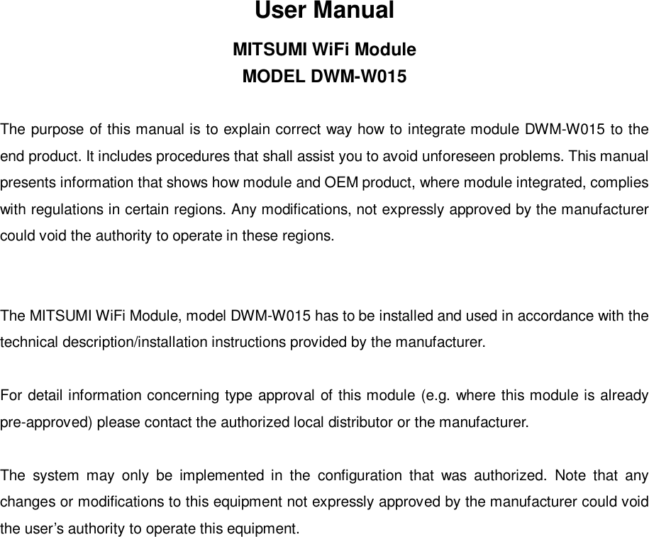 User ManualMITSUMI WiFi ModuleMODEL DWM-W015The purpose of this manual is to explain correct way how to integrate module DWM-W015 to theend product. It includes procedures that shall assist you to avoid unforeseen problems. This manualpresents information that shows how module and OEM product, where module integrated, complieswith regulations in certain regions. Any modifications, not expressly approved by the manufacturercould void the authority to operate in these regions.The MITSUMI WiFi Module, model DWM-W015 has to be installed and used in accordance with thetechnical description/installation instructions provided by the manufacturer.For detail information concerning type approval of this module (e.g. where this module is alreadypre-approved) please contact the authorized local distributor or the manufacturer.The system may only be implemented in the configuration that was authorized. Note that anychanges or modifications to this equipment not expressly approved by the manufacturer could voidthe user’s authority to operate this equipment.