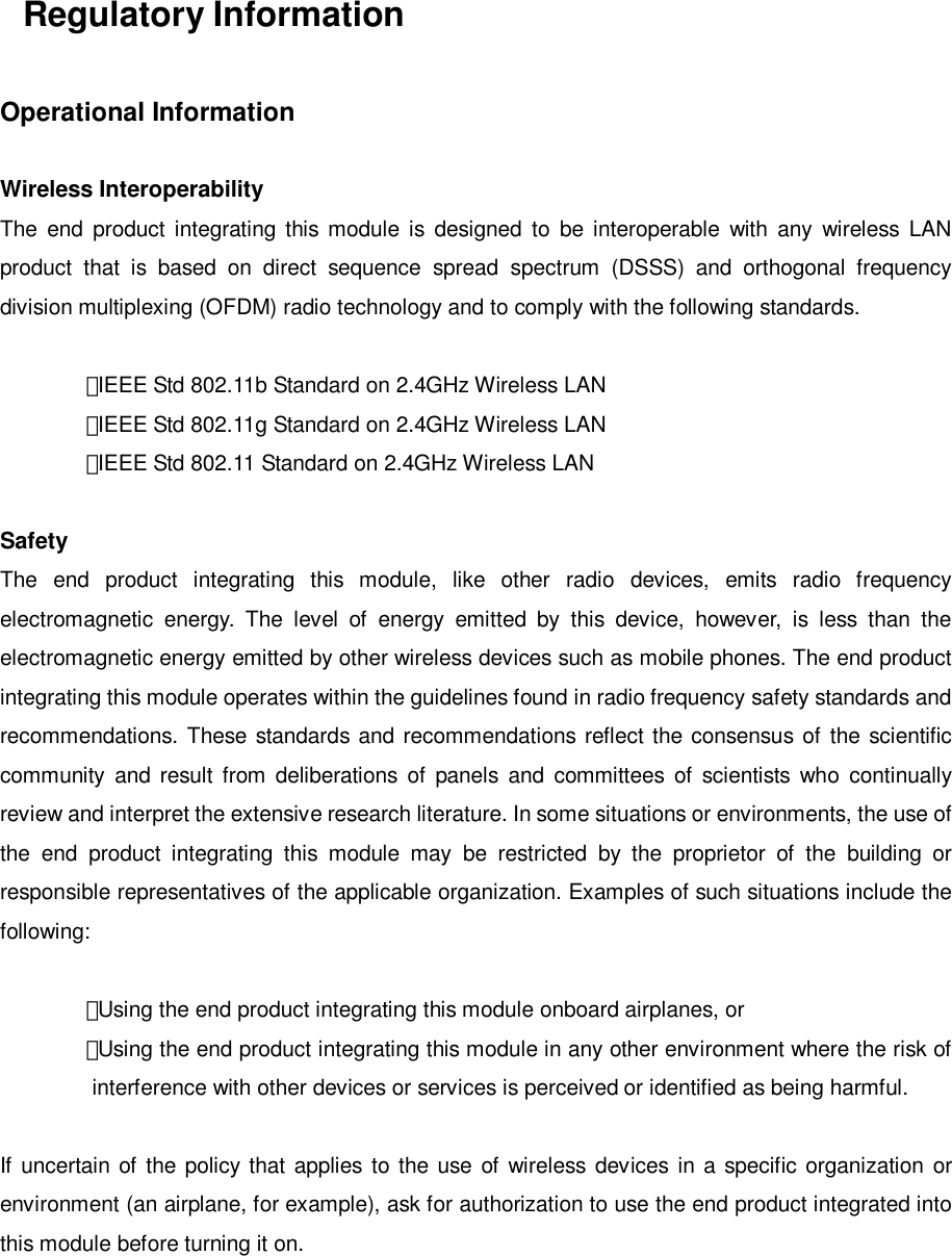 Regulatory InformationOperational InformationWireless InteroperabilityThe end product integrating this module is designed to be interoperable with any wireless LANproduct that is based on direct sequence spread spectrum (DSSS) and orthogonal frequencydivision multiplexing (OFDM) radio technology and to comply with the following standards.・IEEE Std 802.11b Standard on 2.4GHz Wireless LAN・IEEE Std 802.11g Standard on 2.4GHz Wireless LAN・IEEE Std 802.11 Standard on 2.4GHz Wireless LANSafetyThe end product integrating this module, like other radio devices, emits radio frequencyelectromagnetic energy. The level of energy emitted by this device, however, is less than theelectromagnetic energy emitted by other wireless devices such as mobile phones. The end productintegrating this module operates within the guidelines found in radio frequency safety standards andrecommendations. These standards and recommendations reflect the consensus of the scientificcommunity and result from deliberations of panels and committees of scientists who continuallyreview and interpret the extensive research literature. In some situations or environments, the use ofthe end product integrating this module may be restricted by the proprietor of the building orresponsible representatives of the applicable organization. Examples of such situations include thefollowing:・Using the end product integrating this module onboard airplanes, or・Using the end product integrating this module in any other environment where the risk ofinterference with other devices or services is perceived or identified as being harmful.If uncertain of the policy that applies to the use of wireless devices in a specific organization orenvironment (an airplane, for example), ask for authorization to use the end product integrated intothis module before turning it on.