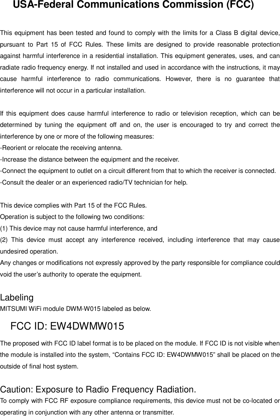 USA-Federal Communications Commission (FCC)This equipment has been tested and found to comply with the limits for a Class B digital device,pursuant to Part 15 of FCC Rules. These limits are designed to provide reasonable protectionagainst harmful interference in a residential installation. This equipment generates, uses, and canradiate radio frequency energy. If not installed and used in accordance with the instructions, it maycause harmful interference to radio communications. However, there is no guarantee thatinterference will not occur in a particular installation.If this equipment does cause harmful interference to radio or television reception, which can bedetermined by tuning the equipment off and on, the user is encouraged to try and correct theinterference by one or more of the following measures:-Reorient or relocate the receiving antenna.-Increase the distance between the equipment and the receiver.-Connect the equipment to outlet on a circuit different from that to which the receiver is connected.-Consult the dealer or an experienced radio/TV technician for help.This device complies with Part 15 of the FCC Rules.Operation is subject to the following two conditions:(1) This device may not cause harmful interference, and(2) This device must accept any interference received, including interference that may causeundesired operation.Any changes or modifications not expressly approved by the party responsible for compliance couldvoid the user’s authority to operate the equipment.LabelingMITSUMI WiFi module DWM-W015 labeled as below.FCC ID: EW4DWMW015The proposed with FCC ID label format is to be placed on the module. If FCC ID is not visible whenthe module is installed into the system, “Contains FCC ID: EW4DWMW015” shall be placed on theoutside of final host system.Caution: Exposure to Radio Frequency Radiation.To comply with FCC RF exposure compliance requirements, this device must not be co-located oroperating in conjunction with any other antenna or transmitter.