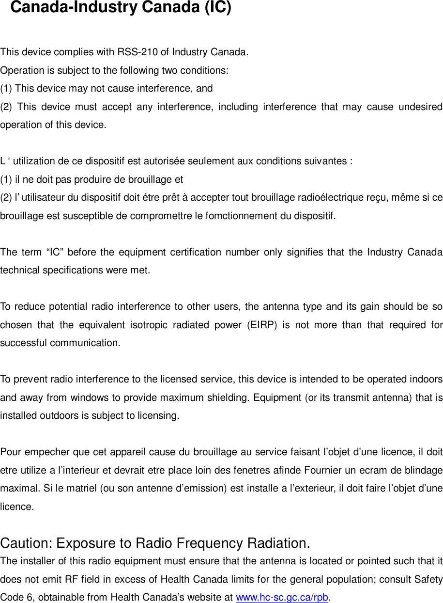 Canada-Industry Canada (IC)This device complies with RSS-210 of Industry Canada.Operation is subject to the following two conditions:(1) This device may not cause interference, and(2) This device must accept any interference, including interference that may cause undesiredoperation of this device.L ‘ utilization de ce dispositif est autorisée seulement aux conditions suivantes :(1) il ne doit pas produire de brouillage et(2) l’ utilisateur du dispositif doit étre prêt à accepter tout brouillage radioélectrique reçu, même si cebrouillage est susceptible de compromettre le fomctionnement du dispositif.The term “IC” before the equipment certification number only signifies that the Industry Canadatechnical specifications were met.To reduce potential radio interference to other users, the antenna type and its gain should be sochosen that the equivalent isotropic radiated power (EIRP) is not more than that required forsuccessful communication.To prevent radio interference to the licensed service, this device is intended to be operated indoorsand away from windows to provide maximum shielding. Equipment (or its transmit antenna) that isinstalled outdoors is subject to licensing.Pour empecher que cet appareil cause du brouillage au service faisant l’objet d’une licence, il doitetre utilize a l’interieur et devrait etre place loin des fenetres afinde Fournier un ecram de blindagemaximal. Si le matriel (ou son antenne d’emission) est installe a l’exterieur, il doit faire l’objet d’unelicence.Caution: Exposure to Radio Frequency Radiation.The installer of this radio equipment must ensure that the antenna is located or pointed such that itdoes not emit RF field in excess of Health Canada limits for the general population; consult SafetyCode 6, obtainable from Health Canada’s website at www.hc-sc.gc.ca/rpb.