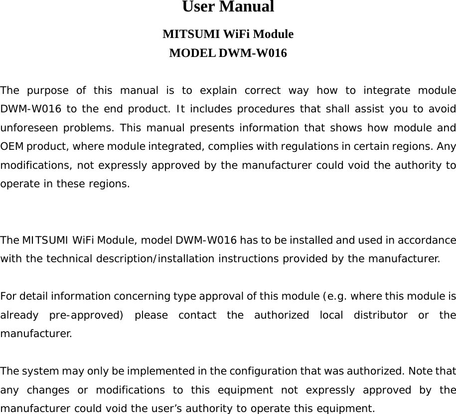 User Manual MITSUMI WiFi Module MODEL DWM-W016  The purpose of this manual is to explain correct way how to integrate module DWM-W016 to the end product. It includes procedures that shall assist you to avoid unforeseen problems. This manual presents information that shows how module and OEM product, where module integrated, complies with regulations in certain regions. Any modifications, not expressly approved by the manufacturer could void the authority to operate in these regions.   The MITSUMI WiFi Module, model DWM-W016 has to be installed and used in accordance with the technical description/installation instructions provided by the manufacturer.  For detail information concerning type approval of this module (e.g. where this module is already pre-approved) please contact the authorized local distributor or the manufacturer.  The system may only be implemented in the configuration that was authorized. Note that any changes or modifications to this equipment not expressly approved by the manufacturer could void the user’s authority to operate this equipment. 