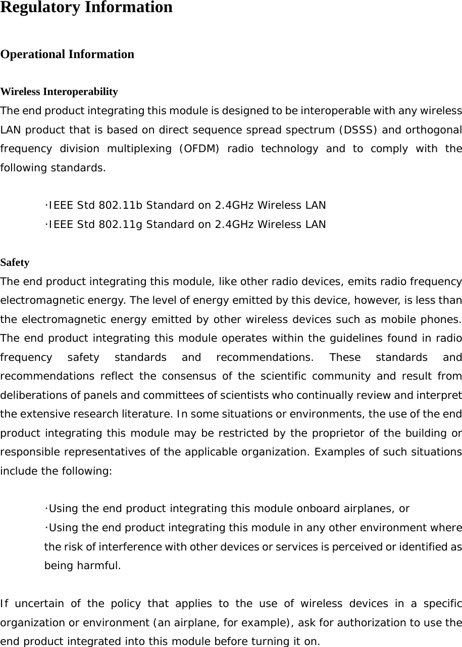 Regulatory Information  Operational Information  Wireless Interoperability The end product integrating this module is designed to be interoperable with any wireless LAN product that is based on direct sequence spread spectrum (DSSS) and orthogonal frequency division multiplexing (OFDM) radio technology and to comply with the following standards.   ･IEEE Std 802.11b Standard on 2.4GHz Wireless LAN  ･IEEE Std 802.11g Standard on 2.4GHz Wireless LAN  Safety The end product integrating this module, like other radio devices, emits radio frequency electromagnetic energy. The level of energy emitted by this device, however, is less than the electromagnetic energy emitted by other wireless devices such as mobile phones. The end product integrating this module operates within the guidelines found in radio frequency safety standards and recommendations. These standards and recommendations reflect the consensus of the scientific community and result from deliberations of panels and committees of scientists who continually review and interpret the extensive research literature. In some situations or environments, the use of the end product integrating this module may be restricted by the proprietor of the building or responsible representatives of the applicable organization. Examples of such situations include the following:   ･Using the end product integrating this module onboard airplanes, or ･Using the end product integrating this module in any other environment where the risk of interference with other devices or services is perceived or identified as being harmful.  If uncertain of the policy that applies to the use of wireless devices in a specific organization or environment (an airplane, for example), ask for authorization to use the end product integrated into this module before turning it on. 