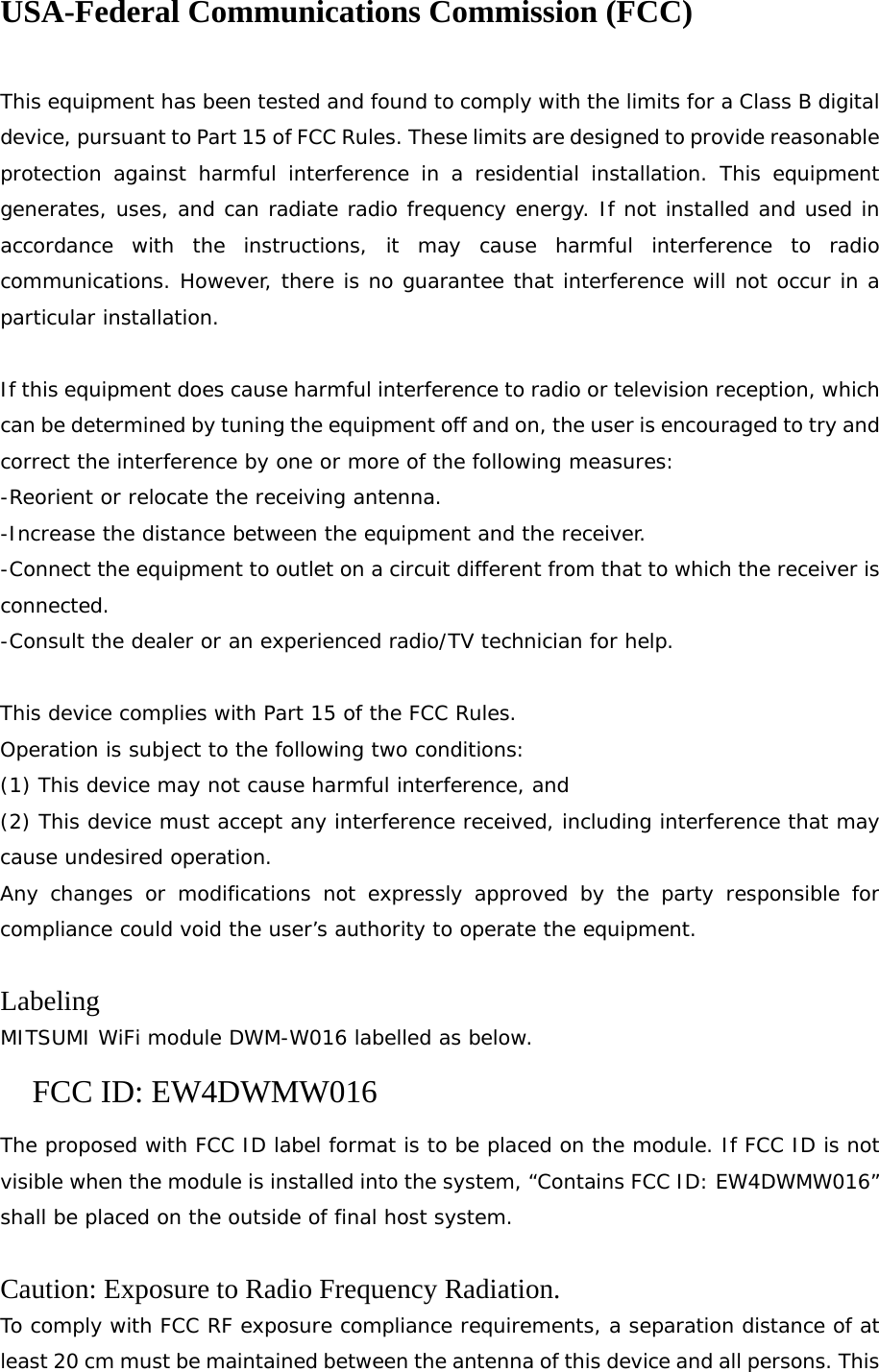 USA-Federal Communications Commission (FCC)  This equipment has been tested and found to comply with the limits for a Class B digital device, pursuant to Part 15 of FCC Rules. These limits are designed to provide reasonable protection against harmful interference in a residential installation. This equipment generates, uses, and can radiate radio frequency energy. If not installed and used in accordance with the instructions, it may cause harmful interference to radio communications. However, there is no guarantee that interference will not occur in a particular installation.  If this equipment does cause harmful interference to radio or television reception, which can be determined by tuning the equipment off and on, the user is encouraged to try and correct the interference by one or more of the following measures: -Reorient or relocate the receiving antenna. -Increase the distance between the equipment and the receiver. -Connect the equipment to outlet on a circuit different from that to which the receiver is connected. -Consult the dealer or an experienced radio/TV technician for help.  This device complies with Part 15 of the FCC Rules. Operation is subject to the following two conditions: (1) This device may not cause harmful interference, and (2) This device must accept any interference received, including interference that may cause undesired operation. Any changes or modifications not expressly approved by the party responsible for compliance could void the user’s authority to operate the equipment.  Labeling MITSUMI WiFi module DWM-W016 labelled as below. FCC ID: EW4DWMW016 The proposed with FCC ID label format is to be placed on the module. If FCC ID is not visible when the module is installed into the system, “Contains FCC ID: EW4DWMW016” shall be placed on the outside of final host system.   Caution: Exposure to Radio Frequency Radiation. To comply with FCC RF exposure compliance requirements, a separation distance of at least 20 cm must be maintained between the antenna of this device and all persons. This 