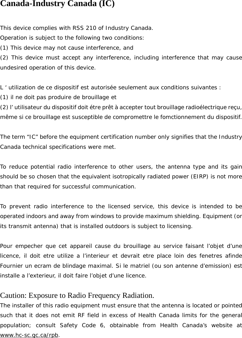 Canada-Industry Canada (IC)  This device complies with RSS 210 of Industry Canada. Operation is subject to the following two conditions: (1) This device may not cause interference, and (2) This device must accept any interference, including interference that may cause undesired operation of this device.  L ‘ utilization de ce dispositif est autorisée seulement aux conditions suivantes : (1) il ne doit pas produire de brouillage et (2) l’ utilisateur du dispositif doit étre prêt à accepter tout brouillage radioélectrique reçu, même si ce brouillage est susceptible de compromettre le fomctionnement du dispositif.  The term “IC” before the equipment certification number only signifies that the Industry Canada technical specifications were met.  To reduce potential radio interference to other users, the antenna type and its gain should be so chosen that the equivalent isotropically radiated power (EIRP) is not more than that required for successful communication.  To prevent radio interference to the licensed service, this device is intended to be operated indoors and away from windows to provide maximum shielding. Equipment (or its transmit antenna) that is installed outdoors is subject to licensing.  Pour empecher que cet appareil cause du brouillage au service faisant l’objet d’une licence, il doit etre utilize a l’interieur et devrait etre place loin des fenetres afinde Fournier un ecram de blindage maximal. Si le matriel (ou son antenne d’emission) est installe a l’exterieur, il doit faire l’objet d’une licence.  Caution: Exposure to Radio Frequency Radiation. The installer of this radio equipment must ensure that the antenna is located or pointed such that it does not emit RF field in excess of Health Canada limits for the general population; consult Safety Code 6, obtainable from Health Canada’s website at www.hc-sc.gc.ca/rpb. 