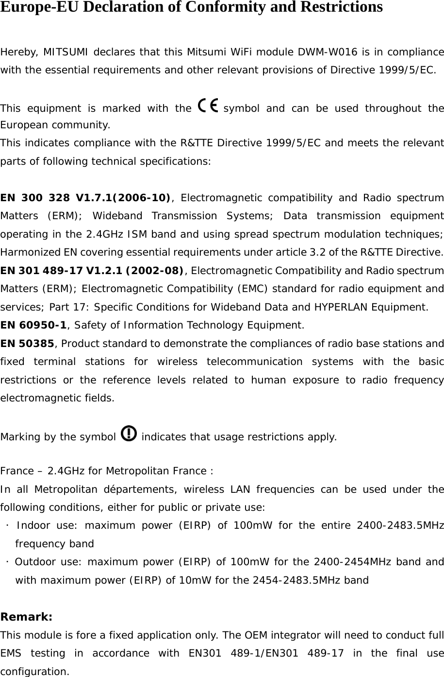 Europe-EU Declaration of Conformity and Restrictions  Hereby, MITSUMI declares that this Mitsumi WiFi module DWM-W016 is in compliance with the essential requirements and other relevant provisions of Directive 1999/5/EC.  This equipment is marked with the   symbol and can be used throughout the European community. This indicates compliance with the R&amp;TTE Directive 1999/5/EC and meets the relevant parts of following technical specifications:  EN 300 328 V1.7.1(2006-10), Electromagnetic compatibility and Radio spectrum Matters (ERM); Wideband Transmission Systems; Data transmission equipment operating in the 2.4GHz ISM band and using spread spectrum modulation techniques; Harmonized EN covering essential requirements under article 3.2 of the R&amp;TTE Directive. EN 301 489-17 V1.2.1 (2002-08), Electromagnetic Compatibility and Radio spectrum Matters (ERM); Electromagnetic Compatibility (EMC) standard for radio equipment and services; Part 17: Specific Conditions for Wideband Data and HYPERLAN Equipment. EN 60950-1, Safety of Information Technology Equipment. EN 50385, Product standard to demonstrate the compliances of radio base stations and fixed terminal stations for wireless telecommunication systems with the basic restrictions or the reference levels related to human exposure to radio frequency electromagnetic fields.  Marking by the symbol   indicates that usage restrictions apply.  France – 2.4GHz for Metropolitan France : In all Metropolitan départements, wireless LAN frequencies can be used under the following conditions, either for public or private use:  ･ Indoor use: maximum power (EIRP) of 100mW for the entire 2400-2483.5MHz frequency band  ･ Outdoor use: maximum power (EIRP) of 100mW for the 2400-2454MHz band and with maximum power (EIRP) of 10mW for the 2454-2483.5MHz band  Remark:  This module is fore a fixed application only. The OEM integrator will need to conduct full EMS testing in accordance with EN301 489-1/EN301 489-17 in the final use configuration.  