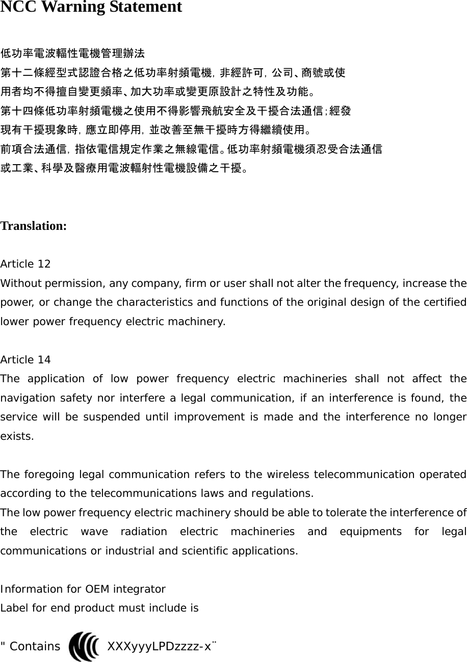 NCC Warning Statement  低功率電波輻性電機管理辦法 第十二條經型式認證合格之低功率射頻電機，非經許可，公司、商號或使 用者均不得擅自變更頻率、加大功率或變更原設計之特性及功能。 第十四條低功率射頻電機之使用不得影響飛航安全及干擾合法通信；經發 現有干擾現象時，應立即停用，並改善至無干擾時方得繼續使用。 前項合法通信，指依電信規定作業之無線電信。低功率射頻電機須忍受合法通信 或工業、科學及醫療用電波輻射性電機設備之干擾。   Translation:  Article 12 Without permission, any company, firm or user shall not alter the frequency, increase the power, or change the characteristics and functions of the original design of the certified lower power frequency electric machinery.  Article 14 The application of low power frequency electric machineries shall not affect the navigation safety nor interfere a legal communication, if an interference is found, the service will be suspended until improvement is made and the interference no longer exists.  The foregoing legal communication refers to the wireless telecommunication operated according to the telecommunications laws and regulations. The low power frequency electric machinery should be able to tolerate the interference of the electric wave radiation electric machineries and equipments for legal communications or industrial and scientific applications.  Information for OEM integrator Label for end product must include is   &quot; Contains        XXXyyyLPDzzzz-x¨   