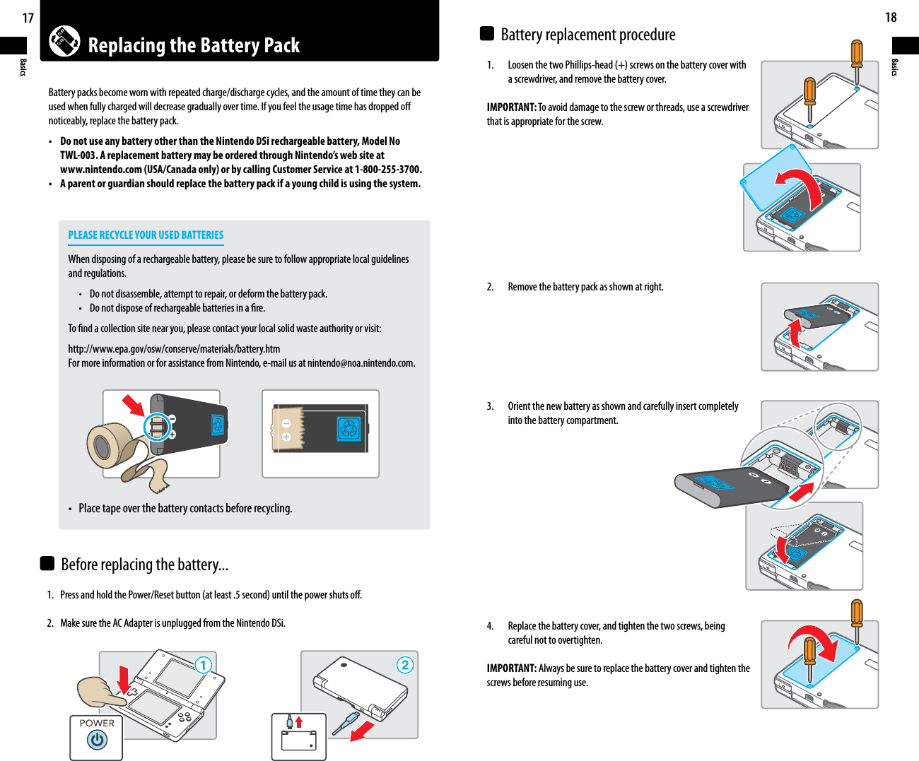 Replacing the Battery Pack17Basics18Basics 1SFTTBOEIPMEUIF1PXFS3FTFUCVUUPOBUMFBTUTFDPOEVOUJMUIFQPXFSTIVUTPò2.  Make sure the AC Adapter is unplugged from the Nintendo DSi.  -PPTFOUIFUXP1IJMMJQTIFBETDSFXTPOUIFCBUUFSZDPWFSXJUI    a screwdriver, and remove the battery cover.IMPORTANT: To avoid damage to the screw or threads, use a screwdriver that is appropriate for the screw. 2.    Remove the battery pack as shown at right. 3.    Orient the new battery as shown and carefully insert completely    into the battery compartment.4.    Replace the battery cover, and tighten the two screws, being    careful not to overtighten.IMPORTANT: Always be sure to replace the battery cover and tighten the screws before resuming use.Battery packs become worn with repeated charge/discharge cycles, and the amount of time they can be used when fully charged will decrease gradually over time. If you feel the usage time has dropped o noticeably, replace the battery pack.t %POPUVTFBOZCBUUFSZPUIFSUIBOUIF/JOUFOEP%4JSFDIBSHFBCMFCBUUFSZ.PEFM/P  TWL-003. A replacement battery may be ordered through Nintendo’s web site at  www.nintendo.com (USA/Canada only) or by calling Customer Service at 1-800-255-3700.t &quot;QBSFOUPSHVBSEJBOTIPVMESFQMBDFUIFCBUUFSZQBDLJGBZPVOHDIJMEJTVTJOHUIFTZTUFN    PLEASE RECYCLE YOUR USED BATTERIES    When disposing of a rechargeable battery, please be sure to follow appropriate local guidelines  and regulations.   t %POPUEJTBTTFNCMFBUUFNQUUPSFQBJSPSEFGPSNUIFCBUUFSZQBDL   t %POPUEJTQPTFPGSFDIBSHFBCMFCBUUFSJFTJOBöSF    To nd a collection site near you, please contact your local solid waste authority or visit:  http://www.epa.gov/osw/conserve/materials/battery.htm    For more information or for assistance from Nintendo, e-mail us at nintendo@noa.nintendo.com.  t 1MBDFUBQFPWFSUIFCBUUFSZDPOUBDUTCFGPSFSFDZDMJOHBefore replacing the battery...Battery replacement procedure