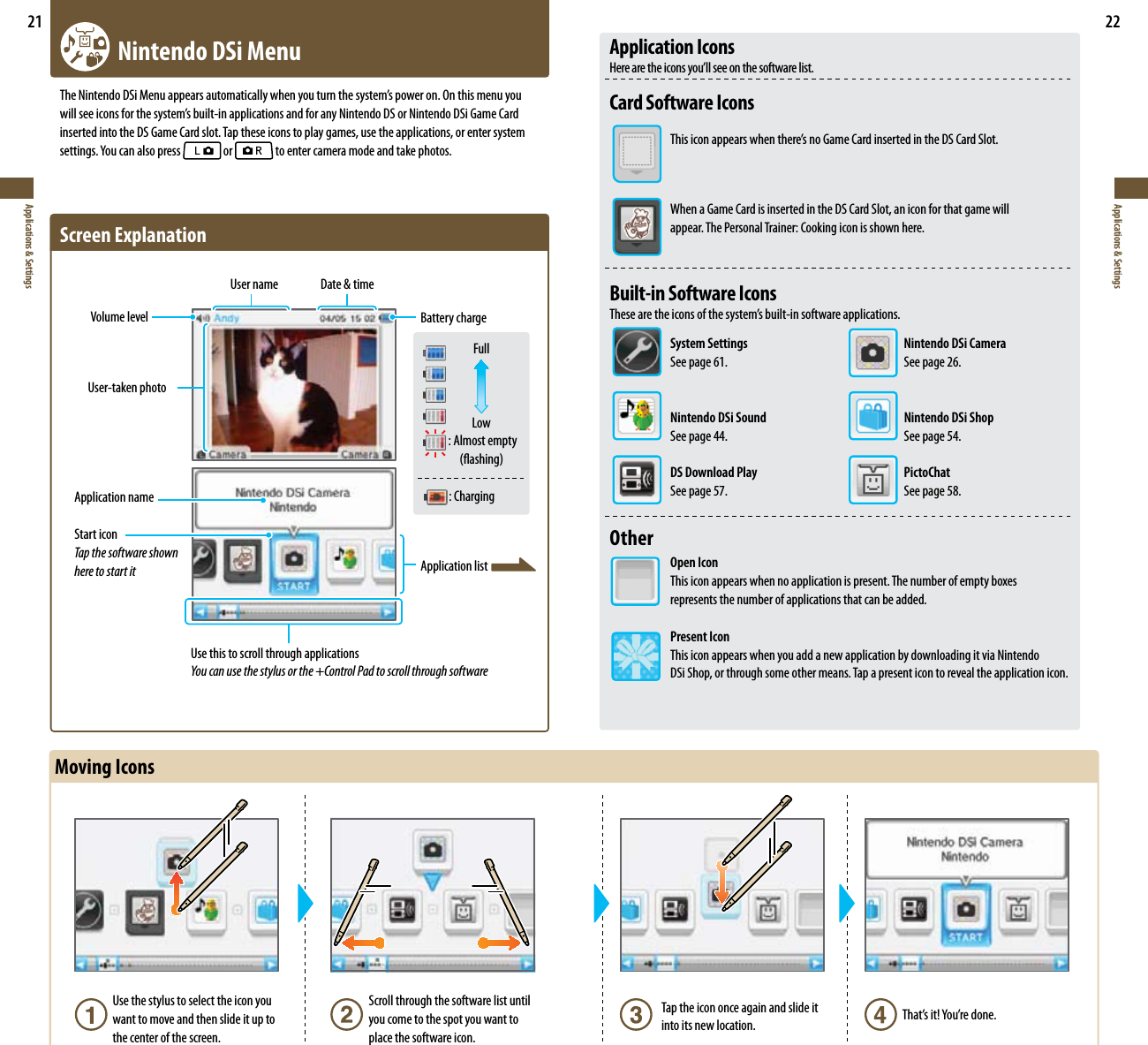21Applications &amp; Settings22Applications &amp; Settings   Nintendo DSi Menu5IF/JOUFOEP%4J.FOVBQQFBSTBVUPNBUJDBMMZXIFOZPVUVSOUIFTZTUFNTQPXFSPO0OUIJTNFOVZPVXJMMTFFJDPOTGPSUIFTZTUFNTCVJMUJOBQQMJDBUJPOTBOEGPSBOZ/JOUFOEP%4PS/JOUFOEP%4J(BNF$BSEinserted into the DS Game Card slot. Tap these icons to play games, use the applications, or enter system TFUUJOHT:PVDBOBMTPQSFTT  or   to enter camera mode and take photos.4DSFFO&amp;YQMBOBUJPOUse this to scroll through applicationsYou can use the stylus or the +Control Pad to scroll through softwareVolume levelUser name Date &amp; timeBattery chargeUser-taken photoFullLow : Almost empty øBTIJOH   : ChargingApplication nameStart iconTap the software shown here to start it Application listMoving IconsUse the stylus to select the icon you want to move and then slide it up to the center of the screen.Scroll through the software list until you come to the spot you want to place the software icon.Tap the icon once again and slide it into its new location. 5IBUTJU:PVSFEPOFApplication Icons  )FSFBSFUIFJDPOTZPVMMTFFPOUIFTPGUXBSFMJTUCard Software Icons 5IJTJDPOBQQFBSTXIFOUIFSFTOP(BNF$BSEJOTFSUFEJOUIF%4$BSE4MPU  When a Game Card is inserted in the DS Card Slot, an icon for that game will    appear. The Personal Trainer: Cooking icon is shown here.Built-in Software Icons  5IFTFBSFUIFJDPOTPGUIFTZTUFNTCVJMUJOTPGUXBSFBQQMJDBUJPOT System Settings  Nintendo DSi Camera See page 61. See page 26.  Nintendo DSi Sound  Nintendo DSi Shop  See page 44.  See page 54.  DS Download Play  PictoChat  See page 57.  See page 58.Other Open Icon  This icon appears when no application is present. The number of empty boxes    represents the number of applications that can be added.  Present Icon  This icon appears when you add a new application by downloading it via Nintendo    DSi Shop, or through some other means. Tap a present icon to reveal the application icon.