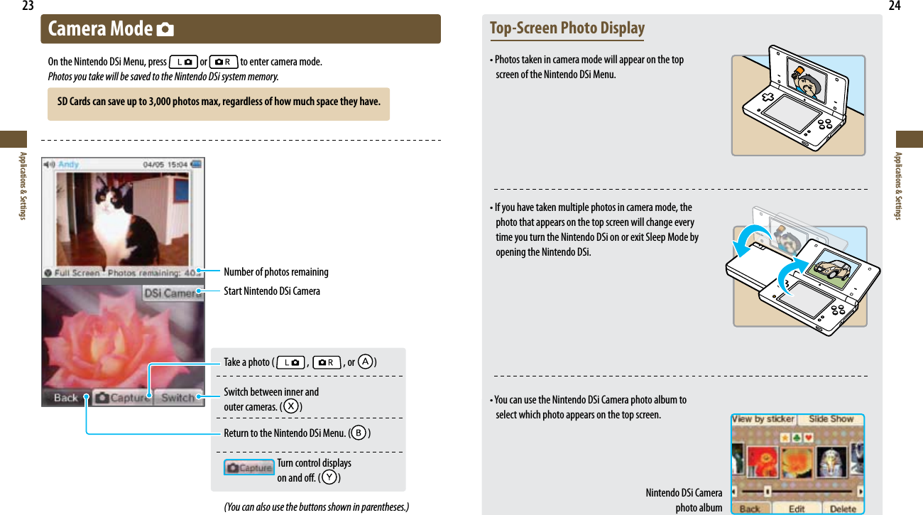 23Applications &amp; Settings24Applications &amp; SettingsCamera Mode On the Nintendo DSi Menu, press   or   to enter camera mode.Photos you take will be saved to the Nintendo DSi system memory.Number of photos remainingStart Nintendo DSi Camera5BLFBQIPUP   ,   , or   Switch between inner and  PVUFSDBNFSBT  3FUVSOUPUIF/JOUFOEP%4J.FOV    Turn control displays   POBOEPò  (You can also use the buttons shown in parentheses.)Top-Screen Photo Displayt1IPUPTUBLFOJODBNFSBNPEFXJMMBQQFBSPOUIFUPQ screen of the Nintendo DSi Menu.t*GZPVIBWFUBLFONVMUJQMFQIPUPTJODBNFSBNPEFUIFphoto that appears on the top screen will change every time you turn the Nintendo DSi on or exit Sleep Mode by opening the Nintendo DSi.t:PVDBOVTFUIF/JOUFOEP%4J$BNFSBQIPUPBMCVNUPselect which photo appears on the top screen.Nintendo DSi Camera  photo albumSD Cards can save up to 3,000 photos max, regardless of how much space they have.