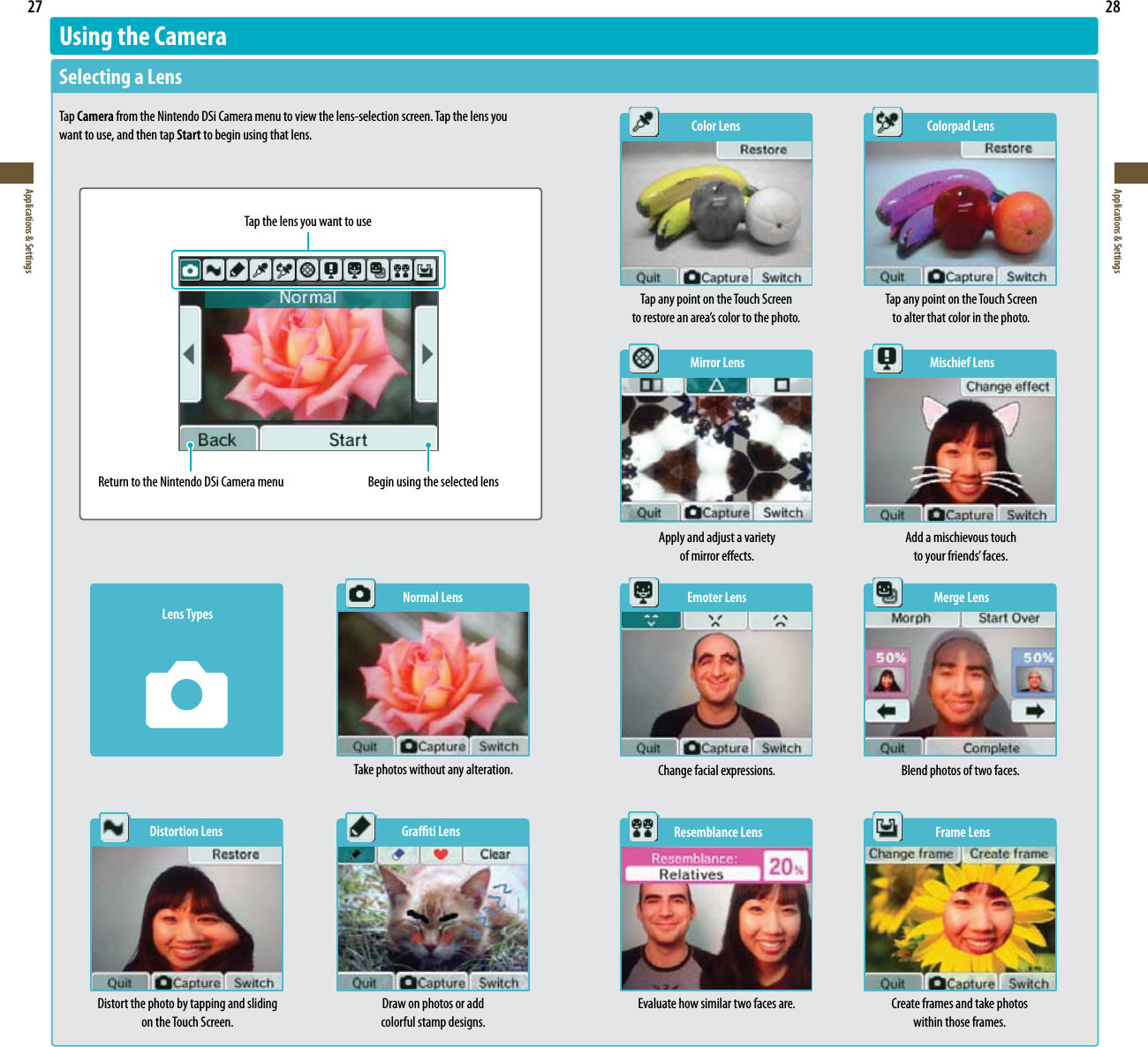 27Applications &amp; Settings28Applications &amp; SettingsUsing the CameraSelecting a LensTap Camera from the Nintendo DSi Camera menu to view the lens-selection screen. Tap the lens you want to use, and then tap Start to begin using that lens.   Color Lens  Colorpad LensTap any point on the Touch Screen  to alter that color in the photo. Tap any point on the Touch Screen  UPSFTUPSFBOBSFBTDPMPSUPUIFQIPUP  Mirror Lens  Mischief LensTap the lens you want to useReturn to the Nintendo DSi Camera menu Begin using the selected lensLens TypesNormal LensTake photos without any alteration.  Distortion Lens  Grati LensDistort the photo by tapping and sliding on the Touch Screen.Draw on photos or add  colorful stamp designs.  Emoter Lens  Merge Lens  Resemblance Lens  Frame LensApply and adjust a variety  of mirror eects.Add a mischievous touch  UPZPVSGSJFOETGBDFTChange facial expressions. Blend photos of two faces.Evaluate how similar two faces are. Create frames and take photos  within those frames.