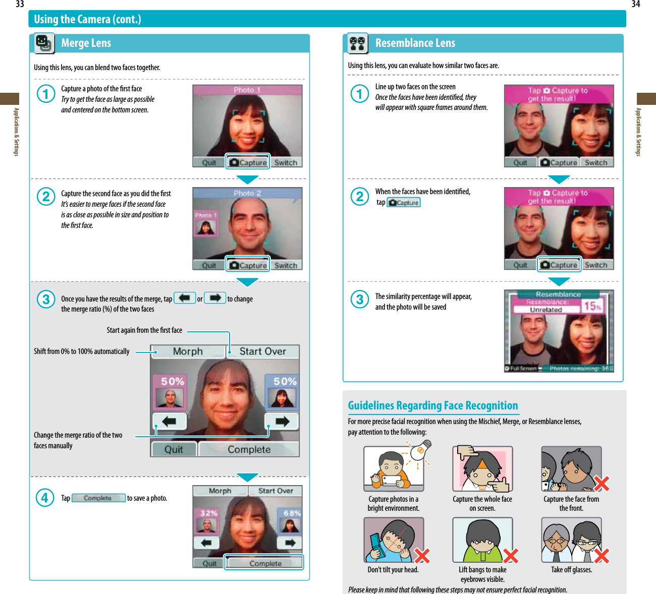 33Applications &amp; Settings34Applications &amp; Settings Resemblance LensUsing this lens, you can evaluate how similar two faces are.  Line up two faces on the screen Once the faces have been identied, they    will appear with square frames around them.  When the faces have been identied,   tap   The similarity percentage will appear,    and the photo will be savedGuidelines Regarding Face RecognitionFor more precise facial recognition when using the Mischief, Merge, or Resemblance lenses,  pay attention to the following:Please keep in mind that following these steps may not ensure perfect facial recognition.Capture photos in a bright environment.Capture the whole face on screen.Capture the face from the front.%POUUJMUZPVSIFBE Lift bangs to make eyebrows visible.Take o glasses.Using the Camera (cont.) Merge LensUsing this lens, you can blend two faces together.  Capture a photo of the rst face Try to get the face as large as possible    and centered on the bottom screen.  Capture the second face as you did the rst It’s easier to merge faces if the second face    is as close as possible in size and position to    the rst face.  Once you have the results of the merge, tap   or   to change   UIFNFSHFSBUJPPGUIFUXPGBDFT    Start again from the rst faceShift from 0% to 100% automaticallyChange the merge ratio of the two  faces manually  Tap   to save a photo.