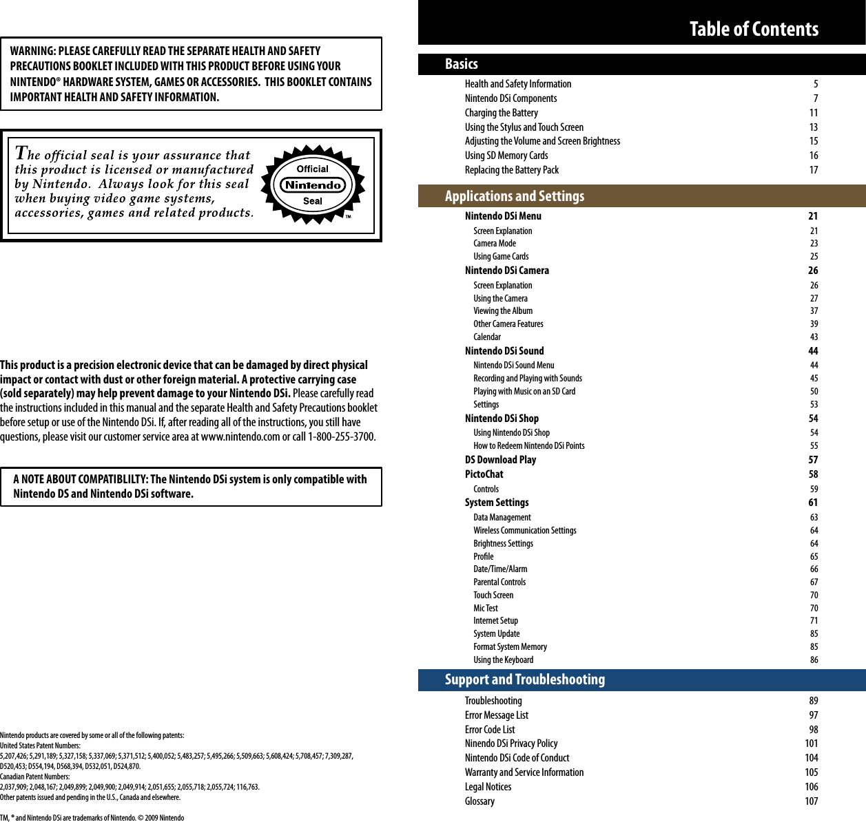 Basics  Health and Safety Information  5  Nintendo DSi Components  7  Charging the Battery  11  Using the Stylus and Touch Screen  13  Adjusting the Volume and Screen Brightness  15  Using SD Memory Cards  16  Replacing the Battery Pack  17Applications and Settings  Nintendo DSi Menu  21  Screen Explanation  21  Camera Mode  23    Using Game Cards  25  Nintendo DSi Camera  26  Screen Explanation  26    Using the Camera  27    Viewing the Album  37    Other Camera Features  39  Calendar  43  Nintendo DSi Sound  44   Nintendo DSi Sound Menu  44    Recording and Playing with Sounds  45    Playing with Music on an SD Card  50  Settings  53 Nintendo DSi Shop 54   Using Nintendo DSi Shop  54    How to Redeem Nintendo DSi Points  55 DS Download Play  57 PictoChat 58  Controls  59 System Settings  61  Data Management  63    Wireless Communication Settings  64  Brightness Settings  64  Prole  65  Date/Time/Alarm  66  Parental Controls  67  Touch Screen  70  Mic Test  70  Internet Setup  71  System Update  85    Format System Memory   85    Using the Keyboard  86Support and Troubleshooting Troubleshooting 89  Error Message List  97  Error Code List  98  Ninendo DSi Privacy Policy  101  Nintendo DSi Code of Conduct  104  Warranty and Service Information  105 Legal Notices  106 Glossary  107Table of ContentsWARNING: PLEASE CAREFULLY READ THE SEPARATE HEALTH AND SAFETY PRECAUTIONS BOOKLET INCLUDED WITH THIS PRODUCT BEFORE USING YOURNINTENDO® HARDWARE SYSTEM, GAMES OR ACCESSORIES.  THIS BOOKLET CONTAINS IMPORTANT HEALTH AND SAFETY INFORMATION.This product is a precision electronic device that can be damaged by direct physical impact or contact with dust or other foreign material. A protective carrying case (sold separately) may help prevent damage to your Nintendo DSi. Please carefully read the instructions included in this manual and the separate Health and Safety Precautions booklet before setup or use of the Nintendo DSi. If, after reading all of the instructions, you still have questions, please visit our customer service area at www.nintendo.com or call 1-800-255-3700.  A NOTE ABOUT COMPATIBLILTY: The Nintendo DSi system is only compatible with  Nintendo DS and Nintendo DSi software.Nintendo products are covered by some or all of the following patents:United States Patent Numbers:5,207,426; 5,291,189; 5,327,158; 5,337,069; 5,371,512; 5,400,052; 5,483,257; 5,495,266; 5,509,663; 5,608,424; 5,708,457; 7,309,287, D520,453; D554,194, D568,394, D532,051, D524,870.Canadian Patent Numbers:2,037,909; 2,048,167; 2,049,899; 2,049,900; 2,049,914; 2,051,655; 2,055,718; 2,055,724; 116,763.Other patents issued and pending in the U.S., Canada and elsewhere.TM, ® and Nintendo DSi are trademarks of Nintendo. © 2009 Nintendo
