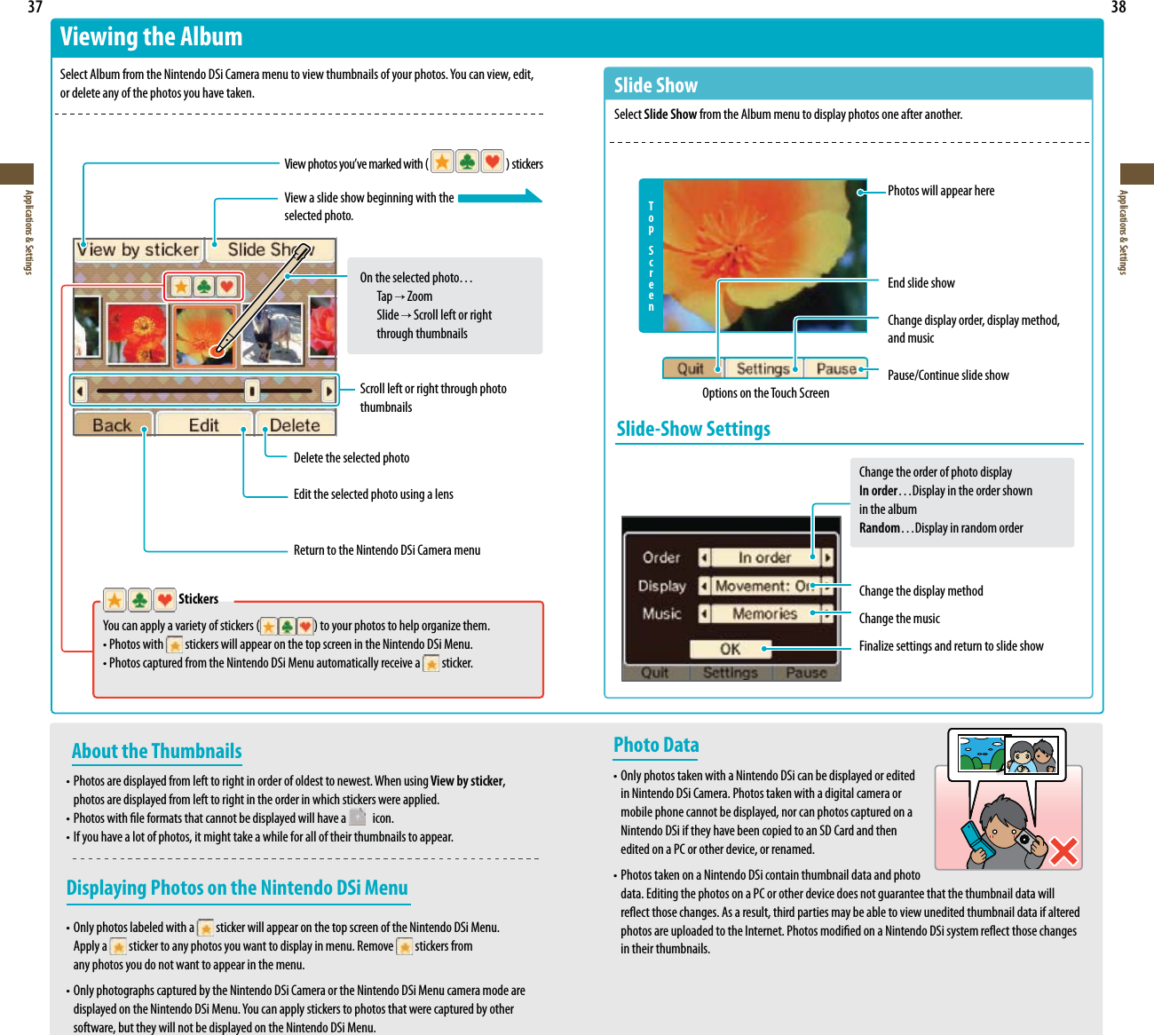  37Applications &amp; Settings38Applications &amp; Settings   Stickers :PVDBOBQQMZBWBSJFUZPGTUJDLFST UPZPVSQIPUPTUPIFMQPSHBOJ[FUIFN t1IPUPTXJUI  stickers will appear on the top screen in the Nintendo DSi Menu. t1IPUPTDBQUVSFEGSPNUIF/JOUFOEP%4J.FOVBVUPNBUJDBMMZSFDFJWFB  sticker.About the Thumbnailst1IPUPTBSFEJTQMBZFEGSPNMFGUUPSJHIUJOPSEFSPGPMEFTUUPOFXFTU8IFOVTJOH View by sticker,  photos are displayed from left to right in the order in which stickers were applied.t1IPUPTXJUIöMFGPSNBUTUIBUDBOOPUCFEJTQMBZFEXJMMIBWFB    icon.t*GZPVIBWFBMPUPGQIPUPTJUNJHIUUBLFBXIJMFGPSBMMPGUIFJSUIVNCOBJMTUPBQQFBSDisplaying Photos on the Nintendo DSi Menut0OMZQIPUPTMBCFMFEXJUIB  sticker will appear on the top screen of the Nintendo DSi Menu.  Apply a   sticker to any photos you want to display in menu. Remove   stickers from   any photos you do not want to appear in the menu.t0OMZQIPUPHSBQITDBQUVSFECZUIF/JOUFOEP%4J$BNFSBPSUIF/JOUFOEP%4J.FOVDBNFSBNPEFBSF EJTQMBZFEPOUIF/JOUFOEP%4J.FOV:PVDBOBQQMZTUJDLFSTUPQIPUPTUIBUXFSFDBQUVSFECZPUIFS  software, but they will not be displayed on the Nintendo DSi Menu.Viewing the Album4FMFDU&quot;MCVNGSPNUIF/JOUFOEP%4J$BNFSBNFOVUPWJFXUIVNCOBJMTPGZPVSQIPUPT:PVDBOWJFXFEJU or delete any of the photos you have taken.7JFXQIPUPTZPVWFNBSLFEXJUI  TUJDLFSTView a slide show beginning with theselected photo.On the selected photo… Tap  Zoom Slide  Scroll left or right   through thumbnailsScroll left or right through photo thumbnailsDelete the selected photoEdit the selected photo using a lensReturn to the Nintendo DSi Camera menuPhoto Datat0OMZQIPUPTUBLFOXJUIB/JOUFOEP%4JDBOCFEJTQMBZFEPSFEJUFE  in Nintendo DSi Camera. Photos taken with a digital camera or  mobile phone cannot be displayed, nor can photos captured on a  Nintendo DSi if they have been copied to an SD Card and then  edited on a PC or other device, or renamed.t1IPUPTUBLFOPOB/JOUFOEP%4JDPOUBJOUIVNCOBJMEBUBBOEphoto  data. Editing the photos on a PC or other device does not guarantee that the thumbnail data will SFøFDUUIPTFDIBOHFT&quot;TBSFTVMUUIJSEQBSUJFTNBZCFBCMFUPWJFXVOFEJUFEUIVNCOBJMEBUBJGBMUFSFE QIPUPTBSFVQMPBEFEUPUIF*OUFSOFU1IPUPTNPEJöFEPOB/JOUFOEP%4JTZTUFNSFøFDUUIPTFDIBOHFT  in their thumbnails.Slide ShowSelect Slide Show from the Album menu to display photos one after another.Photos will appear hereEnd slide showChange display order, display method, and musicPause/Continue slide showT o pScreenOptions on the Touch ScreenSlide-Show SettingsChange the order of photo displayIn order…Display in the order shown  in the albumRandom…Display in random orderChange the display methodChange the music&apos;JOBMJ[FTFUUJOHTBOESFUVSOUPTMJEFTIPX