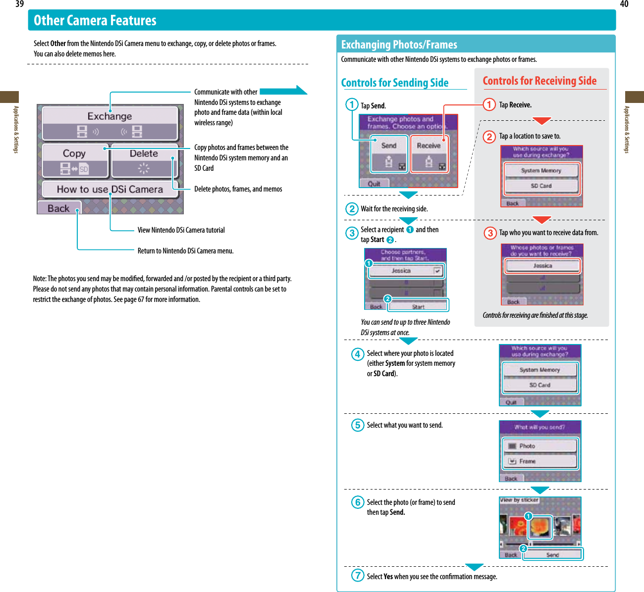 39Applications &amp; Settings40Applications &amp; SettingsOther Camera FeaturesSelect Other from the Nintendo DSi Camera menu to exchange, copy, or delete photos or frames.  :PVDBOBMTPEFMFUFNFNPTIFSF  Communicate with other  Nintendo DSi systems to exchange QIPUPBOEGSBNFEBUBXJUIJOMPDBM XJSFMFTTSBOHF  Copy photos and frames between the    Nintendo DSi system memory and an   SD Card  Delete photos, frames, and memosView Nintendo DSi Camera tutorialReturn to Nintendo DSi Camera menu.&amp;YDIBOHJOH1IPUPT&apos;SBNFTCommunicate with other Nintendo DSi systems to exchange photos or frames.Controls for Sending SideTap Send. Wait for the receiving side.Select a recipient   and then  tap Start  .You can send to up to three Nintendo  DSi systems at once.  Select where your photo is located     FJUIFS System for system memory   or SD Card  Select what you want to send. 4FMFDUUIFQIPUPPSGSBNFUPTFOE  then tap Send. Select Yes when you see the conrmation message.Controls for Receiving Side Tap Receive.   Tap a location to save to.  Tap who you want to receive data from.Controls for receiving are nished at this stage.Note: The photos you send may be modied, forwarded and /or posted by the recipient or a third party. Please do not send any photos that may contain personal information. Parental controls can be set to restrict the exchange of photos. See page 67 for more information.