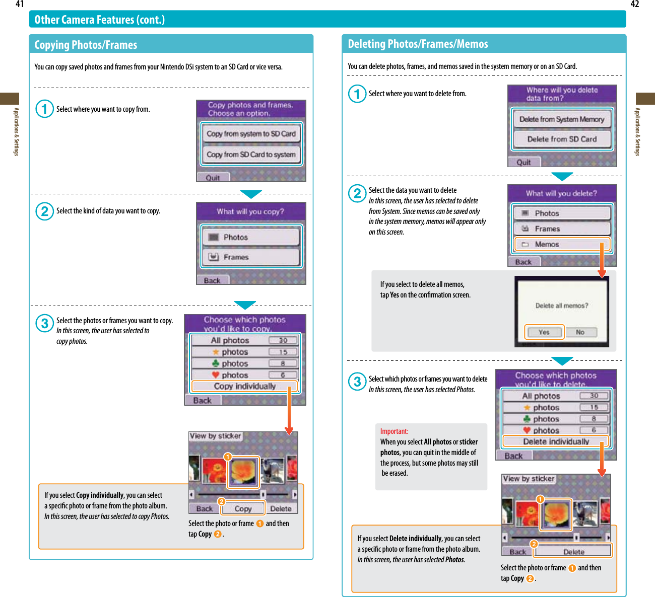 41Applications &amp; Settings42Applications &amp; SettingsOther Camera Features (cont.)Copying Photos/Frames:PVDBODPQZTBWFEQIPUPTBOEGSBNFTGSPNZPVS/JOUFOEP%4JTZTUFNUPBO4%$BSEPSWJDFWFSTB  Select where you want to copy from.  Select the kind of data you want to copy.  Select the photos or frames you want to copy. In this screen, the user has selected to   copy photos.Select the photo or frame   and then tap Copy  .If you select Copy individually, you can select  a specic photo or frame from the photo album.In this screen, the user has selected to copy Photos.Deleting Photos/Frames/Memos:PVDBOEFMFUFQIPUPTGSBNFTBOENFNPTTBWFEJOUIFTZTUFNNFNPSZPSPOBO4%$BSE  Select where you want to delete from.  Select the data you want to delete In this screen, the user has selected to delete          from System. Since memos can be saved only      in the system memory, memos will appear only          on this screen.    If you select to delete all memos,    tap Yes on the conrmation screen.  Select which photos or frames you want to delete  In this screen, the user has selected Photos.  Important:    When you select All photos or sticker  photos, you can quit in the middle of      the process, but some photos may still      be erased.Select the photo or frame   and then tap Copy .If you select Delete individually, you can select a specic photo or frame from the photo album.In this screen, the user has selected Photos.