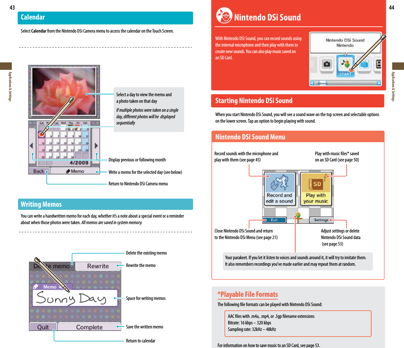 43Applications &amp; Settings44Applications &amp; SettingsDelete the existing memoRewrite the memoSpace for writing memosSave the written memoReturn to calendarCalendarSelect Calendar from the Nintendo DSi Camera menu to access the calendar on the Touch Screen. Select a day to view the memo and    a photo taken on that day  If multiple photos were taken on a single    day, dierent photos will be  displayed     sequentiallyDisplay previous or following month8SJUFBNFNPGPSUIFTFMFDUFEEBZTFFCFMPXReturn to Nintendo DSi Camera menuWriting Memos:PVDBOXSJUFBIBOEXSJUUFONFNPGPSFBDIEBZXIFUIFSJUTBOPUFBCPVUBTQFDJBMFWFOUPSBSFNJOEFSabout when those photos were taken. All memos are saved in system memory.*Playable File FormatsThe following le formats can be played with Nintendo DSi Sound: AAC les with .m4a, .mp4, or .3gp lename extensions    Bitrate: 16 kbps – 320 kbps 4BNQMJOHSBUFL)[oL)[For information on how to save music to an SD Card, see page 53. Nintendo DSi SoundWith Nintendo DSi Sound, you can record sounds using  the internal microphone and then play with them to  DSFBUFOFXTPVOET:PVDBOBMTPQMBZNVTJDTBWFEPO an SD Card.Starting Nintendo DSi SoundWhen you start Nintendo DSi Sound, you will see a sound wave on the top screen and selectable options on the lower screen. Tap an option to begin playing with sound.Nintendo DSi Sound MenuRecord sounds with the microphone and QMBZXJUIUIFNTFFQBHF1MBZXJUINVTJDöMFTTBWFE POBO4%$BSETFFQBHFClose Nintendo DSi Sound and return  UPUIF/JOUFOEP%4J.FOVTFFQBHFAdjust settings or delete Nintendo DSi Sound data TFFQBHF:PVSQBSBLFFU*GZPVMFUJUMJTUFOUPWPJDFTBOETPVOETBSPVOEJUJUXJMMUSZUPJNJUBUFUIFN *UBMTPSFNFNCFSTSFDPSEJOHTZPVWFNBEFFBSMJFSBOENBZSFQFBUUIFNBUSBOEPN