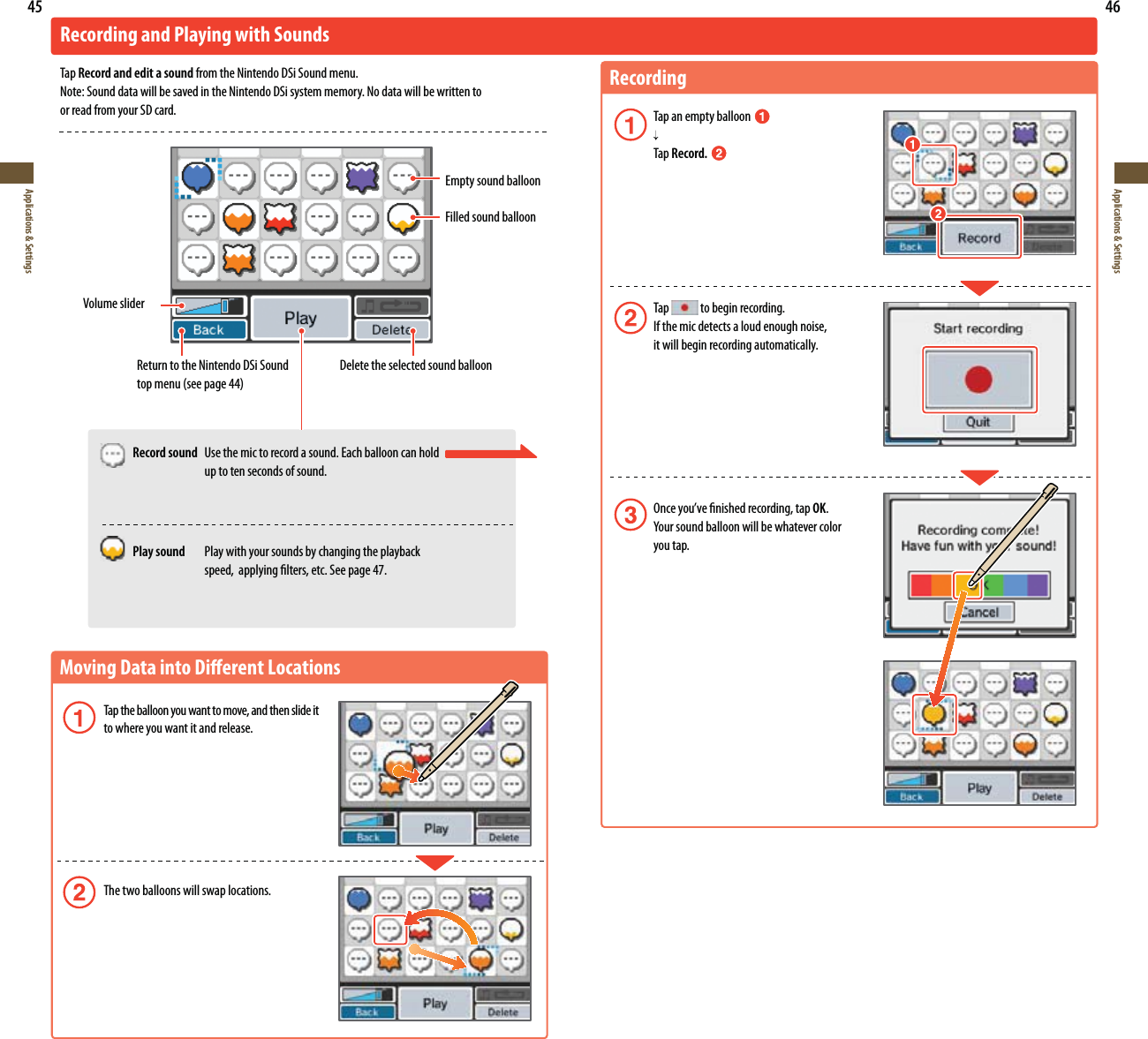 45Applications &amp; Settings46Applications &amp; SettingsMoving Data into Dierent Locations Tap the balloon you want to move, and then slide it  to where you want it and release. The two balloons will swap locations.Recording and Playing with SoundsTap Record and edit a sound from the Nintendo DSi Sound menu.Note: Sound data will be saved in the Nintendo DSi system memory. No data will be written to  or read from your SD card.Volume sliderEmpty sound balloonFilled sound balloonReturn to the Nintendo DSi Sound UPQNFOVTFFQBHFDelete the selected sound balloon Record sound  Use the mic to record a sound. Each balloon can hold    up to ten seconds of sound. Play sound Play with your sounds by changing the playback    speed,  applying lters, etc. See page 47.RecordingTap an empty balloon    Tap Record. Tap   to begin recording.  If the mic detects a loud enough noise,    it will begin recording automatically. 0ODFZPVWFöOJTIFESFDPSEJOHUBQOK. :PVSTPVOECBMMPPOXJMMCFXIBUFWFSDPMPS  you tap.