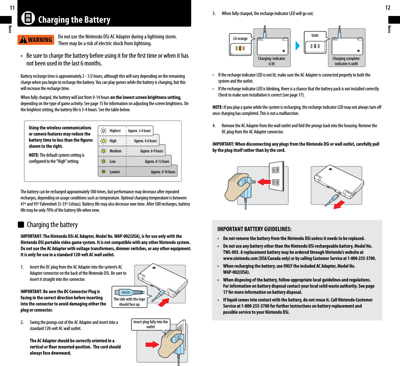 11Basics12BasicsCharging the BatteryWARNINGt #FTVSFUPDIBSHFUIFCBUUFSZCFGPSFVTJOHJUGPSUIFöSTUUJNFPSXIFOJUIBT  not been used in the last 6 months. Battery recharge time is approximately 2 - 1/2 hours, although this will vary depending on the remaining DIBSHFXIFOZPVCFHJOUPSFDIBSHFUIFCBUUFSZ:PVDBOQMBZHBNFTXIJMFUIFCBUUFSZJTDIBSHJOHCVUUIJTwill increase the recharge time.When fully charged, the battery will last from 9-14 hours on the lowest screen brightness setting,depending on the type of game activity. See page 15 for information on adjusting the screen brightness. On the brightest setting, the battery life is 3-4 hours. See the table below.IMPORTANT: The Nintendo DSi AC Adapter, Model No. WAP-002(USA), is for use only with the Nintendo DSi portable video game system. It is not compatible with any other Nintendo system. Do not use the AC Adapter with voltage transformers, dimmer switches, or any other equipment. It is only for use in a standard 120-volt AC wall outlet. *OTFSUUIF%$QMVHGSPNUIF&quot;$&quot;EBQUFSJOUPUIFTZTUFNT&quot;$  Adapter connector on the back of the Nintendo DSi. Be sure to  insert it straight into the connector.IMPORTANT: Be sure the DC Connector Plug isfacing in the correct direction before insertinginto the connector to avoid damaging either theplug or connector.2.  Swing the prongs out of the AC Adapter and insert into a  standard 120-volt AC wall outlet.  The AC Adapter should be correctly oriented in a  vertical or oor mounted-position.  The cord should  always face downward.IMPORTANT BATTERY GUIDELINES:t %POPUSFNPWFUIFCBUUFSZGSPNUIF/JOUFOEP%4JVOMFTTJUOFFETUPCFSFQMBDFEt %POPUVTFBOZCBUUFSZPUIFSUIBOUIF/JOUFOEP%4JSFDIBSHFBCMFCBUUFSZ.PEFM/P  TWL-003. A replacement battery may be ordered through Nintendo’s website at  www.nintendo.com (USA/Canada only) or by calling Customer Service at 1-800-255-3700.t 8IFOSFDIBSHJOHUIFCBUUFSZVTF0/-:UIFJODMVEFE&quot;$&quot;EBQUFS.PEFM/P WAP-002(USA).t 8IFOEJTQPTJOHPGUIFCBUUFSZGPMMPXBQQSPQSJBUFMPDBMHVJEFMJOFTBOESFHVMBUJPOT  For information on battery disposal contact your local solid waste authority. See page  17 for more information on battery disposal.t *GMJRVJEDPNFTJOUPDPOUBDUXJUIUIFCBUUFSZEPOPUSFVTFJU$BMM/JOUFOEP$VTUPNFS  Service at 1-800-255-3700 for further instructions on battery replacement and  possible service to your Nintendo DSi.3.    When fully charged, the recharge indicator LED will go out.t *GUIFSFDIBSHFJOEJDBUPS-&amp;%JTOPUMJUNBLFTVSFUIF&quot;$&quot;EBQUFSJTDPOOFDUFEQSPQFSMZUPCPUIUIF  system and the outlet.t *GUIFSFDIBSHFJOEJDBUPS-&amp;%JTCMJOLJOHUIFSFJTBDIBODFUIBUUIFCBUUFSZQBDLJTOPUJOTUBMMFEDPSSFDUMZ $IFDLUPNBLFTVSFJOTUBMMBUJPOJTDPSSFDUTFFQBHFNOTE: If you play a game while the system is recharging, the recharge indicator LED may not always turn o once charging has completed. This is not a malfunction.4.    Remove the AC Adapter from the wall outlet and fold the prongs back into the housing. Remove the    DC plug from the AC Adapter connector.IMPORTANT: When disconnecting any plugs from the Nintendo DSi or wall outlet, carefully pull by the plug itself rather than by the cord.The battery can be recharged approximately 500 times, but performance may decrease after repeated recharges, depending on usage conditions such as temperature. Optimal charging temperature is between BOE&apos;BISFOIFJU$FMTJVT#BUUFSZMJGFNBZBMTPEFDSFBTFPWFSUJNF&quot;GUFSSFDIBSHFTCBUUFSZlife may be only 70% of the battery life when new.Using the wireless communications or camera features may reduce the battery time to less than the gures shown to the right.NOTE: The default system setting is congured to the “High” setting.Do not use the Nintendo DSi AC Adapter during a lightning storm. There may be a risk of electric shock from lightning.HighestThe side with the logo should face upInsert plug fully into the outletLit orangeCharging: indicator is litCharging complete: indicator is unlitUnlitApprox. 3-4 hoursApprox. 4-6 hoursApprox. 6-9 hoursApprox. 8-12 hoursApprox. 9-14 hoursLowestLowMediumHighCharging the battery