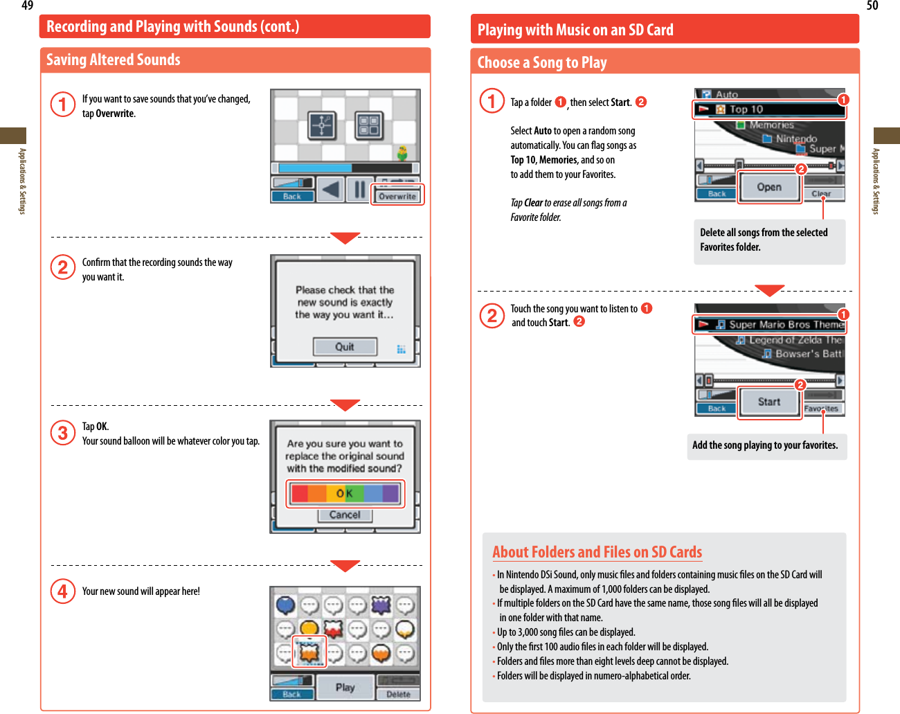 49Applications &amp; Settings50Applications &amp; SettingsRecording and Playing with Sounds (cont.)Saving Altered Sounds *GZPVXBOUUPTBWFTPVOETUIBUZPVWFDIBOHFE  tap Overwrite. Conrm that the recording sounds the way    you want it. Tap OK. :PVSTPVOECBMMPPOXJMMCFXIBUFWFSDPMPSZPVUBQ :PVSOFXTPVOEXJMMBQQFBSIFSFAbout Folders and Files on SD CardstIn Nintendo DSi Sound, only music les and folders containing music les on the SD Card will    be displayed. A maximum of 1,000 folders can be displayed.tIf multiple folders on the SD Card have the same name, those song les will all be displayed   in one folder with that name.tUp to 3,000 song les can be displayed. tOnly the rst 100 audio les in each folder will be displayed.tFolders and les more than eight levels deep cannot be displayed.tFolders will be displayed in numero-alphabetical order.Playing with Music on an SD CardChoose a Song to Play  Tap a folder  , then select Start.  Select Auto to open a random song   BVUPNBUJDBMMZ:PVDBOøBHTPOHTBT  Top 10, Memories, and so on    to add them to your Favorites. Tap Clear to erase all songs from a   Favorite folder.    Touch the song you want to listen to                    and touch Start. Add the song playing to your favorites.Delete all songs from the selected Favorites folder.