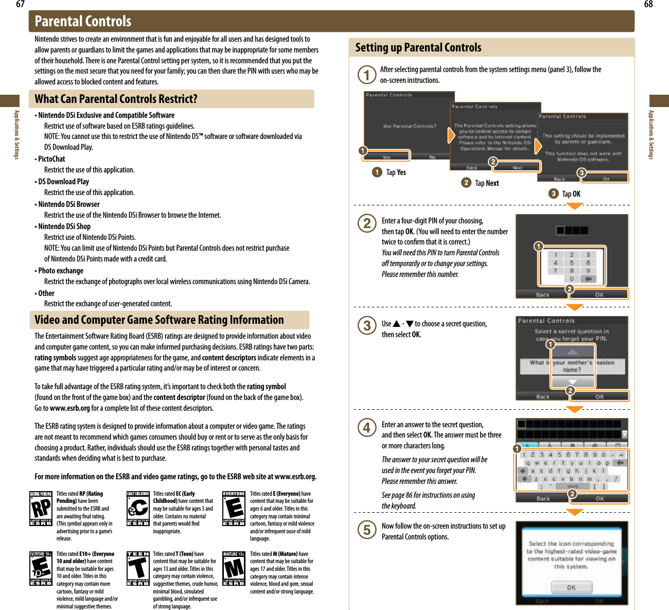 67Applications &amp; Settings68Applications &amp; SettingsSetting up Parental Controls &quot;GUFSTFMFDUJOHQBSFOUBMDPOUSPMTGSPNUIFTZTUFNTFUUJOHTNFOVQBOFMGPMMPXUIF  on-screen instructions.  Enter a four-digit PIN of your choosing,   then tap OK:PVXJMMOFFEUPFOUFSUIFOVNCFS  UXJDFUPDPOöSNUIBUJUJTDPSSFDU You will need this PIN to turn Parental Controls    o temporarily or to change your settings.    Please remember this number. Use  to choose a secret question,   then select OK.  Enter an answer to the secret question,    and then select OK. The answer must be three    or more characters long. The answer to your secret question will be    used in the event you forget your PIN.    Please remember this answer.  See page 86 for instructions on using   the keyboard.  Now follow the on-screen instructions to set up   Parental Controls options.Tap YesTap NextTap OKParental ControlsNintendo strives to create an environment that is fun and enjoyable for all users and has designed tools to allow parents or guardians to limit the games and applications that may be inappropriate for some members of their household. There is one Parental Control setting per system, so it is recommended that you put the settings on the most secure that you need for your family; you can then share the PIN with users who may be allowed access to blocked content and features.What Can Parental Controls Restrict?r/JOUFOEP%4J&amp;YDMVTJWFBOE$PNQBUJCMF4PGUXBSF  Restrict use of software based on ESRB ratings guidelines. /05&amp;:PVDBOOPUVTFUIJTUPSFTUSJDUUIFVTFPG/JOUFOEP%4TPGUXBSFPSTPGUXBSFEPXOMPBEFEWJB   DS Download Play.t PictoChat  Restrict the use of this application.r%4%PXOMPBE1MBZ  Restrict the use of this application.r/JOUFOEP%4J#SPXTFS  Restrict the use of the Nintendo DSi Browser to browse the Internet.r/JOUFOEP%4J4IPQ  Restrict use of Nintendo DSi Points. /05&amp;:PVDBOMJNJUVTFPG/JOUFOEP%4J1PJOUTCVU1BSFOUBM$POUSPMTEPFTOPUSFTUSJDUQVSDIBTF   of Nintendo DSi Points made with a credit card.r1IPUPFYDIBOHF  Restrict the exchange of photographs over local wireless communications using Nintendo DSi Camera.r0UIFS  Restrict the exchange of user-generated content.Video and Computer Game Software Rating Information5IF&amp;OUFSUBJONFOU4PGUXBSF3BUJOH#PBSE&amp;43#SBUJOHTBSFEFTJHOFEUPQSPWJEFJOGPSNBUJPOBCPVUWJEFPand computer game content, so you can make informed purchasing decisions. ESRB ratings have two parts: rating symbols suggest age appropriateness for the game, and content descriptors indicate elements in a game that may have triggered a particular rating and/or may be of interest or concern.5PUBLFGVMMBEWBOUBHFPGUIF&amp;43#SBUJOHTZTUFNJUTJNQPSUBOUUPDIFDLCPUIUIFrating symbol  GPVOEPOUIFGSPOUPGUIFHBNFCPYBOEUIFcontent descriptorGPVOEPOUIFCBDLPGUIFHBNFCPY Go to www.esrb.org for a complete list of these content descriptors. The ESRB rating system is designed to provide information about a computer or video game. The ratings are not meant to recommend which games consumers should buy or rent or to serve as the only basis for choosing a product. Rather, individuals should use the ESRB ratings together with personal tastes and standards when deciding what is best to purchase. For more information on the ESRB and video game ratings, go to the ESRB web site at www.esrb.org.Titles rated RP (Rating Pending) have been submitted to the ESRB and are awaiting nal rating. 5IJTTZNCPMBQQFBSTPOMZJOBEWFSUJTJOHQSJPSUPBHBNFTrelease.Titles rated EC (Early Childhood) have content that may be suitable for ages 3 and older. Contains no material that parents would nd inappropriate.Titles rated E (Everyone) have content that may be suitable for ages 6 and older. Titles in this category may contain minimal cartoon, fantasy or mild violence and/or infrequent ouse of mild language.Titles rated E10+ (Everyone 10 and older) have content that may be suitable for ages 10 and older. Titles in this category may contain more cartoon, fantasy or mild violence, mild language and/or minimal suggestive themes.Titles rated T (Teen) have content that may be suitable for ages 13 and older. Titles in this category may contain violence, suggestive themes, crude humor, minimal blood, simulated gambling, and/or infrequent use of strong language.Titles rated M (Mature) have content that may be suitable for ages 17 and older. Titles in this category may contain intense violence, blood and gore, sexual content and/or strong language.