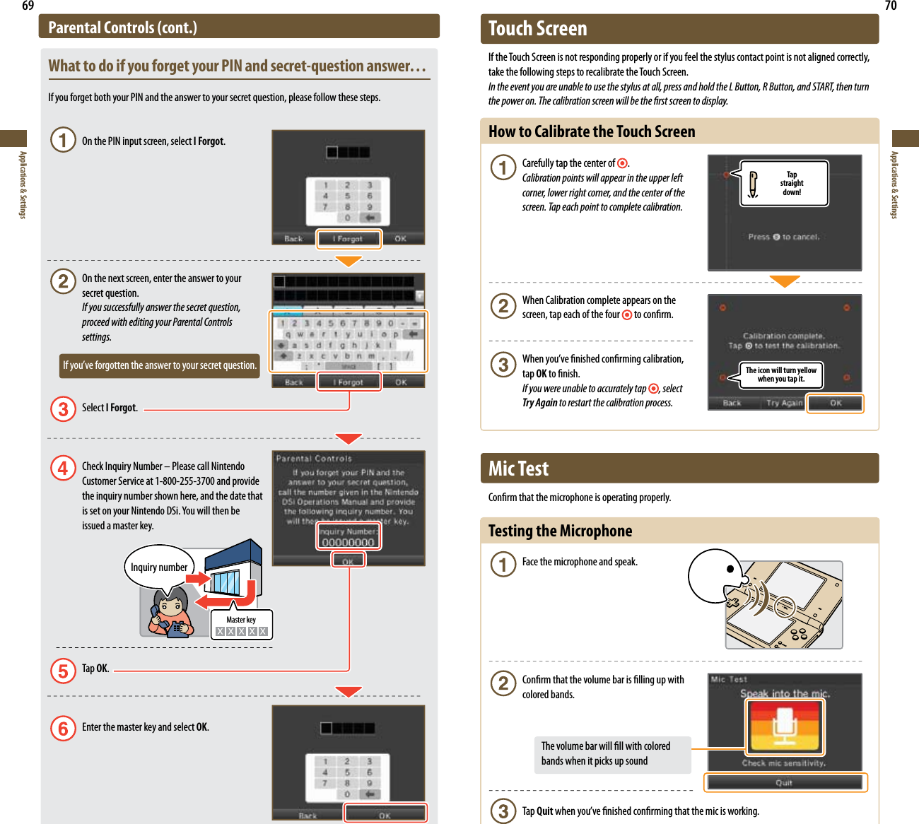Tapstraightdown!The icon will turn yellow when you tap it.69Applications &amp; Settings70Applications &amp; SettingsParental Controls (cont.)What to do if you forget your PIN and secret-question answer…If you forget both your PIN and the answer to your secret question, please follow these steps.  On the PIN input screen, select I Forgot.  On the next screen, enter the answer to your   secret question. If you successfully answer the secret question,    proceed with editing your Parental Controls   settings.       *GZPVWFGPSHPUUFOUIFBOTXFSUPZPVSTFDSFURVFTUJPO Select I Forgot.  Check Inquiry Number – Please call Nintendo  Customer Service at 1-800-255-3700 and provide  the inquiry number shown here, and the date that JTTFUPOZPVS/JOUFOEP%4J:PVXJMMUIFOCF  issued a master key. Tap OK.   Enter the master key and select OK.Master keyInquiry numberTouch ScreenIf the Touch Screen is not responding properly or if you feel the stylus contact point is not aligned correctly, take the following steps to recalibrate the Touch Screen.In the event you are unable to use the stylus at all, press and hold the L Button, R Button, and START, then turn the power on. The calibration screen will be the rst screen to display.How to Calibrate the Touch Screen Carefully tap the center of  . Calibration points will appear in the upper left    corner, lower right corner, and the center of the    screen. Tap each point to complete calibration.  When Calibration complete appears on the    screen, tap each of the four  to conrm. 8IFOZPVWFöOJTIFEDPOöSNJOHDBMJCSBUJPO  tap OK to nish. If you were unable to accurately tap , select   Try Again to restart the calibration process.Mic TestConrm that the microphone is operating properly.Testing the Microphone  Face the microphone and speak.  Conrm that the volume bar is lling up with   colored bands.       The volume bar will ll with colored        bands when it picks up sound Tap QuitXIFOZPVWFöOJTIFEDPOöSNJOHUIBUUIFNJDJTXPSLJOH