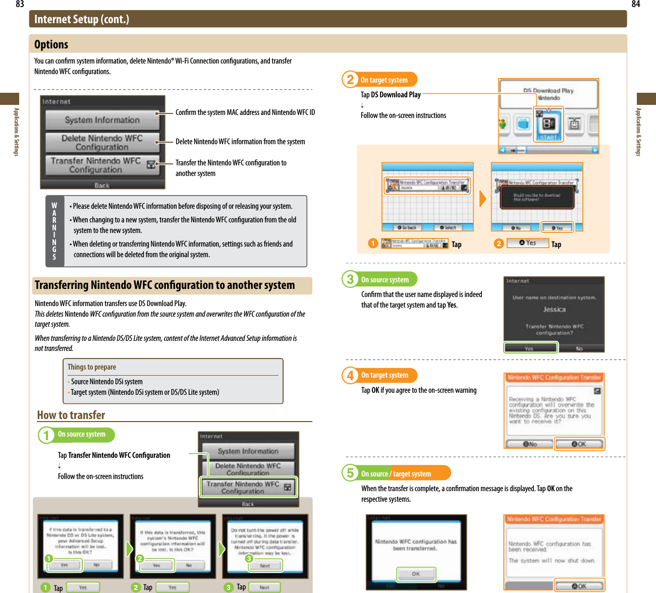 83Applications &amp; Settings84Applications &amp; SettingsConrm the system MAC address and Nintendo WFC IDDelete Nintendo WFC information from the systemTransfer the Nintendo WFC conguration to  another systemInternet Setup (cont.)Options:PVDBODPOöSNTZTUFNJOGPSNBUJPOEFMFUF/JOUFOEP¥8J&apos;J$POOFDUJPODPOöHVSBUJPOTBOEUSBOTGFSNintendo WFC congurations.WARNINGSt1MFBTFEFMFUF/JOUFOEP8&apos;$JOGPSNBUJPOCFGPSFEJTQPTJOHPGPSSFMFBTJOHZPVSTZTUFNt8IFODIBOHJOHUPBOFXTZTUFNUSBOTGFSUIF/JOUFOEP8&apos;$DPOöHVSBUJPOGSPNUIFPMEsystem to the new system.t8IFOEFMFUJOHPSUSBOTGFSSJOH/JOUFOEP8&apos;$JOGPSNBUJPOTFUUJOHTTVDIBTGSJFOETBOEconnections will be deleted from the original system.Transferring Nintendo WFC conguration to another systemNintendo WFC information transfers use DS Download Play.This deletes Nintendo WFC conguration from the source system and overwrites the WFC conguration of the  target system.When transferring to a Nintendo DS/DS Lite system, content of the Internet Advanced Setup information is  not transferred.Things to preparet Source Nintendo DSi systemt5BSHFUTZTUFN/JOUFOEP%4JTZTUFNPS%4%4-JUFTZTUFNHow to transfer  On source system Tap Transfer Nintendo WFC Conguration     Follow the on-screen instructionsTap Tap TapOn source systemConrm that the user name displayed is indeed  that of the target system and tap Yes.On target systemTap OK if you agree to the on-screen warningOn source / target systemWhen the transfer is complete, a conrmation message is displayed. Tap OK on the  respective systems.On target systemTap DS Download Play Follow the on-screen instructionsTap Tap