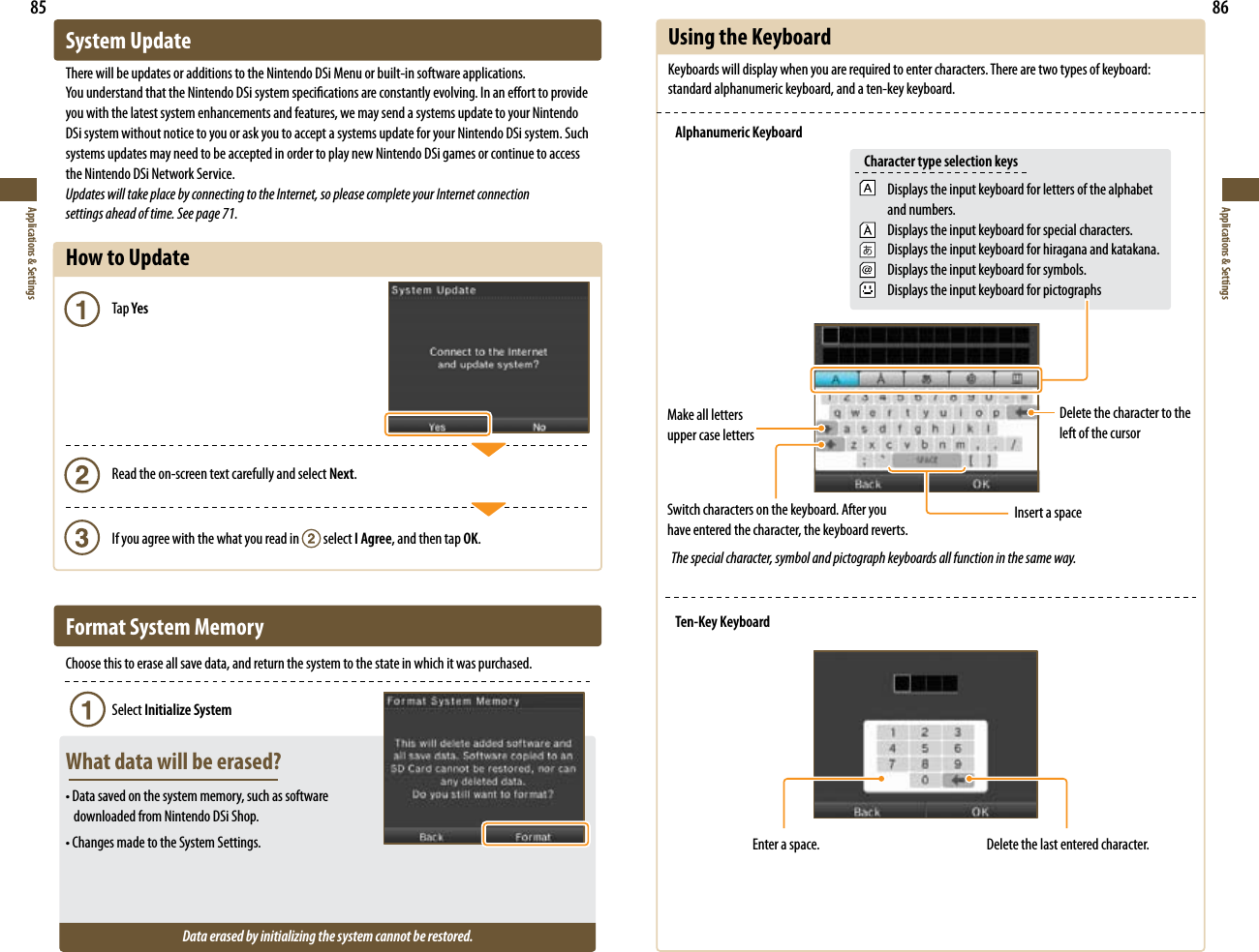 85Applications &amp; Settings86Applications &amp; SettingsSystem UpdateThere will be updates or additions to the Nintendo DSi Menu or built-in software applications.:PVVOEFSTUBOEUIBUUIF/JOUFOEP%4JTZTUFNTQFDJöDBUJPOTBSFDPOTUBOUMZFWPMWJOH*OBOFòPSUUPQSPWJEFyou with the latest system enhancements and features, we may send a systems update to your Nintendo DSi system without notice to you or ask you to accept a systems update for your Nintendo DSi system. Such systems updates may need to be accepted in order to play new Nintendo DSi games or continue to access the Nintendo DSi Network Service.Updates will take place by connecting to the Internet, so please complete your Internet connection  settings ahead of time. See page 71.How to Update   Tap Yes    Read the on-screen text carefully and select Next.    If you agree with the what you read in   select I Agree, and then tap OK.Format System MemoryChoose this to erase all save data, and return the system to the state in which it was purchased.   Select Initialize SystemWhat data will be erased?t%BUBTBWFEPOUIFTZTUFNNFNPSZTVDIBTTPGUXBSF   downloaded from Nintendo DSi Shop.t$IBOHFTNBEFUPUIF4ZTUFN4FUUJOHTData erased by initializing the system cannot be restored.Using the KeyboardKeyboards will display when you are required to enter characters. There are two types of keyboard: standard alphanumeric keyboard, and a ten-key keyboard.Alphanumeric KeyboardDisplays the input keyboard for letters of the alphabet and numbers.Displays the input keyboard for special characters.Displays the input keyboard for hiragana and katakana.Displays the input keyboard for symbols.Displays the input keyboard for pictographsCharacter type selection keysMake all letters upper case lettersDelete the character to the left of the cursorInsert a space Switch characters on the keyboard. After you  have entered the character, the keyboard reverts.Ten-Key KeyboardEnter a space. Delete the last entered character.The special character, symbol and pictograph keyboards all function in the same way.