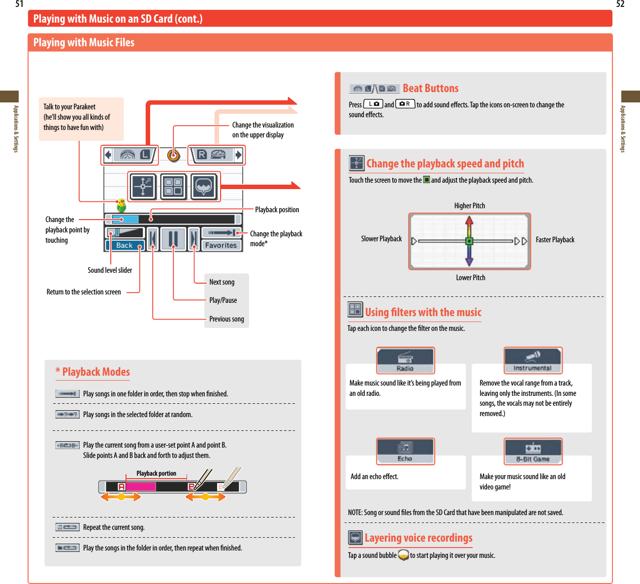 51Applications &amp; Settings52Applications &amp; Settings* Playback Modes Play songs in one folder in order, then stop when nished.  Play songs in the selected folder at random. Play the current song from a user-set point A and point B.    Slide points A and B back and forth to adjust them.  Repeat the current song.  Play the songs in the folder in order, then repeat when nished.Playing with Music on an SD Card (cont.)Playing with Music FilesTalk to your ParakeetIFMMTIPXZPVBMMLJOETPGUIJOHTUPIBWFGVOXJUINOTE: Song or sound les from the SD Card that have been manipulated are not saved.$IBOHFUIFWJTVBMJ[BUJPOon the upper displayChange the playback point by touchingPlayback positionSound level sliderChange the playback NPEFReturn to the selection screenNext songPlay/PausePrevious songPlayback portion Layering voice recordingsTap a sound bubble   to start playing it over your music.   Beat ButtonsPress   and   to add sound eects. Tap the icons on-screen to change the  sound eects. Change the playback speed and pitch Touch the screen to move the  and adjust the playback speed and pitch.Higher PitchSlower Playback Faster PlaybackLower Pitch Using lters with the musicTap each icon to change the lter on the music..BLFNVTJDTPVOEMJLFJUTCFJOHQMBZFEGSPNan old radio.Remove the vocal range from a track, MFBWJOHPOMZUIFJOTUSVNFOUT*OTPNFsongs, the vocals may not be entirely SFNPWFEAdd an echo eect. Make your music sound like an old WJEFPHBNF