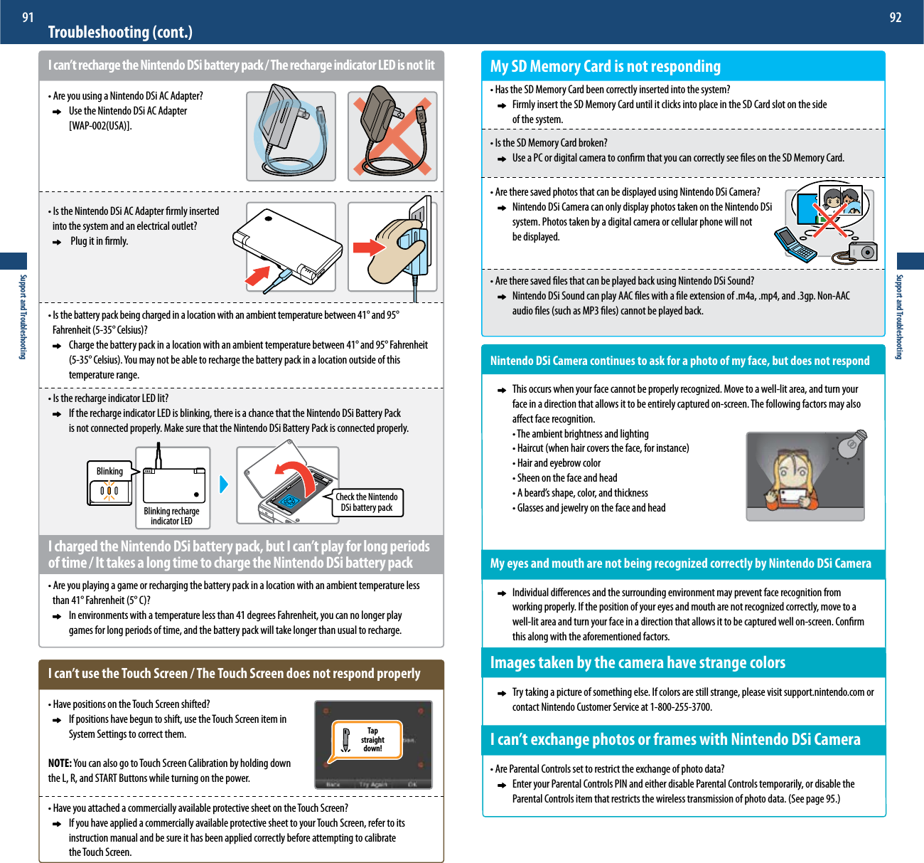 Tapstraightdown!Support and Troubleshooting91Support and Troubleshooting92Troubleshooting (cont.)I can’t recharge the Nintendo DSi battery pack / The recharge indicator LED is not litt&quot;SFZPVVTJOHB/JOUFOEP%4J&quot;$&quot;EBQUFS     Use the Nintendo DSi AC Adapter    &lt;8&quot;164&quot;&gt;t*TUIF/JOUFOEP%4J&quot;$&quot;EBQUFSöSNMZJOTFSUFE  JOUPUIFTZTUFNBOEBOFMFDUSJDBMPVUMFU      Plug it in rmly.t*TUIFCBUUFSZQBDLCFJOHDIBSHFEJOBMPDBUJPOXJUIBOBNCJFOUUFNQFSBUVSFCFUXFFO¡BOE¡  &apos;BISFOIFJU¡$FMTJVT   $IBSHFUIFCBUUFSZQBDLJOBMPDBUJPOXJUIBOBNCJFOUUFNQFSBUVSFCFUXFFO¡BOE¡&apos;BISFOIFJU   ¡$FMTJVT:PVNBZOPUCFBCMFUPSFDIBSHFUIFCBUUFSZQBDLJOBMPDBUJPOPVUTJEFPGUIJT    temperature range.t*TUIFSFDIBSHFJOEJDBUPS-&amp;%MJU     If the recharge indicator LED is blinking, there is a chance that the Nintendo DSi Battery Pack        is not connected properly. Make sure that the Nintendo DSi Battery Pack is connected properly. I charged the Nintendo DSi battery pack, but I can’t play for long periods of time / It takes a long time to charge the Nintendo DSi battery packt&quot;SFZPVQMBZJOHBHBNFPSSFDIBSHJOHUIFCBUUFSZQBDLJOBMPDBUJPOXJUIBOBNCJFOUUFNQFSBUVSFMFTT UIBO¡&apos;BISFOIFJU¡$      In environments with a temperature less than 41 degrees Fahrenheit, you can no longer play        games for long periods of time, and the battery pack will take longer than usual to recharge.I can’t use the Touch Screen / The Touch Screen does not respond properlyt)BWFQPTJUJPOTPOUIF5PVDI4DSFFOTIJGUFE     If positions have begun to shift, use the Touch Screen item in      System Settings to correct them.NOTE::PVDBOBMTPHPUP5PVDI4DSFFO$BMJCSBUJPOCZIPMEJOHEPXOthe L, R, and START Buttons while turning on the power.t)BWFZPVBUUBDIFEBDPNNFSDJBMMZBWBJMBCMFQSPUFDUJWFTIFFUPOUIF5PVDI4DSFFO     If you have applied a commercially available protective sheet to your Touch Screen, refer to its       instruction manual and be sure it has been applied correctly before attempting to calibrate       the Touch Screen.BlinkingBlinking rechargeindicator LEDCheck the Nintendo DSi battery packMy SD Memory Card is not respondingt)BTUIF4%.FNPSZ$BSECFFODPSSFDUMZJOTFSUFEJOUPUIFTZTUFN      Firmly insert the SD Memory Card until it clicks into place in the SD Card slot on the side      of the system.t*TUIF4%.FNPSZ$BSECSPLFO     Use a PC or digital camera to conrm that you can correctly see les on the SD Memory Card.t&quot;SFUIFSFTBWFEQIPUPTUIBUDBOCFEJTQMBZFEVTJOH/JOUFOEP%4J$BNFSB     Nintendo DSi Camera can only display photos taken on the Nintendo DSi      system. Photos taken by a digital camera or cellular phone will not     be displayed.t&quot;SFUIFSFTBWFEöMFTUIBUDBOCFQMBZFECBDLVTJOH/JOUFOEP%4J4PVOE     Nintendo DSi Sound can play AAC les with a le extension of .m4a, .mp4, and .3gp. Non-AAC      BVEJPöMFTTVDIBT.1öMFTDBOOPUCFQMBZFECBDLNintendo DSi Camera continues to ask for a photo of my face, but does not respond  5IJTPDDVSTXIFOZPVSGBDFDBOOPUCFQSPQFSMZSFDPHOJ[FE.PWFUPBXFMMMJUBSFBBOEUVSOZPVS     face in a direction that allows it to be entirely captured on-screen. The following factors may also       aect face recognition.  t5IFBNCJFOUCSJHIUOFTTBOEMJHIUJOH  t)BJSDVUXIFOIBJSDPWFSTUIFGBDFGPSJOTUBODF  t)BJSBOEFZFCSPXDPMPS  t4IFFOPOUIFGBDFBOEIFBE  t&quot;CFBSETTIBQFDPMPSBOEUIJDLOFTT  t(MBTTFTBOEKFXFMSZPOUIFGBDFBOEIFBEMy eyes and mouth are not being recognized correctly by Nintendo DSi Camera     Individual dierences and the surrounding environment may prevent face recognition from      XPSLJOHQSPQFSMZ*GUIFQPTJUJPOPGZPVSFZFTBOENPVUIBSFOPUSFDPHOJ[FEDPSSFDUMZNPWFUPB     well-lit area and turn your face in a direction that allows it to be captured well on-screen. Conrm      this along with the aforementioned factors.Images taken by the camera have strange colors     Try taking a picture of something else. If colors are still strange, please visit support.nintendo.com or      contact Nintendo Customer Service at 1-800-255-3700.*DBOUFYDIBOHFQIPUPTPSGSBNFTXJUI/JOUFOEP%4J$BNFSBt&quot;SF1BSFOUBM$POUSPMTTFUUPSFTUSJDUUIFFYDIBOHFPGQIPUPEBUB     Enter your Parental Controls PIN and either disable Parental Controls temporarily, or disable the    1BSFOUBM$POUSPMTJUFNUIBUSFTUSJDUTUIFXJSFMFTTUSBOTNJTTJPOPGQIPUPEBUB4FFQBHF
