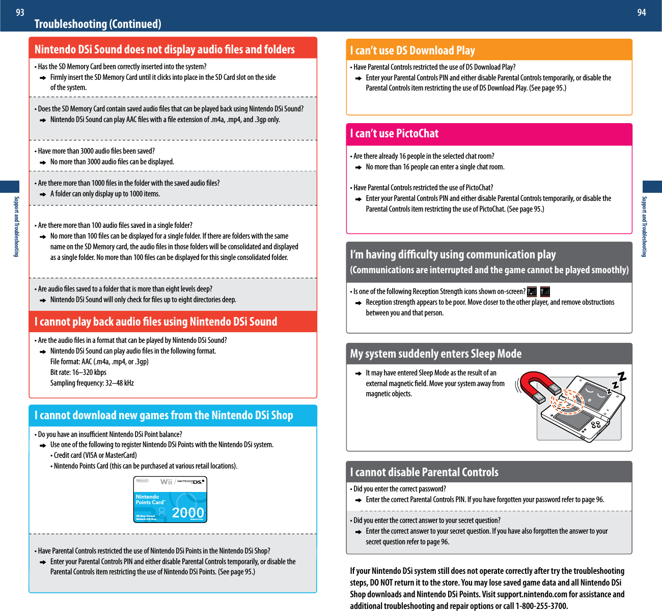 2000Nintendo PointsNintendoPoints CardTMWii Shop ChannelNintendo DSi ShopSupport and Troubleshooting93Support and Troubleshooting94I can’t use DS Download Playt)BWF1BSFOUBM$POUSPMTSFTUSJDUFEUIFVTFPG%4%PXOMPBE1MBZ     Enter your Parental Controls PIN and either disable Parental Controls temporarily, or disable the    1BSFOUBM$POUSPMTJUFNSFTUSJDUJOHUIFVTFPG%4%PXOMPBE1MBZ4FFQBHFI can’t use PictoChatt&quot;SFUIFSFBMSFBEZQFPQMFJOUIFTFMFDUFEDIBUSPPN      No more than 16 people can enter a single chat room.t)BWF1BSFOUBM$POUSPMTSFTUSJDUFEUIFVTFPG1JDUP$IBU     Enter your Parental Controls PIN and either disable Parental Controls temporarily, or disable the    1BSFOUBM$POUSPMTJUFNSFTUSJDUJOHUIFVTFPG1JDUP$IBU4FFQBHFI’m having diculty using communication play(Communications are interrupted and the game cannot be played smoothly)t*TPOFPGUIFGPMMPXJOH3FDFQUJPO4USFOHUIJDPOTTIPXOPOTDSFFO      Reception strength appears to be poor. Move closer to the other player, and remove obstructions       between you and that person.My system suddenly enters Sleep Mode     It may have entered Sleep Mode as the result of an      external magnetic eld. Move your system away from     magnetic objects.I cannot disable Parental Controlst%JEZPVFOUFSUIFDPSSFDUQBTTXPSE     Enter the correct Parental Controls PIN. If you have forgotten your password refer to page 96.t%JEZPVFOUFSUIFDPSSFDUBOTXFSUPZPVSTFDSFURVFTUJPO     Enter the correct answer to your secret question. If you have also forgotten the answer to your      secret question refer to page 96.If your Nintendo DSi system still does not operate correctly after try the troubleshooting steps, DO NOT return it to the store. You may lose saved game data and all Nintendo DSi Shop downloads and Nintendo DSi Points. Visit support.nintendo.com for assistance and additional troubleshooting and repair options or call 1-800-255-3700.Troubleshooting (Continued)Nintendo DSi Sound does not display audio les and folderst)BTUIF4%.FNPSZ$BSECFFODPSSFDUMZJOTFSUFEJOUPUIFTZTUFN     Firmly insert the SD Memory Card until it clicks into place in the SD Card slot on the side      of the system.t%PFTUIF4%.FNPSZ$BSEDPOUBJOTBWFEBVEJPöMFTUIBUDBOCFQMBZFECBDLVTJOH/JOUFOEP%4J4PVOE     Nintendo DSi Sound can play AAC les with a le extension of .m4a, .mp4, and .3gp only.t)BWFNPSFUIBOBVEJPöMFTCFFOTBWFE     No more than 3000 audio les can be displayed.t&quot;SFUIFSFNPSFUIBOöMFTJOUIFGPMEFSXJUIUIFTBWFEBVEJPöMFT      A folder can only display up to 1000 items.t&quot;SFUIFSFNPSFUIBOBVEJPöMFTTBWFEJOBTJOHMFGPMEFS     No more than 100 les can be displayed for a single folder. If there are folders with the same        name on the SD Memory card, the audio les in those folders will be consolidated and displayed       as a single folder. No more than 100 les can be displayed for this single consolidated folder.t&quot;SFBVEJPöMFTTBWFEUPBGPMEFSUIBUJTNPSFUIBOFJHIUMFWFMTEFFQ     Nintendo DSi Sound will only check for les up to eight directories deep.I cannot play back audio les using Nintendo DSi Soundt&quot;SFUIFBVEJPöMFTJOBGPSNBUUIBUDBOCFQMBZFECZ/JOUFOEP%4J4PVOE      Nintendo DSi Sound can play audio les in the following format.  &apos;JMFGPSNBU&quot;&quot;$NBNQPSHQ    Bit rate: 16–320 kbps  4BNQMJOHGSFRVFODZoL)[I cannot download new games from the Nintendo DSi Shopt%PZPVIBWFBOJOTVóDJFOU/JOUFOEP%4J1PJOUCBMBODF      Use one of the following to register Nintendo DSi Points with the Nintendo DSi system.  t$SFEJUDBSE7*4&quot;PS.BTUFS$BSE  t/JOUFOEP1PJOUT$BSEUIJTDBOCFQVSDIBTFEBUWBSJPVTSFUBJMMPDBUJPOTt)BWF1BSFOUBM$POUSPMTSFTUSJDUFEUIFVTFPG/JOUFOEP%4J1PJOUTJOUIF/JOUFOEP%4J4IPQ     Enter your Parental Controls PIN and either disable Parental Controls temporarily, or disable the    1BSFOUBM$POUSPMTJUFNSFTUSJDUJOHUIFVTFPG/JOUFOEP%4J1PJOUT4FFQBHF