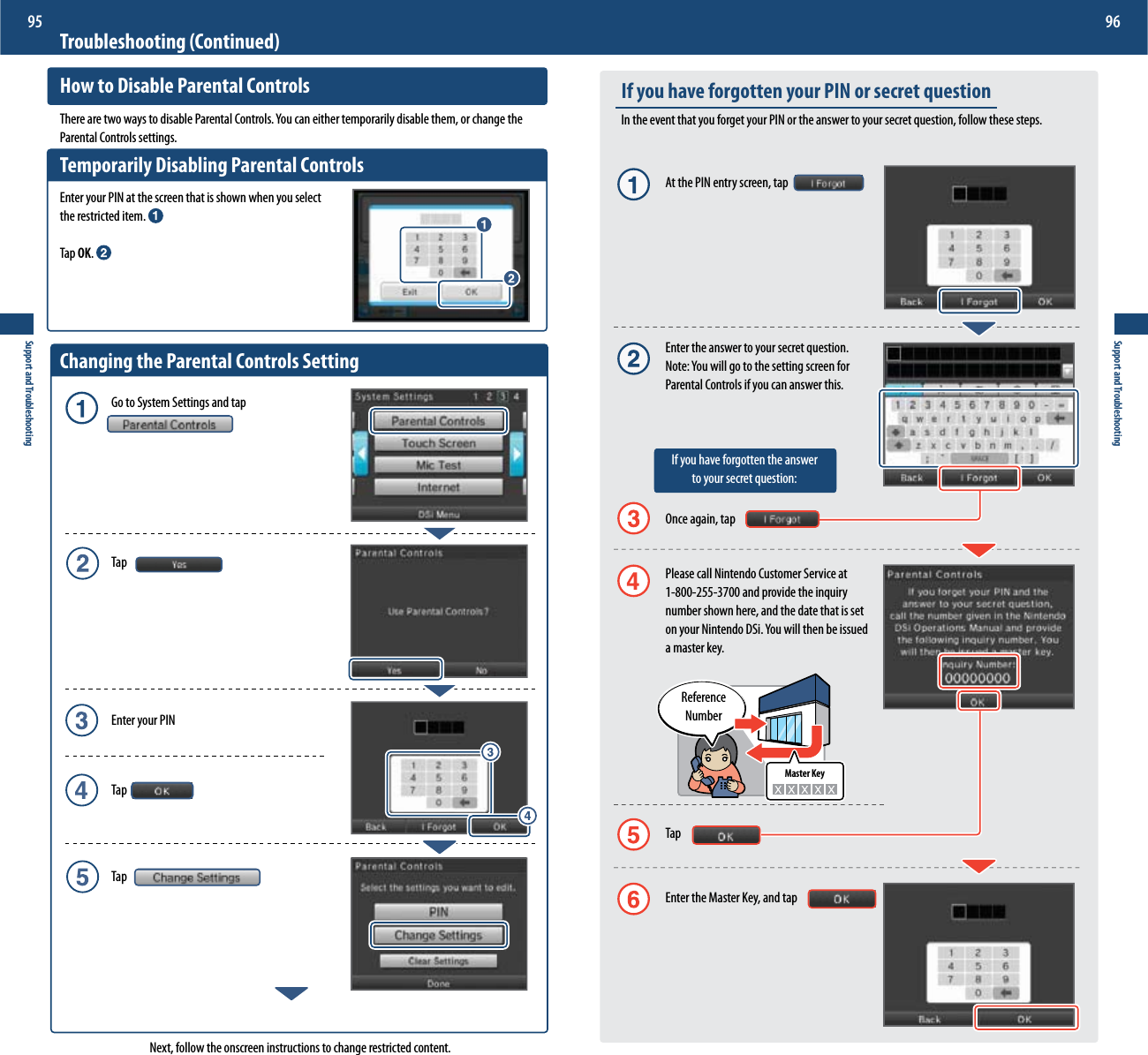 Master KeySupport and Troubleshooting95Support and Troubleshooting96Troubleshooting (Continued)How to Disable Parental Controls5IFSFBSFUXPXBZTUPEJTBCMF1BSFOUBM$POUSPMT:PVDBOFJUIFSUFNQPSBSJMZEJTBCMFUIFNPSDIBOHFUIFParental Controls settings.Temporarily Disabling Parental ControlsEnter your PIN at the screen that is shown when you select  the restricted item. Tap OK. Changing the Parental Controls Setting  Go to System Settings and tap Tap  Enter your PIN Tap TapNext, follow the onscreen instructions to change restricted content.If you have forgotten your PIN or secret questionIn the event that you forget your PIN or the answer to your secret question, follow these steps.  At the PIN entry screen, tap  Enter the answer to your secret question. /PUF:PVXJMMHPUPUIFTFUUJOHTDSFFOGPS   Parental Controls if you can answer this.   If you have forgotten the answer      to your secret question:  Once again, tap  Please call Nintendo Customer Service at    1-800-255-3700 and provide the inquiry  number shown here, and the date that is set POZPVS/JOUFOEP%4J:PVXJMMUIFOCFJTTVFE  a master key. Tap  Enter the Master Key, and tapReference  Number