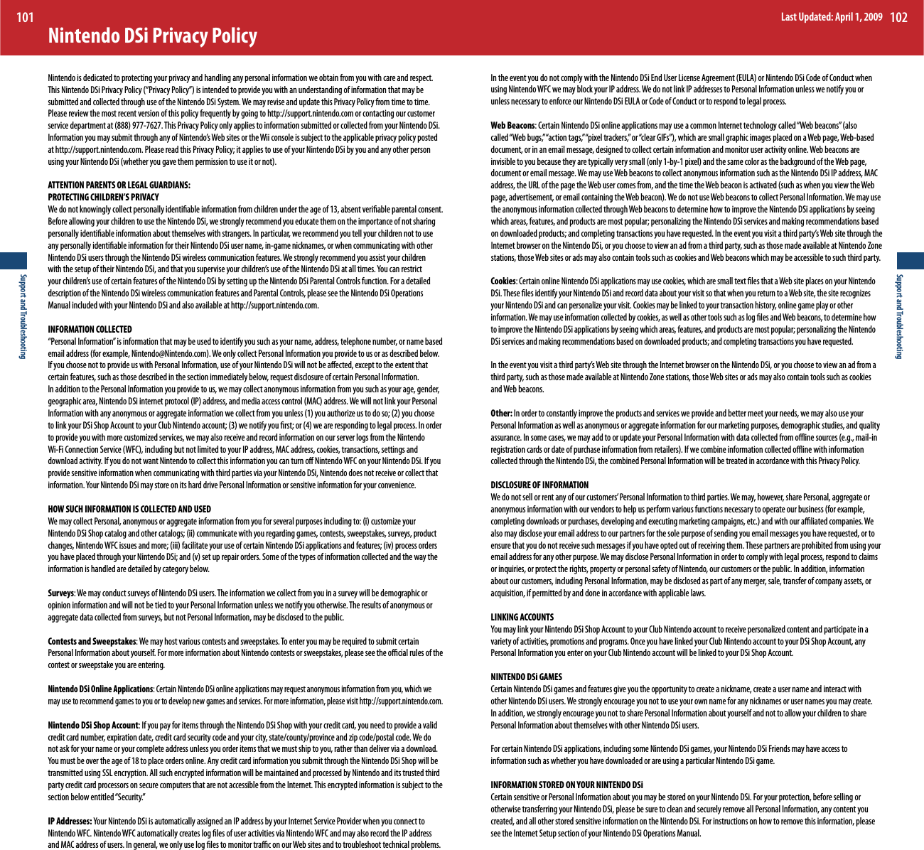 Support and Troubleshooting101Support and Troubleshooting102Nintendo DSi Privacy PolicyNintendo is dedicated to protecting your privacy and handling any personal information we obtain from you with care and respect. 5IJT/JOUFOEP%4J1SJWBDZ1PMJDZi1SJWBDZ1PMJDZwJTJOUFOEFEUPQSPWJEFZPVXJUIBOVOEFSTUBOEJOHPGJOGPSNBUJPOUIBUNBZCFsubmitted and collected through use of the Nintendo DSi System. We may revise and update this Privacy Policy from time to time. Please review the most recent version of this policy frequently by going to http://support.nintendo.com or contacting our customer TFSWJDFEFQBSUNFOUBU5IJT1SJWBDZ1PMJDZPOMZBQQMJFTUPJOGPSNBUJPOTVCNJUUFEPSDPMMFDUFEGSPNZPVS/JOUFOEP%4JIOGPSNBUJPOZPVNBZTVCNJUUISPVHIBOZPG/JOUFOEPT8FCTJUFTPSUIF8JJDPOTPMFJTTVCKFDUUPUIFBQQMJDBCMFQSJWBDZQPMJDZQPTUFEat http://support.nintendo.com. Please read this Privacy Policy; it applies to use of your Nintendo DSi by you and any other person VTJOHZPVS/JOUFOEP%4JXIFUIFSZPVHBWFUIFNQFSNJTTJPOUPVTFJUPSOPUATTENTION PARENTS OR LEGAL GUARDIANS: PROTECTING CHILDREN’S PRIVACY We do not knowingly collect personally identiable information from children under the age of 13, absent veriable parental consent. Before allowing your children to use the Nintendo DSi, we strongly recommend you educate them on the importance of not sharing personally identiable information about themselves with strangers. In particular, we recommend you tell your children not to use any personally identiable information for their Nintendo DSi user name, in-game nicknames, or when communicating with other Nintendo DSi users through the Nintendo DSi wireless communication features. We strongly recommend you assist your children XJUIUIFTFUVQPGUIFJS/JOUFOEP%4JBOEUIBUZPVTVQFSWJTFZPVSDIJMESFOTVTFPGUIF/JOUFOEP%4JBUBMMUJNFT:PVDBOSFTUSJDUZPVSDIJMESFOTVTFPGDFSUBJOGFBUVSFTPGUIF/JOUFOEP%4JCZTFUUJOHVQUIF/JOUFOEP%4J1BSFOUBM$POUSPMTGVODUJPO&apos;PSBEFUBJMFEdescription of the Nintendo DSi wireless communication features and Parental Controls, please see the Nintendo DSi Operations Manual included with your Nintendo DSi and also available at http://support.nintendo.com.INFORMATION COLLECTED “Personal Information” is information that may be used to identify you such as your name, address, telephone number, or name based FNBJMBEESFTTGPSFYBNQMF/JOUFOEP!/JOUFOEPDPN8FPOMZDPMMFDU1FSTPOBM*OGPSNBUJPOZPVQSPWJEFUPVTPSBTEFTDSJCFECFMPXIf you choose not to provide us with Personal Information, use of your Nintendo DSi will not be aected, except to the extent that certain features, such as those described in the section immediately below, request disclosure of certain Personal Information. In addition to the Personal Information you provide to us, we may collect anonymous information from you such as your age, gender, HFPHSBQIJDBSFB/JOUFOEP%4JJOUFSOFUQSPUPDPM*1BEESFTTBOENFEJBBDDFTTDPOUSPM.&quot;$BEESFTT8FXJMMOPUMJOLZPVS1FSTPOBM*OGPSNBUJPOXJUIBOZBOPOZNPVTPSBHHSFHBUFJOGPSNBUJPOXFDPMMFDUGSPNZPVVOMFTTZPVBVUIPSJ[FVTUPEPTPZPVDIPPTFUPMJOLZPVS%4J4IPQ&quot;DDPVOUUPZPVS$MVC/JOUFOEPBDDPVOUXFOPUJGZZPVöSTUPSXFBSFSFTQPOEJOHUPMFHBMQSPDFTT*OPSEFSUPQSPWJEFZPVXJUINPSFDVTUPNJ[FETFSWJDFTXFNBZBMTPSFDFJWFBOESFDPSEJOGPSNBUJPOPOPVSTFSWFSMPHTGSPNUIF/JOUFOEP8J&apos;J$POOFDUJPO4FSWJDF8&apos;$JODMVEJOHCVUOPUMJNJUFEUPZPVS*1BEESFTT.&quot;$BEESFTTDPPLJFTUSBOTBDUJPOTTFUUJOHTBOEdownload activity. If you do not want Nintendo to collect this information you can turn o Nintendo WFC on your Nintendo DSi. If you provide sensitive information when communicating with third parties via your Nintendo DSi, Nintendo does not receive or collect that JOGPSNBUJPO:PVS/JOUFOEP%4JNBZTUPSFPOJUTIBSEESJWF1FSTPOBM*OGPSNBUJPOPSTFOTJUJWFJOGPSNBUJPOGPSZPVSDPOWFOJFODFHOW SUCH INFORMATION IS COLLECTED AND USED 8FNBZDPMMFDU1FSTPOBMBOPOZNPVTPSBHHSFHBUFJOGPSNBUJPOGSPNZPVGPSTFWFSBMQVSQPTFTJODMVEJOHUPJDVTUPNJ[FZPVS/JOUFOEP%4J4IPQDBUBMPHBOEPUIFSDBUBMPHTJJDPNNVOJDBUFXJUIZPVSFHBSEJOHHBNFTDPOUFTUTTXFFQTUBLFTTVSWFZTQSPEVDUDIBOHFT/JOUFOEP8&apos;$JTTVFTBOENPSFJJJGBDJMJUBUFZPVSVTFPGDFSUBJO/JOUFOEP%4JBQQMJDBUJPOTBOEGFBUVSFTJWQSPDFTTPSEFSTZPVIBWFQMBDFEUISPVHIZPVS/JOUFOEP%4JBOEWTFUVQSFQBJSPSEFST4PNFPGUIFUZQFTPGJOGPSNBUJPODPMMFDUFEBOEUIFXBZUIFinformation is handled are detailed by category below.Surveys: We may conduct surveys of Nintendo DSi users. The information we collect from you in a survey will be demographic or opinion information and will not be tied to your Personal Information unless we notify you otherwise. The results of anonymous or aggregate data collected from surveys, but not Personal Information, may be disclosed to the public. Contests and Sweepstakes: We may host various contests and sweepstakes. To enter you may be required to submit certain Personal Information about yourself. For more information about Nintendo contests or sweepstakes, please see the ocial rules of the contest or sweepstake you are entering.Nintendo DSi Online Applications: Certain Nintendo DSi online applications may request anonymous information from you, which we may use to recommend games to you or to develop new games and services. For more information, please visit http://support.nintendo.com.Nintendo DSi Shop Account: If you pay for items through the Nintendo DSi Shop with your credit card, you need to provide a valid DSFEJUDBSEOVNCFSFYQJSBUJPOEBUFDSFEJUDBSETFDVSJUZDPEFBOEZPVSDJUZTUBUFDPVOUZQSPWJODFBOE[JQDPEFQPTUBMDPEF8FEPnot ask for your name or your complete address unless you order items that we must ship to you, rather than deliver via a download. :PVNVTUCFPWFSUIFBHFPGUPQMBDFPSEFSTPOMJOF&quot;OZDSFEJUDBSEJOGPSNBUJPOZPVTVCNJUUISPVHIUIF/JOUFOEP%4J4IPQXJMMCFtransmitted using SSL encryption. All such encrypted information will be maintained and processed by Nintendo and its trusted third party credit card processors on secure computers that are not accessible from the Internet. This encrypted information is subject to the section below entitled “Security.”IP Addresses: :PVS/JOUFOEP%4JJTBVUPNBUJDBMMZBTTJHOFEBO*1BEESFTTCZZPVS*OUFSOFU4FSWJDF1SPWJEFSXIFOZPVDPOOFDUUPNintendo WFC. Nintendo WFC automatically creates log les of user activities via Nintendo WFC and may also record the IP address and MAC address of users. In general, we only use log les to monitor trac on our Web sites and to troubleshoot technical problems. *OUIFFWFOUZPVEPOPUDPNQMZXJUIUIF/JOUFOEP%4J&amp;OE6TFS-JDFOTF&quot;HSFFNFOU&amp;6-&quot;PS/JOUFOEP%4J$PEFPG$POEVDUXIFOusing Nintendo WFC we may block your IP address. We do not link IP addresses to Personal Information unless we notify you or unless necessary to enforce our Nintendo DSi EULA or Code of Conduct or to respond to legal process.  Web Beacons$FSUBJO/JOUFOEP%4JPOMJOFBQQMJDBUJPOTNBZVTFBDPNNPO*OUFSOFUUFDIOPMPHZDBMMFEi8FCCFBDPOTwBMTPDBMMFEi8FCCVHTwiBDUJPOUBHTwiQJYFMUSBDLFSTwPSiDMFBS(*&apos;TwXIJDIBSFTNBMMHSBQIJDJNBHFTQMBDFEPOB8FCQBHF8FCCBTFEdocument, or in an email message, designed to collect certain information and monitor user activity online. Web beacons are JOWJTJCMFUPZPVCFDBVTFUIFZBSFUZQJDBMMZWFSZTNBMMPOMZCZQJYFMBOEUIFTBNFDPMPSBTUIFCBDLHSPVOEPGUIF8FCQBHFdocument or email message. We may use Web beacons to collect anonymous information such as the Nintendo DSi IP address, MAC BEESFTTUIF63-PGUIFQBHFUIF8FCVTFSDPNFTGSPNBOEUIFUJNFUIF8FCCFBDPOJTBDUJWBUFETVDIBTXIFOZPVWJFXUIF8FCQBHFBEWFSUJTFNFOUPSFNBJMDPOUBJOJOHUIF8FCCFBDPO8FEPOPUVTF8FCCFBDPOTUPDPMMFDU1FSTPOBM*OGPSNBUJPO8FNBZVTFthe anonymous information collected through Web beacons to determine how to improve the Nintendo DSi applications by seeing XIJDIBSFBTGFBUVSFTBOEQSPEVDUTBSFNPTUQPQVMBSQFSTPOBMJ[JOHUIF/JOUFOEP%4JTFSWJDFTBOENBLJOHSFDPNNFOEBUJPOTCBTFEPOEPXOMPBEFEQSPEVDUTBOEDPNQMFUJOHUSBOTBDUJPOTZPVIBWFSFRVFTUFE*OUIFFWFOUZPVWJTJUBUIJSEQBSUZT8FCTJUFUISPVHIUIFInternet browser on the Nintendo DSi, or you choose to view an ad from a third party, such as those made available at Nintendo Zone stations, those Web sites or ads may also contain tools such as cookies and Web beacons which may be accessible to such third party.Cookies: Certain online Nintendo DSi applications may use cookies, which are small text les that a Web site places on your Nintendo %4J5IFTFöMFTJEFOUJGZZPVS/JOUFOEP%4JBOESFDPSEEBUBBCPVUZPVSWJTJUTPUIBUXIFOZPVSFUVSOUPB8FCTJUFUIFTJUFSFDPHOJ[FTZPVS/JOUFOEP%4JBOEDBOQFSTPOBMJ[FZPVSWJTJU$PPLJFTNBZCFMJOLFEUPZPVSUSBOTBDUJPOIJTUPSZPOMJOFHBNFQMBZPSPUIFSinformation. We may use information collected by cookies, as well as other tools such as log les and Web beacons, to determine how UPJNQSPWFUIF/JOUFOEP%4JBQQMJDBUJPOTCZTFFJOHXIJDIBSFBTGFBUVSFTBOEQSPEVDUTBSFNPTUQPQVMBSQFSTPOBMJ[JOHUIF/JOUFOEPDSi services and making recommendations based on downloaded products; and completing transactions you have requested.*OUIFFWFOUZPVWJTJUBUIJSEQBSUZT8FCTJUFUISPVHIUIF*OUFSOFUCSPXTFSPOUIF/JOUFOEP%4JPSZPVDIPPTFUPWJFXBOBEGSPNBthird party, such as those made available at Nintendo Zone stations, those Web sites or ads may also contain tools such as cookies and Web beacons.Other: In order to constantly improve the products and services we provide and better meet your needs, we may also use your Personal Information as well as anonymous or aggregate information for our marketing purposes, demographic studies, and quality BTTVSBODF*OTPNFDBTFTXFNBZBEEUPPSVQEBUFZPVS1FSTPOBM*OGPSNBUJPOXJUIEBUBDPMMFDUFEGSPNPõJOFTPVSDFTFHNBJMJOSFHJTUSBUJPODBSETPSEBUFPGQVSDIBTFJOGPSNBUJPOGSPNSFUBJMFST*GXFDPNCJOFJOGPSNBUJPODPMMFDUFEPõJOFXJUIJOGPSNBUJPOcollected through the Nintendo DSi, the combined Personal Information will be treated in accordance with this Privacy Policy.DISCLOSURE OF INFORMATION 8FEPOPUTFMMPSSFOUBOZPGPVSDVTUPNFST1FSTPOBM*OGPSNBUJPOUPUIJSEQBSUJFT8FNBZIPXFWFSTIBSF1FSTPOBMBHHSFHBUFPSBOPOZNPVTJOGPSNBUJPOXJUIPVSWFOEPSTUPIFMQVTQFSGPSNWBSJPVTGVODUJPOTOFDFTTBSZUPPQFSBUFPVSCVTJOFTTGPSFYBNQMFDPNQMFUJOHEPXOMPBETPSQVSDIBTFTEFWFMPQJOHBOEFYFDVUJOHNBSLFUJOHDBNQBJHOTFUDBOEXJUIPVSBóMJBUFEDPNQBOJFT8Falso may disclose your email address to our partners for the sole purpose of sending you email messages you have requested, or to ensure that you do not receive such messages if you have opted out of receiving them. These partners are prohibited from using your email address for any other purpose. We may disclose Personal Information in order to comply with legal process, respond to claims or inquiries, or protect the rights, property or personal safety of Nintendo, our customers or the public. In addition, information about our customers, including Personal Information, may be disclosed as part of any merger, sale, transfer of company assets, or acquisition, if permitted by and done in accordance with applicable laws. LINKING ACCOUNTS :PVNBZMJOLZPVS/JOUFOEP%4J4IPQ&quot;DDPVOUUPZPVS$MVC/JOUFOEPBDDPVOUUPSFDFJWFQFSTPOBMJ[FEDPOUFOUBOEQBSUJDJQBUFJOBvariety of activities, promotions and programs. Once you have linked your Club Nintendo account to your DSi Shop Account, any Personal Information you enter on your Club Nintendo account will be linked to your DSi Shop Account.NINTENDO DSi GAMESCertain Nintendo DSi games and features give you the opportunity to create a nickname, create a user name and interact with other Nintendo DSi users. We strongly encourage you not to use your own name for any nicknames or user names you may create. In addition, we strongly encourage you not to share Personal Information about yourself and not to allow your children to share Personal Information about themselves with other Nintendo DSi users.For certain Nintendo DSi applications, including some Nintendo DSi games, your Nintendo DSi Friends may have access to information such as whether you have downloaded or are using a particular Nintendo DSi game.INFORMATION STORED ON YOUR NINTENDO DSi Certain sensitive or Personal Information about you may be stored on your Nintendo DSi. For your protection, before selling or otherwise transferring your Nintendo DSi, please be sure to clean and securely remove all Personal Information, any content you created, and all other stored sensitive information on the Nintendo DSi. For instructions on how to remove this information, please see the Internet Setup section of your Nintendo DSi Operations Manual.Last Updated: April 1, 2009