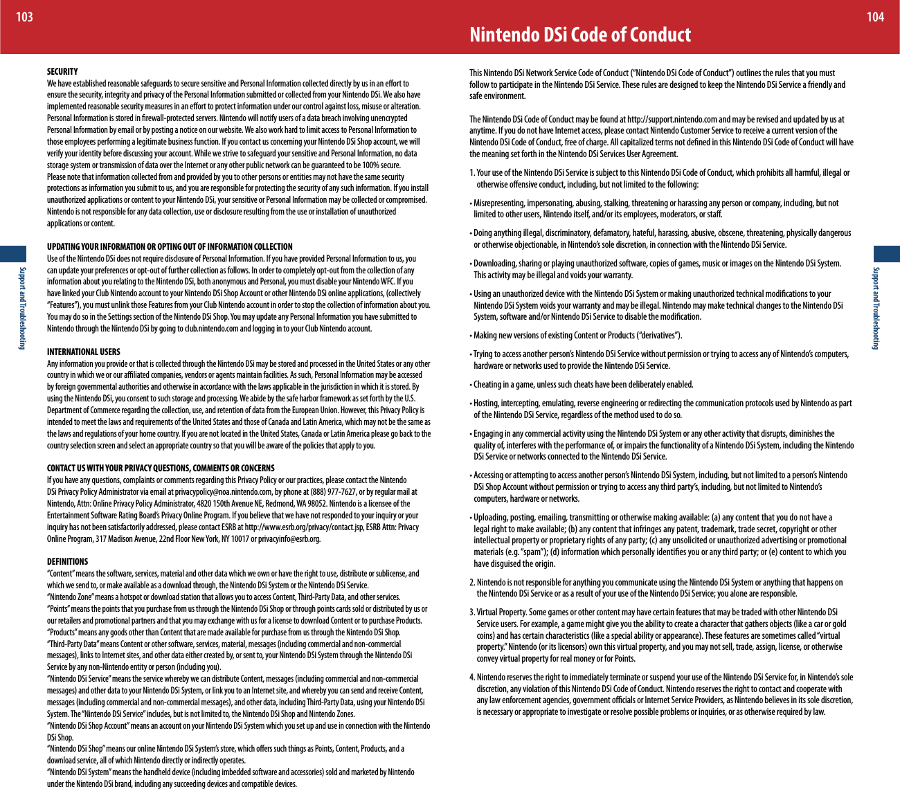 Support and Troubleshooting103Support and Troubleshooting104Nintendo DSi Code of Conduct5IJT/JOUFOEP%4J/FUXPSL4FSWJDF$PEFPG$POEVDUi/JOUFOEP%4J$PEFPG$POEVDUwPVUMJOFTUIFSVMFTUIBUZPVNVTUfollow to participate in the Nintendo DSi Service. These rules are designed to keep the Nintendo DSi Service a friendly and safe environment.The Nintendo DSi Code of Conduct may be found at http://support.nintendo.com and may be revised and updated by us at anytime. If you do not have Internet access, please contact Nintendo Customer Service to receive a current version of the /JOUFOEP%4J$PEFPG$POEVDUGSFFPGDIBSHF&quot;MMDBQJUBMJ[FEUFSNTOPUEFöOFEJOUIJT/JOUFOEP%4J$PEFPG$POEVDUXJMMIBWFthe meaning set forth in the Nintendo DSi Services User Agreement.:PVSVTFPGUIF/JOUFOEP%4J4FSWJDFJTTVCKFDUUPUIJT/JOUFOEP%4J$PEFPG$POEVDUXIJDIQSPIJCJUTBMMIBSNGVMJMMFHBMPSotherwise oensive conduct, including, but not limited to the following:t.JTSFQSFTFOUJOHJNQFSTPOBUJOHBCVTJOHTUBMLJOHUISFBUFOJOHPSIBSBTTJOHBOZQFSTPOPSDPNQBOZJODMVEJOHCVUOPUlimited to other users, Nintendo itself, and/or its employees, moderators, or sta.t%PJOHBOZUIJOHJMMFHBMEJTDSJNJOBUPSZEFGBNBUPSZIBUFGVMIBSBTTJOHBCVTJWFPCTDFOFUISFBUFOJOHQIZTJDBMMZEBOHFSPVTPSPUIFSXJTFPCKFDUJPOBCMFJO/JOUFOEPTTPMFEJTDSFUJPOJODPOOFDUJPOXJUIUIF/JOUFOEP%4J4FSWJDFt%PXOMPBEJOHTIBSJOHPSQMBZJOHVOBVUIPSJ[FETPGUXBSFDPQJFTPGHBNFTNVTJDPSJNBHFTPOUIF/JOUFOEP%4J4ZTUFNThis activity may be illegal and voids your warranty.t6TJOHBOVOBVUIPSJ[FEEFWJDFXJUIUIF/JOUFOEP%4J4ZTUFNPSNBLJOHVOBVUIPSJ[FEUFDIOJDBMNPEJöDBUJPOTUPZPVSNintendo DSi System voids your warranty and may be illegal. Nintendo may make technical changes to the Nintendo DSi System, software and/or Nintendo DSi Service to disable the modication.t.BLJOHOFXWFSTJPOTPGFYJTUJOH$POUFOUPS1SPEVDUTiEFSJWBUJWFTwt5SZJOHUPBDDFTTBOPUIFSQFSTPOT/JOUFOEP%4J4FSWJDFXJUIPVUQFSNJTTJPOPSUSZJOHUPBDDFTTBOZPG/JOUFOEPTDPNQVUFSThardware or networks used to provide the Nintendo DSi Service.t$IFBUJOHJOBHBNFVOMFTTTVDIDIFBUTIBWFCFFOEFMJCFSBUFMZFOBCMFEt)PTUJOHJOUFSDFQUJOHFNVMBUJOHSFWFSTFFOHJOFFSJOHPSSFEJSFDUJOHUIFDPNNVOJDBUJPOQSPUPDPMTVTFECZ/JOUFOEPBTQBSUof the Nintendo DSi Service, regardless of the method used to do so.t&amp;OHBHJOHJOBOZDPNNFSDJBMBDUJWJUZVTJOHUIF/JOUFOEP%4J4ZTUFNPSBOZPUIFSBDUJWJUZUIBUEJTSVQUTEJNJOJTIFTUIFquality of, interferes with the performance of, or impairs the functionality of a Nintendo DSi System, including the Nintendo DSi Service or networks connected to the Nintendo DSi Service.t&quot;DDFTTJOHPSBUUFNQUJOHUPBDDFTTBOPUIFSQFSTPOT/JOUFOEP%4J4ZTUFNJODMVEJOHCVUOPUMJNJUFEUPBQFSTPOT/JOUFOEP%4J4IPQ&quot;DDPVOUXJUIPVUQFSNJTTJPOPSUSZJOHUPBDDFTTBOZUIJSEQBSUZTJODMVEJOHCVUOPUMJNJUFEUP/JOUFOEPTcomputers, hardware or networks.t6QMPBEJOHQPTUJOHFNBJMJOHUSBOTNJUUJOHPSPUIFSXJTFNBLJOHBWBJMBCMFBBOZDPOUFOUUIBUZPVEPOPUIBWFBMFHBMSJHIUUPNBLFBWBJMBCMFCBOZDPOUFOUUIBUJOGSJOHFTBOZQBUFOUUSBEFNBSLUSBEFTFDSFUDPQZSJHIUPSPUIFSJOUFMMFDUVBMQSPQFSUZPSQSPQSJFUBSZSJHIUTPGBOZQBSUZDBOZVOTPMJDJUFEPSVOBVUIPSJ[FEBEWFSUJTJOHPSQSPNPUJPOBMNBUFSJBMTFHiTQBNwEJOGPSNBUJPOXIJDIQFSTPOBMMZJEFOUJöFTZPVPSBOZUIJSEQBSUZPSFDPOUFOUUPXIJDIZPVhave disguised the origin.2. Nintendo is not responsible for anything you communicate using the Nintendo DSi System or anything that happens on the Nintendo DSi Service or as a result of your use of the Nintendo DSi Service; you alone are responsible.3. Virtual Property. Some games or other content may have certain features that may be traded with other Nintendo DSi 4FSWJDFVTFST&apos;PSFYBNQMFBHBNFNJHIUHJWFZPVUIFBCJMJUZUPDSFBUFBDIBSBDUFSUIBUHBUIFSTPCKFDUTMJLFBDBSPSHPMEDPJOTBOEIBTDFSUBJODIBSBDUFSJTUJDTMJLFBTQFDJBMBCJMJUZPSBQQFBSBODF5IFTFGFBUVSFTBSFTPNFUJNFTDBMMFEiWJSUVBMQSPQFSUZw/JOUFOEPPSJUTMJDFOTPSTPXOUIJTWJSUVBMQSPQFSUZBOEZPVNBZOPUTFMMUSBEFBTTJHOMJDFOTFPSPUIFSXJTFconvey virtual property for real money or for Points./JOUFOEPSFTFSWFTUIFSJHIUUPJNNFEJBUFMZUFSNJOBUFPSTVTQFOEZPVSVTFPGUIF/JOUFOEP%4J4FSWJDFGPSJO/JOUFOEPTTPMFdiscretion, any violation of this Nintendo DSi Code of Conduct. Nintendo reserves the right to contact and cooperate with any law enforcement agencies, government ocials or Internet Service Providers, as Nintendo believes in its sole discretion, is necessary or appropriate to investigate or resolve possible problems or inquiries, or as otherwise required by law.SECURITY We have established reasonable safeguards to secure sensitive and Personal Information collected directly by us in an eort to ensure the security, integrity and privacy of the Personal Information submitted or collected from your Nintendo DSi. We also have implemented reasonable security measures in an eort to protect information under our control against loss, misuse or alteration. Personal Information is stored in rewall-protected servers. Nintendo will notify users of a data breach involving unencrypted Personal Information by email or by posting a notice on our website. We also work hard to limit access to Personal Information to those employees performing a legitimate business function. If you contact us concerning your Nintendo DSi Shop account, we will verify your identity before discussing your account. While we strive to safeguard your sensitive and Personal Information, no data storage system or transmission of data over the Internet or any other public network can be guaranteed to be 100% secure.Please note that information collected from and provided by you to other persons or entities may not have the same security protections as information you submit to us, and you are responsible for protecting the security of any such information. If you install VOBVUIPSJ[FEBQQMJDBUJPOTPSDPOUFOUUPZPVS/JOUFOEP%4JZPVSTFOTJUJWFPS1FSTPOBM*OGPSNBUJPONBZCFDPMMFDUFEPSDPNQSPNJTFE/JOUFOEPJTOPUSFTQPOTJCMFGPSBOZEBUBDPMMFDUJPOVTFPSEJTDMPTVSFSFTVMUJOHGSPNUIFVTFPSJOTUBMMBUJPOPGVOBVUIPSJ[FEapplications or content. UPDATING YOUR INFORMATION OR OPTING OUT OF INFORMATION COLLECTIONUse of the Nintendo DSi does not require disclosure of Personal Information. If you have provided Personal Information to us, you can update your preferences or opt-out of further collection as follows. In order to completely opt-out from the collection of any information about you relating to the Nintendo DSi, both anonymous and Personal, you must disable your Nintendo WFC. If you IBWFMJOLFEZPVS$MVC/JOUFOEPBDDPVOUUPZPVS/JOUFOEP%4J4IPQ&quot;DDPVOUPSPUIFS/JOUFOEP%4JPOMJOFBQQMJDBUJPOTDPMMFDUJWFMZi&apos;FBUVSFTwZPVNVTUVOMJOLUIPTF&apos;FBUVSFTGSPNZPVS$MVC/JOUFOEPBDDPVOUJOPSEFSUPTUPQUIFDPMMFDUJPOPGJOGPSNBUJPOBCPVUZPV:PVNBZEPTPJOUIF4FUUJOHTTFDUJPOPGUIF/JOUFOEP%4J4IPQ:PVNBZVQEBUFBOZ1FSTPOBM*OGPSNBUJPOZPVIBWFTVCNJUUFEUPNintendo through the Nintendo DSi by going to club.nintendo.com and logging in to your Club Nintendo account.INTERNATIONAL USERS Any information you provide or that is collected through the Nintendo DSi may be stored and processed in the United States or any other country in which we or our aliated companies, vendors or agents maintain facilities. As such, Personal Information may be accessed by foreign governmental authorities and otherwise in accordance with the laws applicable in the jurisdiction in which it is stored. By using the Nintendo DSi, you consent to such storage and processing. We abide by the safe harbor framework as set forth by the U.S. Department of Commerce regarding the collection, use, and retention of data from the European Union. However, this Privacy Policy is intended to meet the laws and requirements of the United States and those of Canada and Latin America, which may not be the same as the laws and regulations of your home country. If you are not located in the United States, Canada or Latin America please go back to the country selection screen and select an appropriate country so that you will be aware of the policies that apply to you.CONTACT US WITH YOUR PRIVACY QUESTIONS, COMMENTS OR CONCERNS If you have any questions, complaints or comments regarding this Privacy Policy or our practices, please contact the Nintendo %4J1SJWBDZ1PMJDZ&quot;ENJOJTUSBUPSWJBFNBJMBUQSJWBDZQPMJDZ!OPBOJOUFOEPDPNCZQIPOFBUPSCZSFHVMBSNBJMBUNintendo, Attn: Online Privacy Policy Administrator, 4820 150th Avenue NE, Redmond, WA 98052. Nintendo is a licensee of the &amp;OUFSUBJONFOU4PGUXBSF3BUJOH#PBSET1SJWBDZ0OMJOF1SPHSBN*GZPVCFMJFWFUIBUXFIBWFOPUSFTQPOEFEUPZPVSJORVJSZPSZPVSinquiry has not been satisfactorily addressed, please contact ESRB at http://www.esrb.org/privacy/contact.jsp, ESRB Attn: Privacy 0OMJOF1SPHSBN.BEJTPO&quot;WFOVFOE&apos;MPPS/FX:PSL/:PSQSJWBDZJOGP!FTSCPSHDEFINITIONS“Content” means the software, services, material and other data which we own or have the right to use, distribute or sublicense, and which we send to, or make available as a download through, the Nintendo DSi System or the Nintendo DSi Service.“Nintendo Zone” means a hotspot or download station that allows you to access Content, Third-Party Data, and other services.“Points” means the points that you purchase from us through the Nintendo DSi Shop or through points cards sold or distributed by us or our retailers and promotional partners and that you may exchange with us for a license to download Content or to purchase Products.“Products” means any goods other than Content that are made available for purchase from us through the Nintendo DSi Shop.i5IJSE1BSUZ%BUBwNFBOT$POUFOUPSPUIFSTPGUXBSFTFSWJDFTNBUFSJBMNFTTBHFTJODMVEJOHDPNNFSDJBMBOEOPODPNNFSDJBMNFTTBHFTMJOLTUP*OUFSOFUTJUFTBOEPUIFSEBUBFJUIFSDSFBUFECZPSTFOUUPZPVS/JOUFOEP%4J4ZTUFNUISPVHIUIF/JOUFOEP%4J4FSWJDFCZBOZOPO/JOUFOEPFOUJUZPSQFSTPOJODMVEJOHZPVi/JOUFOEP%4J4FSWJDFwNFBOTUIFTFSWJDFXIFSFCZXFDBOEJTUSJCVUF$POUFOUNFTTBHFTJODMVEJOHDPNNFSDJBMBOEOPODPNNFSDJBMNFTTBHFTBOEPUIFSEBUBUPZPVS/JOUFOEP%4J4ZTUFNPSMJOLZPVUPBO*OUFSOFUTJUFBOEXIFSFCZZPVDBOTFOEBOESFDFJWF$POUFOUNFTTBHFTJODMVEJOHDPNNFSDJBMBOEOPODPNNFSDJBMNFTTBHFTBOEPUIFSEBUBJODMVEJOH5IJSE1BSUZ%BUBVTJOHZPVS/JOUFOEP%4JSystem. The “Nintendo DSi Service” includes, but is not limited to, the Nintendo DSi Shop and Nintendo Zones.“Nintendo DSi Shop Account” means an account on your Nintendo DSi System which you set up and use in connection with the Nintendo DSi Shop.i/JOUFOEP%4J4IPQwNFBOTPVSPOMJOF/JOUFOEP%4J4ZTUFNTTUPSFXIJDIPòFSTTVDIUIJOHTBT1PJOUT$POUFOU1SPEVDUTBOEBdownload service, all of which Nintendo directly or indirectly operates.i/JOUFOEP%4J4ZTUFNwNFBOTUIFIBOEIFMEEFWJDFJODMVEJOHJNCFEEFETPGUXBSFBOEBDDFTTPSJFTTPMEBOENBSLFUFECZ/JOUFOEPunder the Nintendo DSi brand, including any succeeding devices and compatible devices.