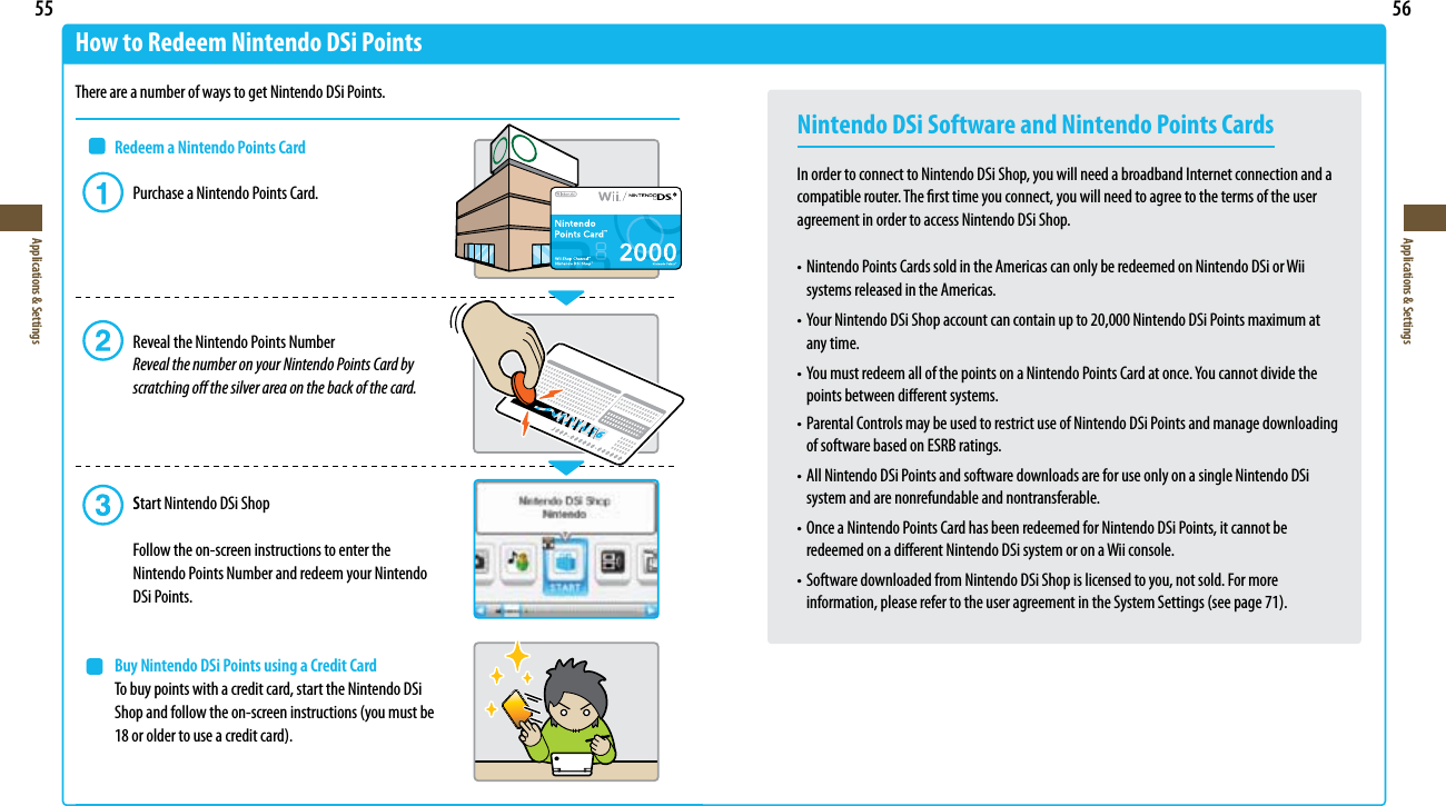 55Applications &amp; Settings56Applications &amp; SettingsHow to Redeem Nintendo DSi PointsThere are a number of ways to get Nintendo DSi Points. Redeem a Nintendo Points Card  Purchase a Nintendo Points Card.    Reveal the Nintendo Points Number  Reveal the number on your Nintendo Points Card by      scratching o the silver area on the back of the card.  Start Nintendo DSi Shop    Follow the on-screen instructions to enter the      Nintendo Points Number and redeem your Nintendo  DSi Points. Buy Nintendo DSi Points using a Credit Card  To buy points with a credit card, start the Nintendo DSi 4IPQBOEGPMMPXUIFPOTDSFFOJOTUSVDUJPOTZPVNVTUCF PSPMEFSUPVTFBDSFEJUDBSENintendo DSi Software and Nintendo Points CardsIn order to connect to Nintendo DSi Shop, you will need a broadband Internet connection and a compatible router. The rst time you connect, you will need to agree to the terms of the user agreement in order to access Nintendo DSi Shop.t/JOUFOEP1PJOUT$BSETTPMEJOUIF&quot;NFSJDBTDBOPOMZCFSFEFFNFEPO/JOUFOEP%4JPS8JJ  systems released in the Americas.t:PVS/JOUFOEP%4J4IPQBDDPVOUDBODPOUBJOVQUP/JOUFOEP%4J1PJOUTNBYJNVNBU  any time.t:PVNVTUSFEFFNBMMPGUIFQPJOUTPOB/JOUFOEP1PJOUT$BSEBUPODF:PVDBOOPUEJWJEFUIF  points between dierent systems.t1BSFOUBM$POUSPMTNBZCFVTFEUPSFTUSJDUVTFPG/JOUFOEP%4J1PJOUTBOENBOBHFEPXOMPBEJOH  of software based on ESRB ratings.t&quot;MM/JOUFOEP%4J1PJOUTBOETPGUXBSFEPXOMPBETBSFGPSVTFPOMZPOBTJOHMF/JOUFOEP%4J  system and are nonrefundable and nontransferable.t0ODFB/JOUFOEP1PJOUT$BSEIBTCFFOSFEFFNFEGPS/JOUFOEP%4J1PJOUTJUDBOOPUCF  redeemed on a dierent Nintendo DSi system or on a Wii console.t4PGUXBSFEPXOMPBEFEGSPN/JOUFOEP%4J4IPQJTMJDFOTFEUPZPVOPUTPME&apos;PSNPSF JOGPSNBUJPOQMFBTFSFGFSUPUIFVTFSBHSFFNFOUJOUIF4ZTUFN4FUUJOHTTFFQBHF