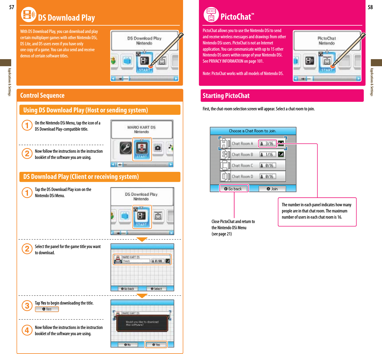 57Applications &amp; Settings58Applications &amp; Settings DS Download PlayWith DS Download Play, you can download and play  certain multiplayer games with other Nintendo DSi,  DS Lite, and DS users even if you have only POFDPQZPGBHBNF:PVDBOBMTPTFOEBOESFDFJWFdemos of certain software titles.Control Sequence   Using DS Download Play (Host or sending system)   On the Nintendo DSi Menu, tap the icon of a      DS Download Play-compatible title.    Now follow the instructions in the instruction      booklet of the software you are using.  DS Download Play (Client or receiving system)   Tap the DS Download Play icon on the      Nintendo DSi Menu.   Select the panel for the game title you want     to download.     Tap Yes to begin downloading the title.     Now follow the instructions in the instruction      booklet of the software you are using.Close PictoChat and return to the Nintendo DSi Menu TFFQBHF PictoChat™PictoChat allows you to use the Nintendo DSi to send  and receive wireless messages and drawings from other  Nintendo DSi users. PictoChat is not an Internet  BQQMJDBUJPO:PVDBODPNNVOJDBUFXJUIVQUPPUIFS Nintendo DS users within range of your Nintendo DSi.  4FF13*7&quot;$:*/&apos;03.&quot;5*0/PO page 101.Note: PictoChat works with all models of Nintendo DS.Starting PictoChatFirst, the chat-room selection screen will appear. Select a chat room to join.The number in each panel indicates how many people are in that chat room. The maximum number of users in each chat room is 16.
