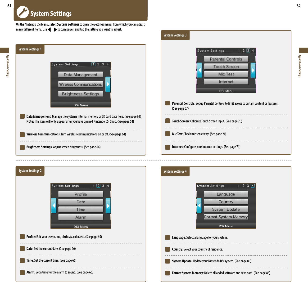 61Applications &amp; Settings62Applications &amp; Settings  System SettingsOn the Nintendo DSi Menu, select System Settings to open the settings menu, from which you can adjust many dierent items. Use   to turn pages, and tap the setting you want to adjust.    System Settings 1 Data Management.BOBHFUIFTZTUFNTJOUFSOBMNFNPSZPS4%$BSEEBUBIFSF4FFQBHF Note:5IJTJUFNXJMMPOMZBQQFBSBGUFSZPVIBWFPQFOFE/JOUFOEP%4J4IPQ4FFQBHF Wireless Communications5VSOXJSFMFTTDPNNVOJDBUJPOTPOPSPò4FFQBHF Brightness Settings&quot;EKVTUTDSFFOCSJHIUOFTT4FFQBHF    System Settings 2 Prole&amp;EJUZPVSVTFSOBNFCJSUIEBZDPMPSFUD4FFQBHF Date4FUUIFDVSSFOUEBUF4FFQBHF Time4FUUIFDVSSFOUUJNF4FFQBHF Alarm4FUBUJNFGPSUIFBMBSNUPTPVOE4FFQBHF   System Settings 3 Parental Controls: Set up Parental Controls to limit access to certain content or features.   4FFQBHF Touch Screen$BMJCSBUF5PVDI4DSFFOJOQVU4FFQBHF Mic Test$IFDLNJDTFOTJUJWJUZ4FFQBHF Internet$POöHVSFZPVS*OUFSOFUTFUUJOHT4FFQBHF   System Settings 4 Language: Select a language for your system. Country: Select your country of residence. System Update6QEBUFZPVS/JOUFOEP%4JTZTUFN4FFQBHF Format System Memory%FMFUFBMMBEEFETPGUXBSFBOETBWFEBUB4FFQBHF