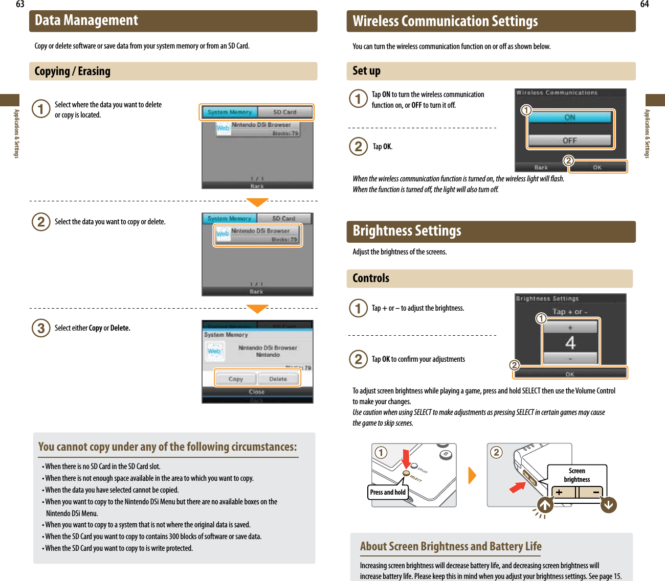 63Applications &amp; Settings64Applications &amp; SettingsData ManagementCopy or delete software or save data from your system memory or from an SD Card.Copying / Erasing    Select where the data you want to delete        or copy is located.      Select the data you want to copy or delete.   Select either Copy or Delete.  You cannot copy under any of the following circumstances: t8IFOUIFSFJTOP4%$BSEJOUIF4%$BSETMPU t8IFOUIFSFJTOPUFOPVHITQBDFBWBJMBCMFJOUIFBSFBUPXIJDIZPVXBOUUPDPQZ t8IFOUIFEBUBZPVIBWFTFMFDUFEDBOOPUCFDPQJFE t8IFOZPVXBOUUPDPQZUPUIF/JOUFOEP%4J.FOVCVUUIFSFBSFOPBWBJMBCMFCPYFTPOUIF      Nintendo DSi Menu. t8IFOZPVXBOUUPDPQZUPBTZTUFNUIBUJTOPUXIFSFUIFPSJHJOBMEBUBJTTBWFE t8IFOUIF4%$BSEZPVXBOUUPDPQZUPDPOUBJOTCMPDLTPGTPGUXBSFPSTBWFEBUB t8IFOUIF4%$BSEZPVXBOUUPDPQZUPJTXSJUFQSPUFDUFEWireless Communication Settings:PVDBOUVSOUIFXJSFMFTTDPNNVOJDBUJPOGVODUJPOPOPSPòBTTIPXOCFMPXSet up Tap ON to turn the wireless communication    function on, or OFF to turn it o.  Tap OK.When the wireless communication function is turned on, the wireless light will ash.  When the function is turned o, the light will also turn o.Brightness SettingsAdjust the brightness of the screens.Controls  Tap + or – to adjust the brightness. Tap OK to conrm your adjustmentsTo adjust screen brightness while playing a game, press and hold SELECT then use the Volume Control  to make your changes.Use caution when using SELECT to make adjustments as pressing SELECT in certain games may cause    the game to skip scenes.  About Screen Brightness and Battery Life Increasing screen brightness will decrease battery life, and decreasing screen brightness will    increase battery life. Please keep this in mind when you adjust your brightness settings. See page 15.Press and holdScreen  brightness
