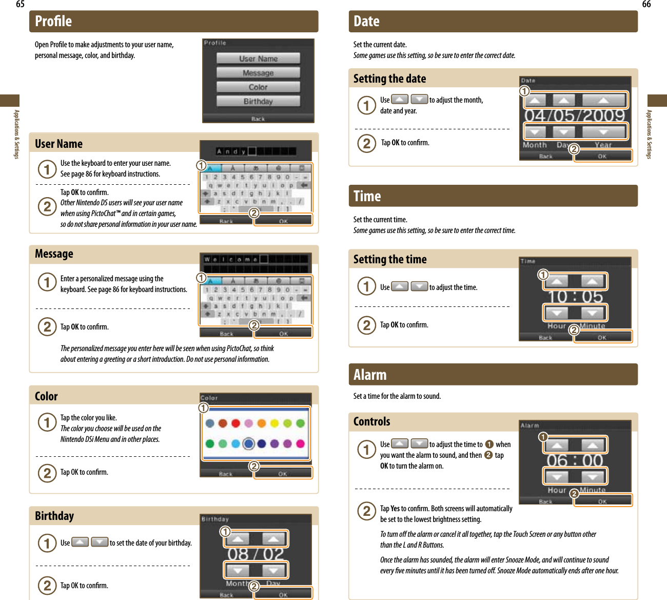 65Applications &amp; Settings66Applications &amp; SettingsProleOpen Prole to make adjustments to your user name,  personal message, color, and birthday.User Name  Use the keyboard to enter your user name.    See page 86 for keyboard instructions. Tap OK to conrm.   Other Nintendo DS users will see your user name    when using PictoChat™ and in certain games,    so do not share personal information in your user name.Message &amp;OUFSBQFSTPOBMJ[FENFTTBHFVTJOHUIF   keyboard. See page 86 for keyboard instructions. Tap OK to conrm. The personalized message you enter here will be seen when using PictoChat, so think    about entering a greeting or a short introduction. Do not use personal information.Color Tap the color you like.  The color you choose will be used on the    Nintendo DSi Menu and in other places.  Tap OK to conrm.Birthday Use   to set the date of your birthday.  Tap OK to conrm.DateSet the current date.Some games use this setting, so be sure to enter the correct date.Setting the date Use   to adjust the month,    date and year.  Tap OK to conrm.TimeSet the current time.Some games use this setting, so be sure to enter the correct time.Setting the time Use   to adjust the time. Tap OK to conrm.AlarmSet a time for the alarm to sound.Controls  Use   to adjust the time to   when    you want the alarm to sound, and then   tap   OK to turn the alarm on. Tap Yes to conrm. Both screens will automatically    be set to the lowest brightness setting.  To turn o the alarm or cancel it all together, tap the Touch Screen or any button other    than the L and R Buttons.  Once the alarm has sounded, the alarm will enter Snooze Mode, and will continue to sound    every ve minutes until it has been turned o. Snooze Mode automatically ends after one hour.