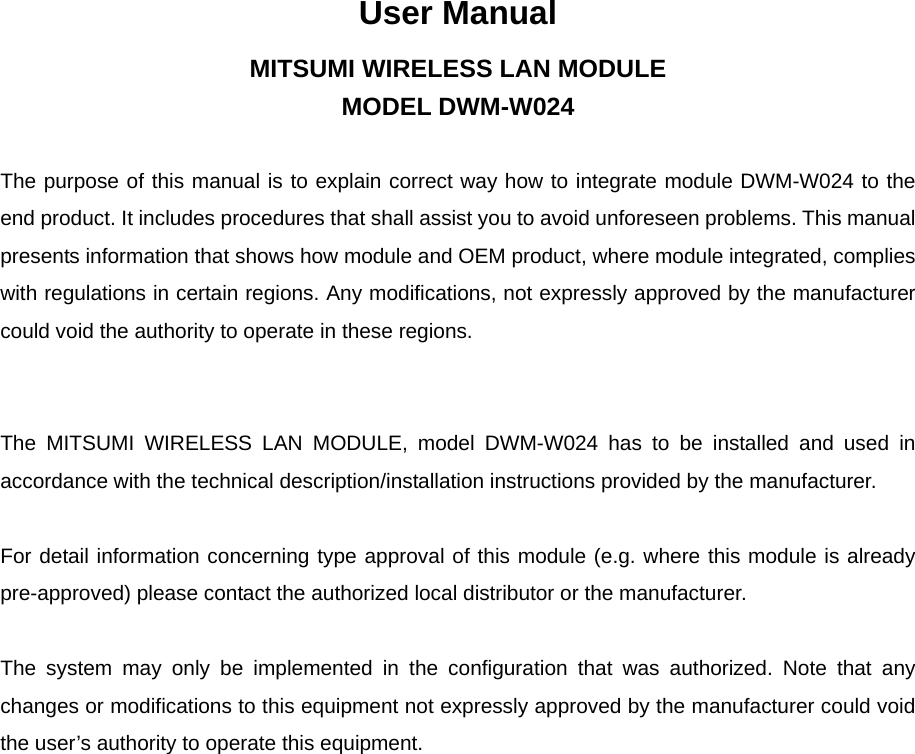 User Manual MITSUMI WIRELESS LAN MODULE MODEL DWM-W024   The purpose of this manual is to explain correct way how to integrate module DWM-W024 to the end product. It includes procedures that shall assist you to avoid unforeseen problems. This manual presents information that shows how module and OEM product, where module integrated, complies with regulations in certain regions. Any modifications, not expressly approved by the manufacturer could void the authority to operate in these regions.     The MITSUMI WIRELESS LAN MODULE, model DWM-W024 has to be installed and used in accordance with the technical description/installation instructions provided by the manufacturer.   For detail information concerning type approval of this module (e.g. where this module is already pre-approved) please contact the authorized local distributor or the manufacturer.   The system may only be implemented in the configuration that was authorized. Note that any changes or modifications to this equipment not expressly approved by the manufacturer could void the user’s authority to operate this equipment.                                     