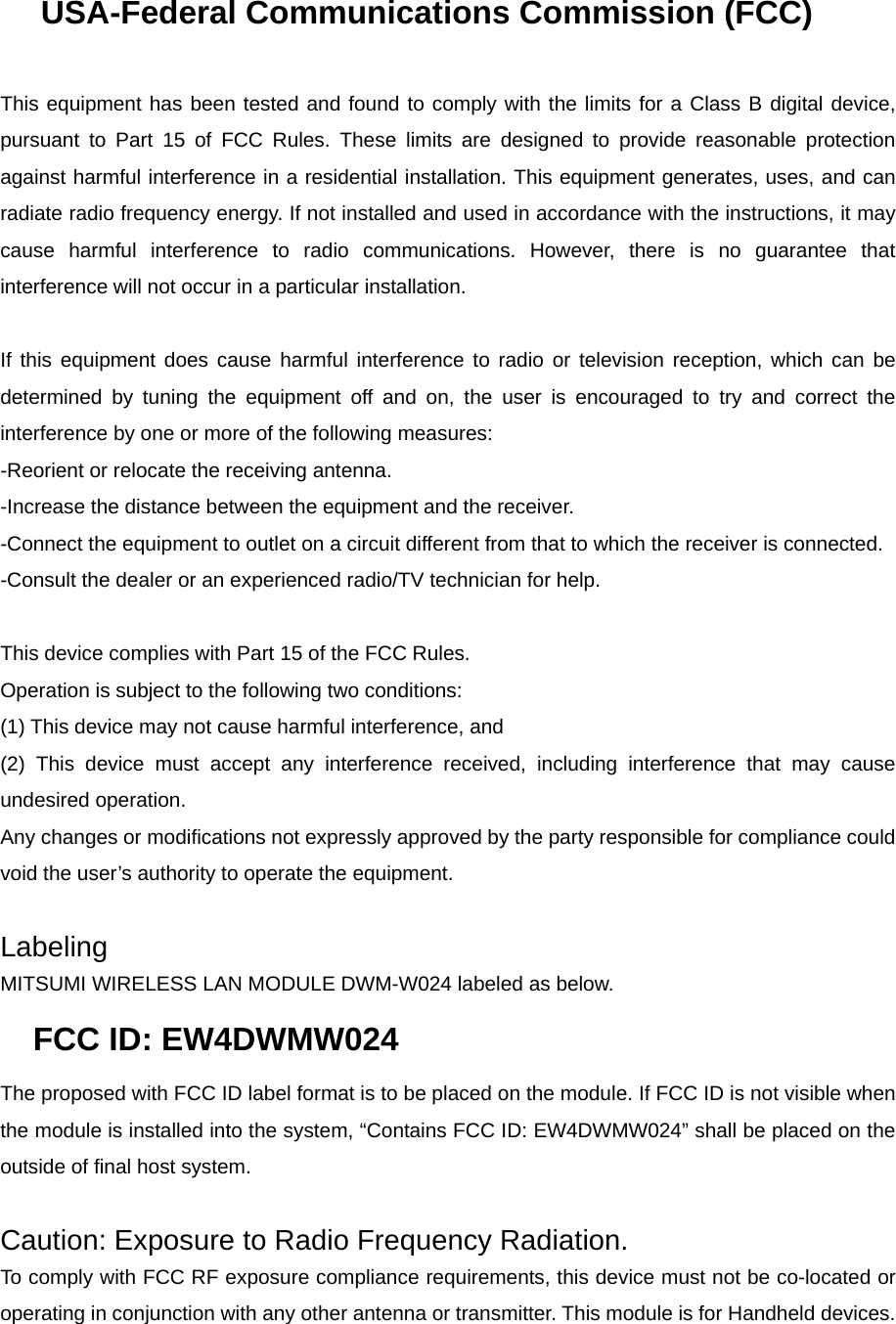 USA-Federal Communications Commission (FCC)   This equipment has been tested and found to comply with the limits for a Class B digital device, pursuant to Part 15 of FCC Rules. These limits are designed to provide reasonable protection against harmful interference in a residential installation. This equipment generates, uses, and can radiate radio frequency energy. If not installed and used in accordance with the instructions, it may cause harmful interference to radio communications. However, there is no guarantee that interference will not occur in a particular installation.   If this equipment does cause harmful interference to radio or television reception, which can be determined by tuning the equipment off and on, the user is encouraged to try and correct the interference by one or more of the following measures: -Reorient or relocate the receiving antenna. -Increase the distance between the equipment and the receiver. -Connect the equipment to outlet on a circuit different from that to which the receiver is connected. -Consult the dealer or an experienced radio/TV technician for help.   This device complies with Part 15 of the FCC Rules. Operation is subject to the following two conditions: (1) This device may not cause harmful interference, and (2) This device must accept any interference received, including interference that may cause undesired operation. Any changes or modifications not expressly approved by the party responsible for compliance could void the user’s authority to operate the equipment.   Labeling MITSUMI WIRELESS LAN MODULE DWM-W024 labeled as below. FCC ID: EW4DWMW024 The proposed with FCC ID label format is to be placed on the module. If FCC ID is not visible when the module is installed into the system, “Contains FCC ID: EW4DWMW024” shall be placed on the outside of final host system.    Caution: Exposure to Radio Frequency Radiation. To comply with FCC RF exposure compliance requirements, this device must not be co-located or operating in conjunction with any other antenna or transmitter. This module is for Handheld devices.      